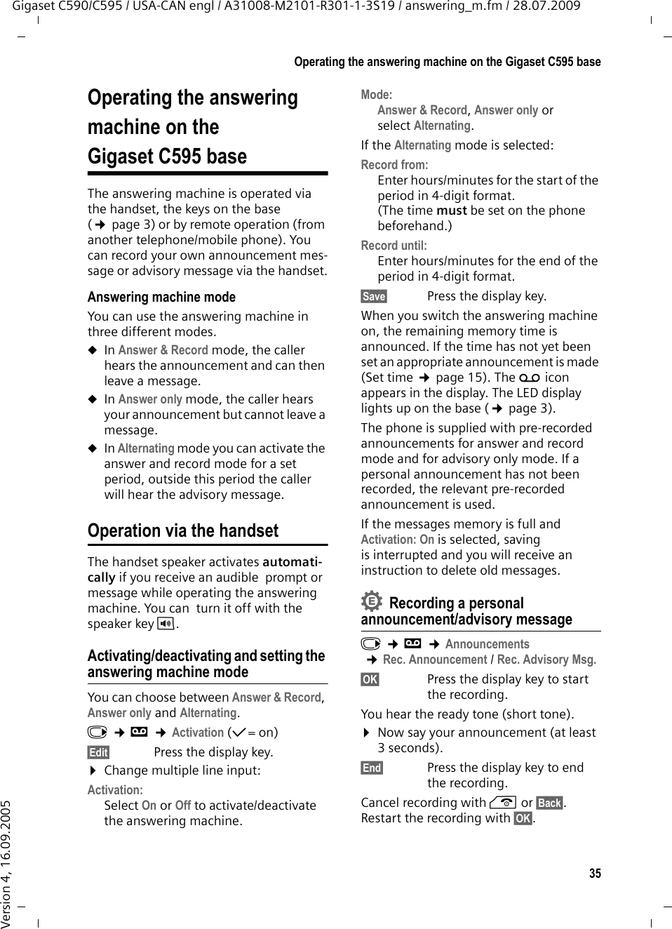 35Operating the answering machine on the Gigaset C595 baseGigaset C590/C595 / USA-CAN engl / A31008-M2101-R301-1-3S19 / answering_m.fm / 28.07.2009Version 4, 16.09.2005Operating the answering machine on the Gigaset C595 baseThe answering machine is operated via the handset, the keys on the base (¢page 3) or by remote operation (from another telephone/mobile phone). You can record your own announcement mes-sage or advisory message via the handset.Answering machine modeYou can use the answering machine in  three different modes. uIn Answer &amp; Record mode, the caller hears the announcement and can then leave a message. uIn Answer only mode, the caller hears your announcement but cannot leave a message.uIn Alternating mode you can activate the answer and record mode for a set period, outside this period the caller will hear the advisory message.Operation via the handsetThe handset speaker activates automati-cally if you receive an audible  prompt or message while operating the answering machine. You can  turn it off with the speaker keyd.Activating/deactivating and setting the answering machine modeYou can choose between Answer &amp; Record, Answer only and Alternating. v ¢Ì ¢Activation (μ=on)§Edit§ Press the display key.¤Change multiple line input:Activation:Select On or Off to activate/deactivate the answering machine.Mode:Answer &amp; Record, Answer only or select Alternating.If the Alternating mode is selected:Record from:Enter hours/minutes for the start of the period in 4-digit format. (The time must be set on the phone beforehand.)Record until:Enter hours/minutes for the end of the period in 4-digit format.§Save§ Press the display key.When you switch the answering machine on, the remaining memory time is announced. If the time has not yet been set an appropriate announcement is made (Set time ¢page 15). The Ã icon appears in the display. The LED display lights up on the base (¢page 3).The phone is supplied with pre-recorded announcements for answer and record mode and for advisory only mode. If a personal announcement has not been recorded, the relevant pre-recorded announcement is used. If the messages memory is full and Activation: On is selected, saving is interrupted and you will receive an instruction to delete old messages.Recording a personal announcement/advisory messagev ¢Ì ¢Announcements ¢Rec. Announcement / Rec. Advisory Msg.§OK§ Press the display key to start the recording.You hear the ready tone (short tone).¤Now say your announcement (at least 3 seconds).§End§  Press the display key to end the recording.Cancel recording with a or §Back§. Restart the recording with §OK§.•