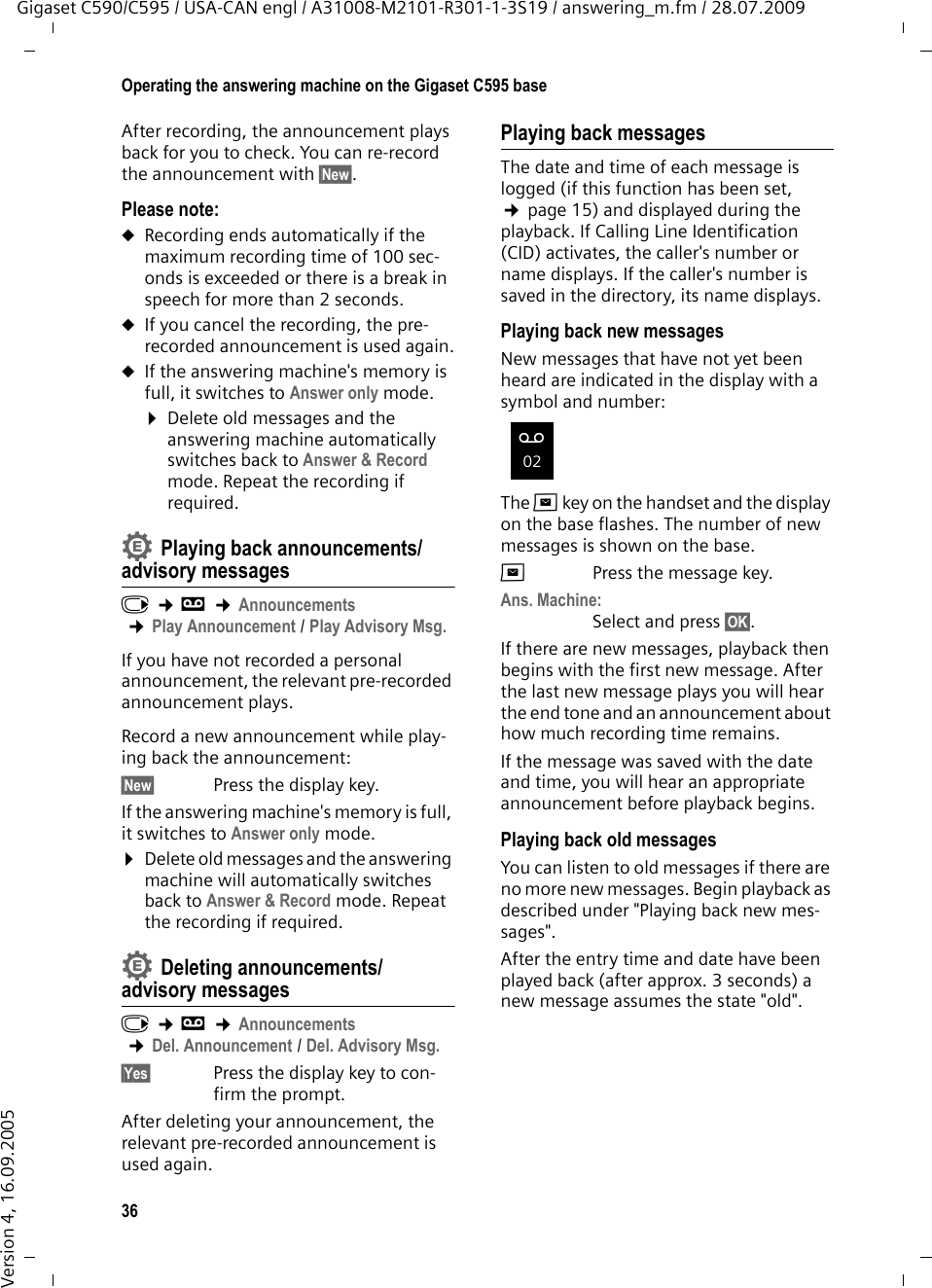 36Operating the answering machine on the Gigaset C595 baseGigaset C590/C595 / USA-CAN engl / A31008-M2101-R301-1-3S19 / answering_m.fm / 28.07.2009Version 4, 16.09.2005After recording, the announcement plays back for you to check. You can re-record the announcement with §New§.Please note:uRecording ends automatically if the maximum recording time of 100 sec-onds is exceeded or there is a break in speech for more than 2 seconds.uIf you cancel the recording, the pre-recorded announcement is used again.uIf the answering machine&apos;s memory is full, it switches to Answer only mode.¤Delete old messages and the answering machine automatically switches back to Answer &amp; Record mode. Repeat the recording if required.Playing back announcements/advisory messagesv ¢Ì ¢Announcements ¢Play Announcement / Play Advisory Msg.If you have not recorded a personal announcement, the relevant pre-recorded announcement plays.Record a new announcement while play-ing back the announcement:§New§  Press the display key.If the answering machine&apos;s memory is full, it switches to Answer only mode.¤Delete old messages and the answering machine will automatically switches back to Answer &amp; Record mode. Repeat the recording if required.Deleting announcements/advisory messagesv ¢Ì ¢Announcements ¢Del. Announcement / Del. Advisory Msg.§Yes§ Press the display key to con-firm the prompt. After deleting your announcement, the relevant pre-recorded announcement is used again. Playing back messagesThe date and time of each message is logged (if this function has been set, ¢page 15) and displayed during the playback. If Calling Line Identification (CID) activates, the caller&apos;s number or name displays. If the caller&apos;s number is saved in the directory, its name displays. Playing back new messagesNew messages that have not yet been heard are indicated in the display with a symbol and number:The fkey on the handset and the display on the base flashes. The number of new messages is shown on the base.fPress the message key. Ans. Machine:Select and press §OK§.If there are new messages, playback then begins with the first new message. After the last new message plays you will hear the end tone and an announcement about how much recording time remains.If the message was saved with the date and time, you will hear an appropriate announcement before playback begins.Playing back old messagesYou can listen to old messages if there are no more new messages. Begin playback as described under &quot;Playing back new mes-sages&quot;. After the entry time and date have been played back (after approx. 3 seconds) a new message assumes the state &quot;old&quot;.••Ã02