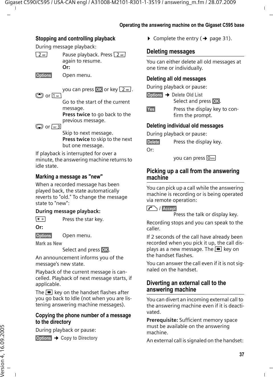 37Operating the answering machine on the Gigaset C595 baseGigaset C590/C595 / USA-CAN engl / A31008-M2101-R301-1-3S19 / answering_m.fm / 28.07.2009Version 4, 16.09.2005Stopping and controlling playback During message playback: 2  Pause playback. Press 2 again to resume.Or:§Options§ Open menu.you can press §OK§ or key 2.t orGo to the start of the current message.Press twice to go back to the previous message.s or 3Skip to next message.Press twice to skip to the next but one message.If playback is interrupted for over a minute, the answering machine returns to idle state.Marking a message as &quot;new&quot;When a recorded message has been played back, the state automatically reverts to &quot;old.&quot; To change the message state to &quot;new&quot;: During message playback: *Press the star key.Or:§Options§ Open menu.Mark as New Select and press §OK§.An announcement informs you of the message&apos;s new state.Playback of the current message is can-celled. Playback of next message starts, if applicable. The f key on the handset flashes after you go back to Idle (not when you are lis-tening answering machine messages).Copying the phone number of a message to the directoryDuring playback or pause:§Options§ ¢Copy to Directory ¤Complete the entry (¢page 31).Deleting messagesYou can either delete all old messages at one time or individually. Deleting all old messagesDuring playback or pause:§Options§ ¢Delete Old ListSelect and press §OK§.§Yes§ Press the display key to con-firm the prompt.Deleting individual old messagesDuring playback or pause:§Delete§ Press the display key.Or:you can press Q Picking up a call from the answering machineYou can pick up a call while the answering machine is recording or is being operated via remote operation:c/ §Accept§Press the talk or display key.Recording stops and you can speak to the caller.If 2 seconds of the call have already been recorded when you pick it up, the call dis-plays as a new message. The f key on the handset flashes.You can answer the call even if it is not sig-naled on the handset. Diverting an external call to the answering machineYou can divert an incoming external call to the answering machine even if it is deacti-vated. Prerequisite: Sufficient memory space must be available on the answering machine. An external call is signaled on the handset: 