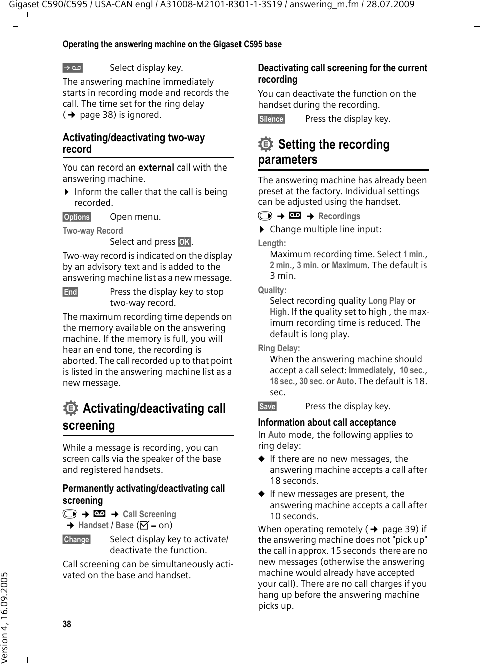 38Operating the answering machine on the Gigaset C595 baseGigaset C590/C595 / USA-CAN engl / A31008-M2101-R301-1-3S19 / answering_m.fm / 28.07.2009Version 4, 16.09.2005ÔSelect display key. The answering machine immediately starts in recording mode and records the call. The time set for the ring delay (¢page 38) is ignored.Activating/deactivating two-way recordYou can record an external call with the answering machine. ¤Inform the caller that the call is being recorded.§Options§ Open menu.Two-way Record Select and press §OK§. Two-way record is indicated on the display by an advisory text and is added to the answering machine list as a new message. §End§  Press the display key to stop two-way record.The maximum recording time depends on the memory available on the answering machine. If the memory is full, you will hear an end tone, the recording is aborted. The call recorded up to that point is listed in the answering machine list as a new message. Activating/deactivating call screeningWhile a message is recording, you can screen calls via the speaker of the base and registered handsets.Permanently activating/deactivating call screeningv ¢Ì ¢Call Screening ¢Handset / Base (³=on)§Change§ Select display key to activate/deactivate the function.Call screening can be simultaneously acti-vated on the base and handset. Deactivating call screening for the current recordingYou can deactivate the function on the handset during the recording.§Silence§ Press the display key.Setting the recording parametersThe answering machine has already been preset at the factory. Individual settings can be adjusted using the handset.v ¢Ì ¢Recordings¤Change multiple line input:Length:Maximum recording time. Select 1 min., 2 min., 3 min. or Maximum. The default is 3 min.Quality:Select recording quality Long Play or High. If the quality set to high , the max-imum recording time is reduced. The default is long play.Ring Delay:When the answering machine should accept a call select: Immediately,  10 sec., 18 sec., 30 sec. or Auto. The default is 18. sec.§Save§ Press the display key.Information about call acceptanceIn Auto mode, the following applies to  ring delay: uIf there are no new messages, the answering machine accepts a call after 18 seconds.uIf new messages are present, the answering machine accepts a call after 10 seconds. When operating remotely (¢page 39) if the answering machine does not &quot;pick up&quot; the call in approx. 15 seconds  there are no new messages (otherwise the answering machine would already have accepted your call). There are no call charges if you hang up before the answering machine picks up.••