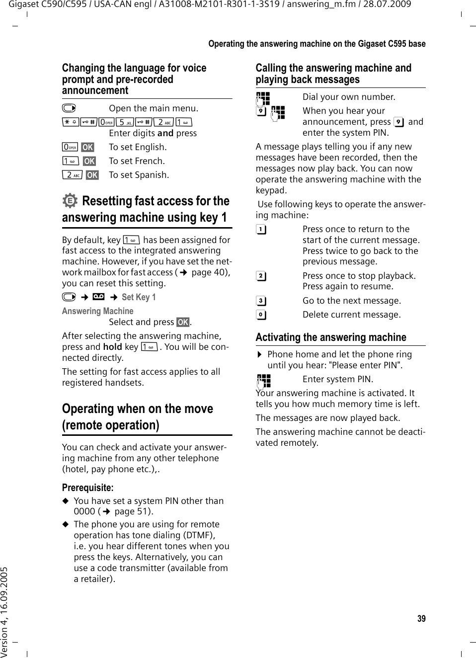 39Operating the answering machine on the Gigaset C595 baseGigaset C590/C595 / USA-CAN engl / A31008-M2101-R301-1-3S19 / answering_m.fm / 28.07.2009Version 4, 16.09.2005Changing the language for voice prompt and pre-recorded announcementv  Open the main menu.*#Q5#2 Enter digits and pressQ§OK§ To set English.§OK§ To set French.2§OK§ To set Spanish.Resetting fast access for the answering machine using key 1By default, key  has been assigned for fast access to the integrated answering machine. However, if you have set the net-work mailbox for fast access (¢page 40), you can reset this setting.v ¢Ì ¢Set Key 1Answering MachineSelect and press §OK§.After selecting the answering machine, press and hold key . You will be con-nected directly.The setting for fast access applies to all registered handsets.Operating when on the move (remote operation)You can check and activate your answer-ing machine from any other telephone (hotel, pay phone etc.),.Prerequisite: uYou have set a system PIN other than 0000 (¢page 51).uThe phone you are using for remote operation has tone dialing (DTMF), i.e. you hear different tones when you press the keys. Alternatively, you can use a code transmitter (available from aretailer).Calling the answering machine and playing back messages~  Dial your own number. 9~  When you hear your announcement, press 9 and enter the system PIN. A message plays telling you if any new messages have been recorded, then the messages now play back. You can now operate the answering machine with the keypad. Use following keys to operate the answer-ing machine: A  Press once to return to the start of the current message.Press twice to go back to the previous message.B  Press once to stop playback. Press again to resume.3  Go to the next message.0  Delete current message.Activating the answering machine¤Phone home and let the phone ring until you hear: &quot;Please enter PIN&quot;.~ Enter system PIN.Your answering machine is activated. It tells you how much memory time is left. The messages are now played back.The answering machine cannot be deacti-vated remotely.•