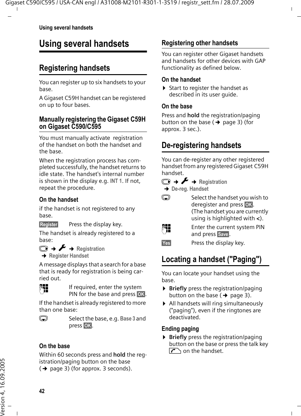 42Using several handsetsGigaset C590/C595 / USA-CAN engl / A31008-M2101-R301-1-3S19 / registr_sett.fm / 28.07.2009Version 4, 16.09.2005Using several handsetsRegistering handsetsYou can register up to six handsets to your base.A Gigaset C59H handset can be registered on up to four bases. Manually registering the Gigaset C59H on Gigaset C590/C595You must manually activate  registration of the handset on both the handset and the base. When the registration process has com-pleted successfully, the handset returns to idle state. The handset&apos;s internal number is shown in the display e.g. INT 1. If not, repeat the procedure. On the handsetif the handset is not registered to any base.§Register§  Press the display key.The handset is already registered to a base:v ¢Ï ¢Registration ¢Register HandsetA message displays that a search for a base that is ready for registration is being car-ried out.~If required, enter the system PIN for the base and press §OK§.If the handset is already registered to more than one base:sSelect the base, e.g. Base 3 and press §OK§.On the baseWithin 60 seconds press and hold the reg-istration/paging button on the base (¢page 3) (for approx. 3 seconds). Registering other handsetsYou can register other Gigaset handsets and handsets for other devices with GAP functionality as defined below. On the handset¤Start to register the handset as described in its user guide.On the basePress and hold the registration/paging button on the base (¢page 3) (for approx. 3 sec.). De-registering handsetsYou can de-register any other registered handset from any registered Gigaset C59H handset.v ¢Ï ¢Registration ¢De-reg. HandsetsSelect the handset you wish to deregister and press §OK§. (The handset you are currently using is highlighted with &lt;).~Enter the current system PIN and press §Save§.§Yes§ Press the display key.Locating a handset (&quot;Paging&quot;)You can locate your handset using the base. ¤Briefly press the registration/paging button on the base (¢page 3).¤All handsets will ring simultaneously (&quot;paging&quot;), even if the ringtones are deactivated.Ending paging¤Briefly press the registration/paging button on the base or press the talk key c on the handset.