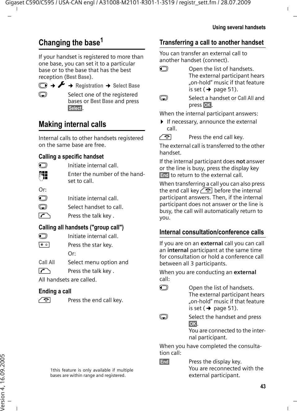 43Using several handsetsGigaset C590/C595 / USA-CAN engl / A31008-M2101-R301-1-3S19 / registr_sett.fm / 28.07.2009Version 4, 16.09.2005Changing the base1If your handset is registered to more than one base, you can set it to a particular base or to the base that has the best reception (Best Base). v ¢Ï ¢Registration ¢Select BasesSelect one of the registered bases or Best Base and press §Select§.Making internal callsInternal calls to other handsets registered on the same base are free.Calling a specific handsetuInitiate internal call. ~Enter the number of the hand-set to call. Or:uInitiate internal call. s  Select handset to call.cPress the talk key .Calling all handsets (&quot;group call&quot;)u  Initiate internal call. *Press the star key. Or:Call All  Select menu option andcPress the talk key .All handsets are called.Ending a calla  Press the end call key.Transferring a call to another handsetYou can transfer an external call to another handset (connect).u  Open the list of handsets. The external participant hears „on-hold“ music if that feature is set (¢page 51).sSelect a handset or Call All and press §OK§.When the internal participant answers:¤If necessary, announce the external call. a  Press the end call key.The external call is transferred to the other handset. If the internal participant does not answer or the line is busy, press the display key §End§ to return to the external call. When transferring a call you can also press the end call key a before the internal participant answers. Then, if the internal participant does not answer or the line is busy, the call will automatically return to you.Internal consultation/conference callsIf you are on an external call you can call an internal participant at the same time for consultation or hold a conference call between all 3 participants.When you are conducting an external call:u  Open the list of handsets. The external participant hears „on-hold“ music if that feature is set (¢page 51).sSelect the handset and press §OK§.You are connected to the inter-nal participant. When you have completed the consulta-tion call:§End§ Press the display key. You are reconnected with the external participant.1this feature is only available if multiplebases are within range and registered.