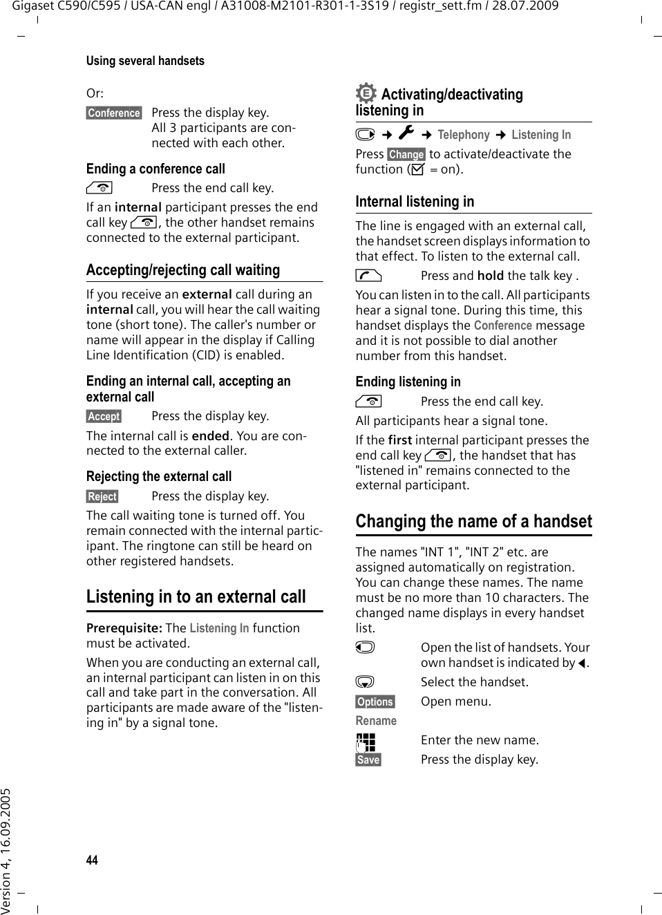 44Using several handsetsGigaset C590/C595 / USA-CAN engl / A31008-M2101-R301-1-3S19 / registr_sett.fm / 28.07.2009Version 4, 16.09.2005Or:§Conference§ Press the display key. All 3 participants are con-nected with each other.Ending a conference calla  Press the end call key.If an internal participant presses the end call key a, the other handset remains connected to the external participant.Accepting/rejecting call waitingIf you receive an external call during an internal call, you will hear the call waiting tone (short tone). The caller&apos;s number or name will appear in the display if Calling Line Identification (CID) is enabled. Ending an internal call, accepting an external call§Accept§ Press the display key.The internal call is ended. You are con-nected to the external caller.Rejecting the external call§Reject§ Press the display key.The call waiting tone is turned off. You remain connected with the internal partic-ipant. The ringtone can still be heard on other registered handsets. Listening in to an external callPrerequisite: The Listening In function must be activated. When you are conducting an external call, an internal participant can listen in on this call and take part in the conversation. All participants are made aware of the &quot;listen-ing in&quot; by a signal tone. Activating/deactivating listening inv ¢Ï ¢Telephony ¢Listening InPress §Change§ to activate/deactivate the function (³=on).Internal listening inThe line is engaged with an external call, the handset screen displays information to that effect. To listen to the external call.c Press and hold the talk key .You can listen in to the call. All participants hear a signal tone. During this time, this handset displays the Conference message and it is not possible to dial another number from this handset.Ending listening ina  Press the end call key.All participants hear a signal tone.If the first internal participant presses the end call key a, the handset that has &quot;listened in&quot; remains connected to the external participant. Changing the name of a handsetThe names &quot;INT 1&quot;, &quot;INT 2&quot; etc. are assigned automatically on registration. You can change these names. The name must be no more than 10 characters. The changed name displays in every handset list.uOpen the list of handsets. Your own handset is indicated by f. sSelect the handset.§Options§ Open menu.Rename~Enter the new name.§Save§ Press the display key.•