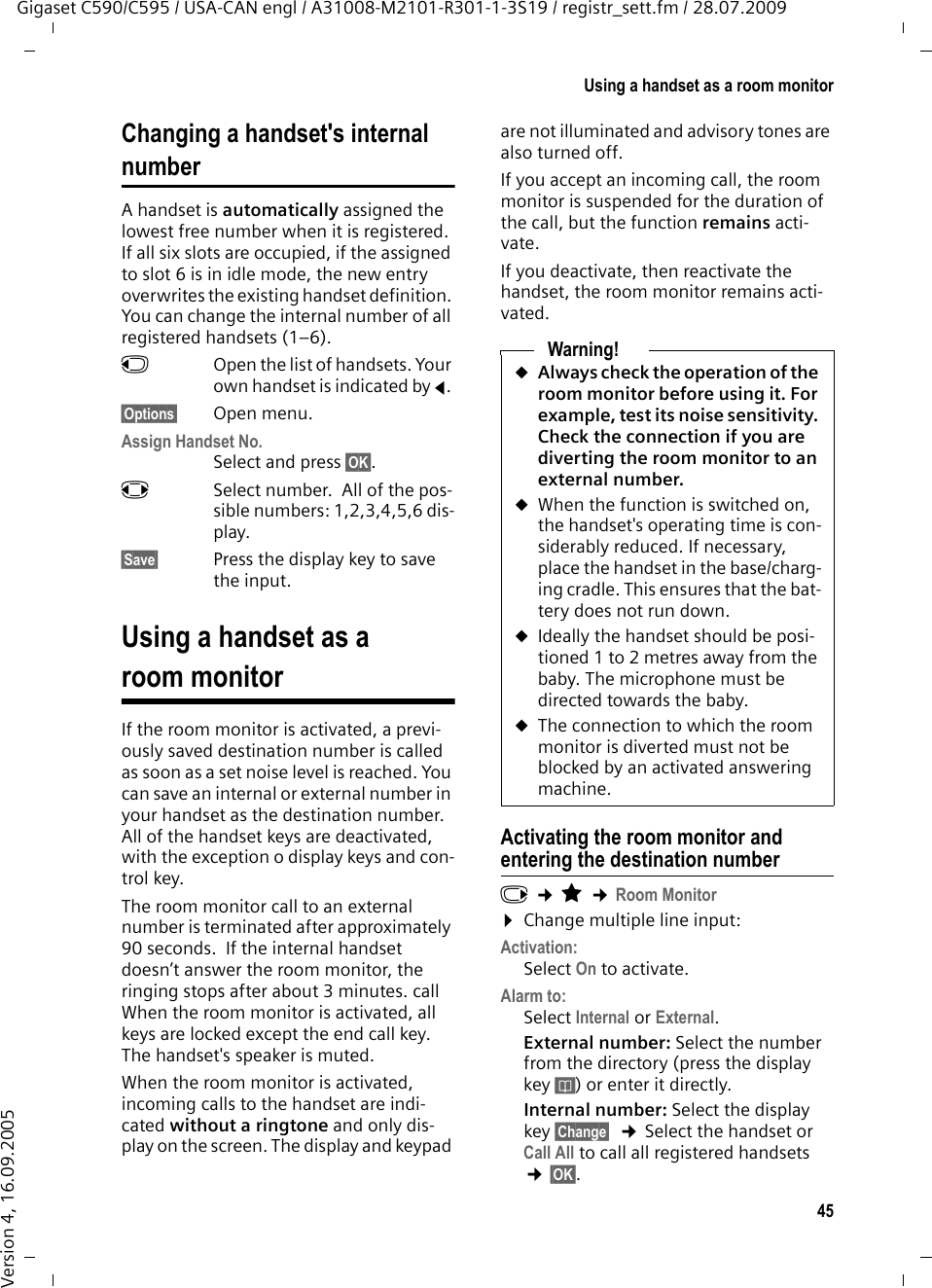 45Using a handset as a room monitorGigaset C590/C595 / USA-CAN engl / A31008-M2101-R301-1-3S19 / registr_sett.fm / 28.07.2009Version 4, 16.09.2005Changing a handset&apos;s internal numberA handset is automatically assigned the lowest free number when it is registered. If all six slots are occupied, if the assigned to slot 6 is in idle mode, the new entry overwrites the existing handset definition. You can change the internal number of all registered handsets (1–6). uOpen the list of handsets. Your own handset is indicated by f. §Options§ Open menu.Assign Handset No.Select and press §OK§.rSelect number.  All of the pos-sible numbers: 1,2,3,4,5,6 dis-play.§Save§ Press the display key to save the input.Using a handset as a room monitorIf the room monitor is activated, a previ-ously saved destination number is called as soon as a set noise level is reached. You can save an internal or external number in your handset as the destination number. All of the handset keys are deactivated, with the exception o display keys and con-trol key.The room monitor call to an external number is terminated after approximately 90 seconds.  If the internal handset doesn’t answer the room monitor, the ringing stops after about 3 minutes. call When the room monitor is activated, all keys are locked except the end call key. The handset&apos;s speaker is muted. When the room monitor is activated, incoming calls to the handset are indi-cated without a ringtone and only dis-play on the screen. The display and keypad are not illuminated and advisory tones are also turned off.If you accept an incoming call, the room monitor is suspended for the duration of the call, but the function remains acti-vate.If you deactivate, then reactivate the handset, the room monitor remains acti-vated.Activating the room monitor and entering the destination numberv ¢É ¢Room Monitor¤Change multiple line input: Activation:Select On to activate.Alarm to:Select Internal or External.External number: Select the number from the directory (press the display key ö) or enter it directly. Internal number: Select the display key §Change§  ¢Select the handset or Call All to call all registered handsets  ¢§OK§.Warning!uAlways check the operation of the room monitor before using it. For example, test its noise sensitivity. Check the connection if you are diverting the room monitor to an external number. uWhen the function is switched on, the handset&apos;s operating time is con-siderably reduced. If necessary, place the handset in the base/charg-ing cradle. This ensures that the bat-tery does not run down.uIdeally the handset should be posi-tioned 1 to 2 metres away from the baby. The microphone must be directed towards the baby. uThe connection to which the room monitor is diverted must not be blocked by an activated answering machine.