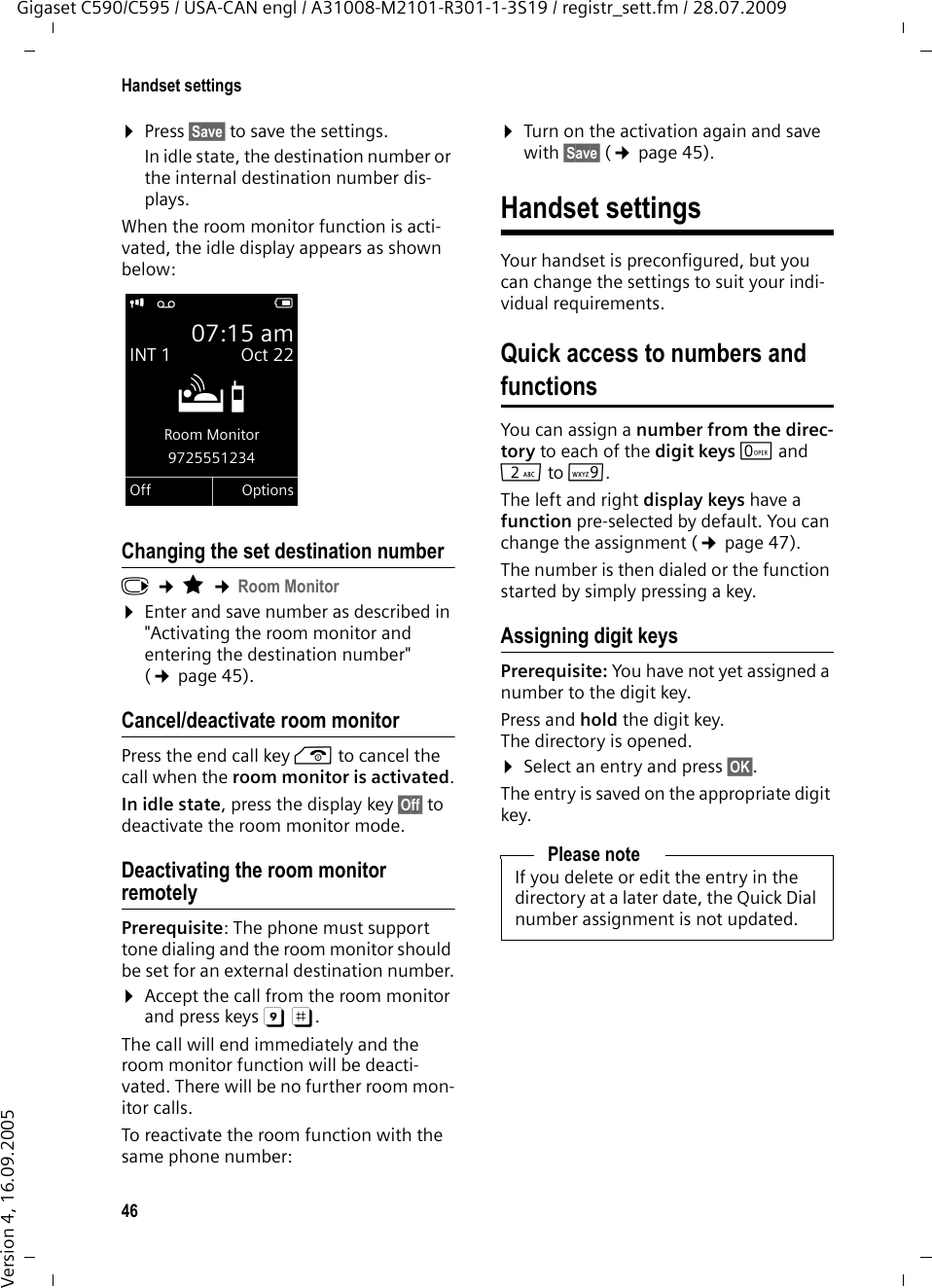 46Handset settingsGigaset C590/C595 / USA-CAN engl / A31008-M2101-R301-1-3S19 / registr_sett.fm / 28.07.2009Version 4, 16.09.2005¤Press §Save§ to save the settings.In idle state, the destination number or the internal destination number dis-plays.When the room monitor function is acti-vated, the idle display appears as shown below:Changing the set destination numberv ¢É ¢Room Monitor¤Enter and save number as described in &quot;Activating the room monitor and entering the destination number&quot; (¢page 45).Cancel/deactivate room monitorPress the end call key a to cancel the call when the room monitor is activated.In idle state, press the display key §Off§ to deactivate the room monitor mode.Deactivating the room monitor remotelyPrerequisite: The phone must support tone dialing and the room monitor should be set for an external destination number.¤Accept the call from the room monitor and press keys 9 ;. The call will end immediately and the room monitor function will be deacti-vated. There will be no further room mon-itor calls. To reactivate the room function with the same phone number:¤Turn on the activation again and save with §Save§ (¢page 45). Handset settingsYour handset is preconfigured, but you can change the settings to suit your indi-vidual requirements.Quick access to numbers and functionsYou can assign a number from the direc-tory to each of the digit keys Q and 2to O. The left and right display keys have a function pre-selected by default. You can change the assignment (¢page 47).The number is then dialed or the function started by simply pressing a key. Assigning digit keys Prerequisite: You have not yet assigned a number to the digit key.Press and hold the digit key. The directory is opened.¤Select an entry and press §OK§.The entry is saved on the appropriate digit key.i Ã V07:15 amINT 1 Oct 22ÁRoom Monitor9725551234Off OptionsPlease noteIf you delete or edit the entry in the directory at a later date, the Quick Dial number assignment is not updated.