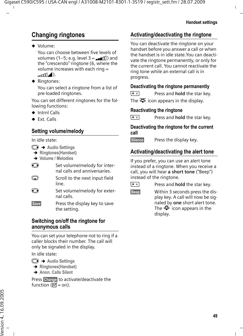 49Handset settingsGigaset C590/C595 / USA-CAN engl / A31008-M2101-R301-1-3S19 / registr_sett.fm / 28.07.2009Version 4, 16.09.2005Changing ringtonesuVolume:You can choose between five levels of volumes (1–5; e.g. level 3 = Š) and the &quot;crescendo&quot; ringtone (6, where the volume increases with each ring = ‡). uRingtones:You can select a ringtone from a list of pre-loaded ringtones.You can set different ringtones for the fol-lowing functions:uIntrnl CallsuExt. CallsSetting volume/melodyIn idle state:v ¢Audio Settings ¢Ringtones(Handset)  ¢Volume / MelodiesrSet volume/melody for inter-nal calls and anniversaries. sScroll to the next input field line.rSet volume/melody for exter-nal calls.§Save§ Press the display key to save the setting.Switching on/off the ringtone for anonymous callsYou can set your telephone not to ring if a caller blocks their number. The call will only be signaled in the display.In idle state:v ¢Audio Settings ¢Ringtones(Handset) ¢Anon. Calls SilentPress §Change§ to activate/deactivate the function (³= on).Activating/deactivating the ringtoneYou can deactivate the ringtone on your handset before you answer a call or when the handset is in idle state.You can deacti-vate the ringtone permanently, or only for the current call. You cannot reactivate the ring tone while an external call is in progress.Deactivating the ringtone permanently*Press and hold the star key.The ó icon appears in the display.Reactivating the ringtone*Press and hold the star key.Deactivating the ringtone for the current call§Silence§ Press the display key.Activating/deactivating the alert toneIf you prefer, you can use an alert tone instead of a ringtone. When you receive a call, you will hear a short tone (&quot;Beep&quot;) instead of the ringtone.*Press and hold the star key. §Beep§ Within 3 seconds press the dis-play key. A call will now be sig-naled by one short alert tone. The ñ icon appears in the display.