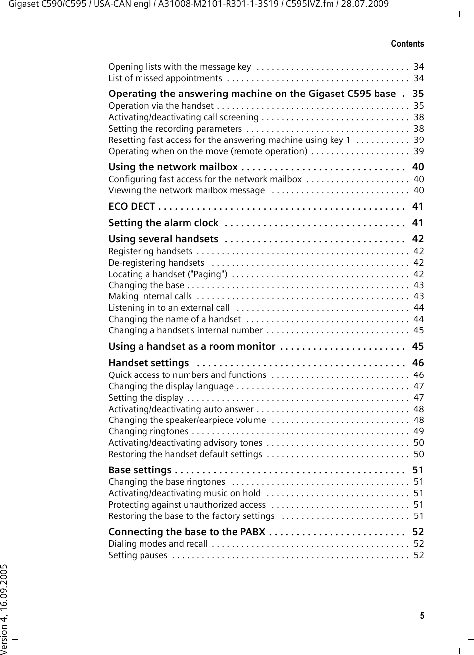 5ContentsGigaset C590/C595 / USA-CAN engl / A31008-M2101-R301-1-3S19 / C595IVZ.fm / 28.07.2009Version 4, 16.09.2005Opening lists with the message key  . . . . . . . . . . . . . . . . . . . . . . . . . . . . . . .  34List of missed appointments  . . . . . . . . . . . . . . . . . . . . . . . . . . . . . . . . . . . . .  34Operating the answering machine on the Gigaset C595 base  .   35Operation via the handset . . . . . . . . . . . . . . . . . . . . . . . . . . . . . . . . . . . . . . .  35Activating/deactivating call screening . . . . . . . . . . . . . . . . . . . . . . . . . . . . . .  38Setting the recording parameters  . . . . . . . . . . . . . . . . . . . . . . . . . . . . . . . . .  38Resetting fast access for the answering machine using key 1  . . . . . . . . . . .  39Operating when on the move (remote operation)  . . . . . . . . . . . . . . . . . . . .  39Using the network mailbox . . . . . . . . . . . . . . . . . . . . . . . . . . . . . .   40Configuring fast access for the network mailbox  . . . . . . . . . . . . . . . . . . . . .  40Viewing the network mailbox message   . . . . . . . . . . . . . . . . . . . . . . . . . . . .  40ECO DECT . . . . . . . . . . . . . . . . . . . . . . . . . . . . . . . . . . . . . . . . . . . . .   41Setting the alarm clock  . . . . . . . . . . . . . . . . . . . . . . . . . . . . . . . . .   41Using several handsets  . . . . . . . . . . . . . . . . . . . . . . . . . . . . . . . . .   42Registering handsets  . . . . . . . . . . . . . . . . . . . . . . . . . . . . . . . . . . . . . . . . . . .  42De-registering handsets   . . . . . . . . . . . . . . . . . . . . . . . . . . . . . . . . . . . . . . . .  42Locating a handset (&quot;Paging&quot;)  . . . . . . . . . . . . . . . . . . . . . . . . . . . . . . . . . . . .  42Changing the base . . . . . . . . . . . . . . . . . . . . . . . . . . . . . . . . . . . . . . . . . . . . .  43Making internal calls  . . . . . . . . . . . . . . . . . . . . . . . . . . . . . . . . . . . . . . . . . . .  43Listening in to an external call   . . . . . . . . . . . . . . . . . . . . . . . . . . . . . . . . . . .  44Changing the name of a handset  . . . . . . . . . . . . . . . . . . . . . . . . . . . . . . . . .  44Changing a handset&apos;s internal number  . . . . . . . . . . . . . . . . . . . . . . . . . . . . .  45Using a handset as a room monitor  . . . . . . . . . . . . . . . . . . . . . . .   45Handset settings   . . . . . . . . . . . . . . . . . . . . . . . . . . . . . . . . . . . . . .   46Quick access to numbers and functions  . . . . . . . . . . . . . . . . . . . . . . . . . . . .  46Changing the display language . . . . . . . . . . . . . . . . . . . . . . . . . . . . . . . . . . .  47Setting the display  . . . . . . . . . . . . . . . . . . . . . . . . . . . . . . . . . . . . . . . . . . . . .  47Activating/deactivating auto answer . . . . . . . . . . . . . . . . . . . . . . . . . . . . . . .  48Changing the speaker/earpiece volume  . . . . . . . . . . . . . . . . . . . . . . . . . . . .  48Changing ringtones . . . . . . . . . . . . . . . . . . . . . . . . . . . . . . . . . . . . . . . . . . . .  49Activating/deactivating advisory tones  . . . . . . . . . . . . . . . . . . . . . . . . . . . . .  50Restoring the handset default settings  . . . . . . . . . . . . . . . . . . . . . . . . . . . . .  50Base settings . . . . . . . . . . . . . . . . . . . . . . . . . . . . . . . . . . . . . . . . . .   51Changing the base ringtones   . . . . . . . . . . . . . . . . . . . . . . . . . . . . . . . . . . . .  51Activating/deactivating music on hold  . . . . . . . . . . . . . . . . . . . . . . . . . . . . .  51Protecting against unauthorized access  . . . . . . . . . . . . . . . . . . . . . . . . . . . .  51Restoring the base to the factory settings   . . . . . . . . . . . . . . . . . . . . . . . . . .  51Connecting the base to the PABX . . . . . . . . . . . . . . . . . . . . . . . . .   52Dialing modes and recall  . . . . . . . . . . . . . . . . . . . . . . . . . . . . . . . . . . . . . . . .  52Setting pauses  . . . . . . . . . . . . . . . . . . . . . . . . . . . . . . . . . . . . . . . . . . . . . . . .  52
