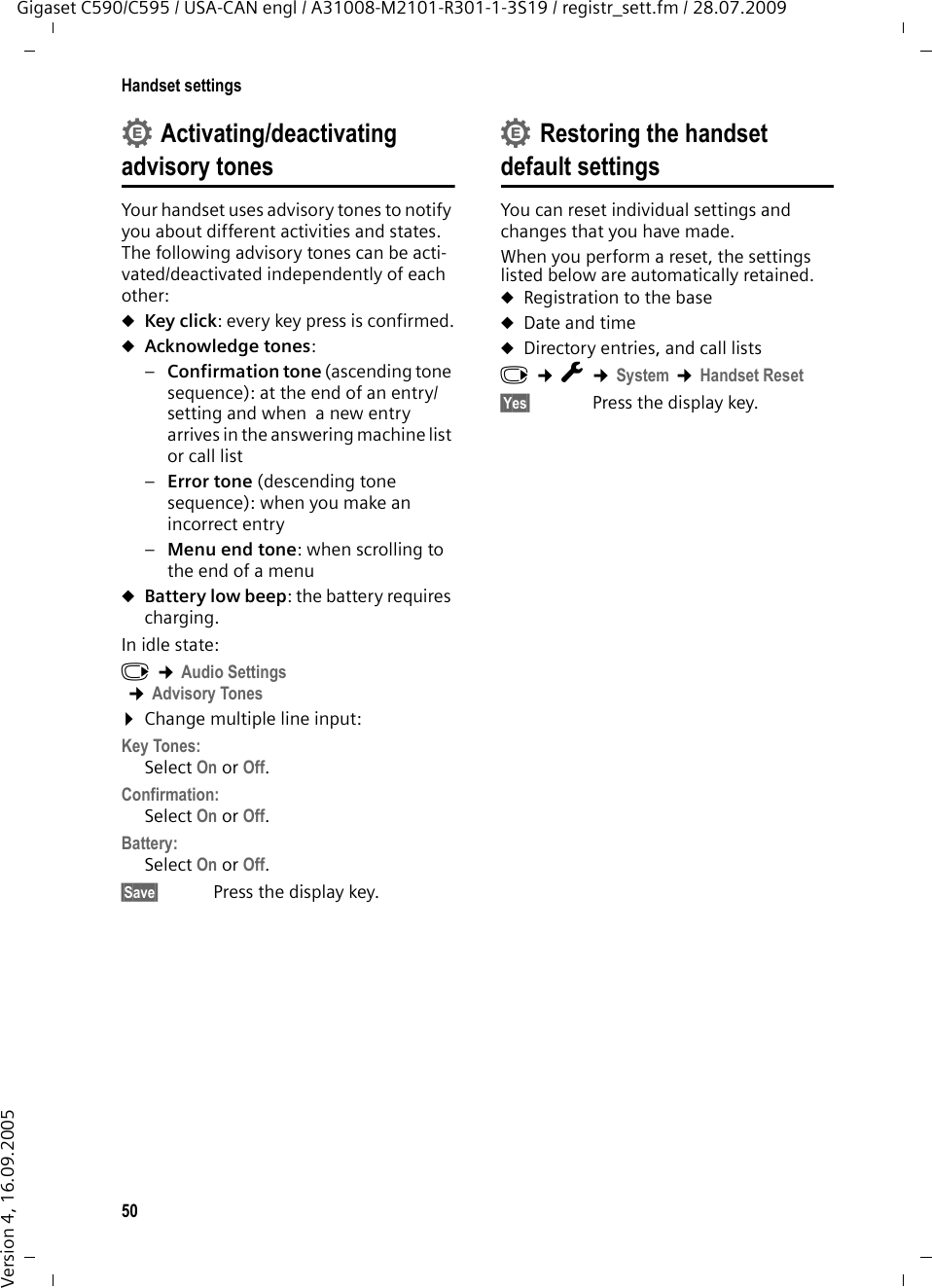 50Handset settingsGigaset C590/C595 / USA-CAN engl / A31008-M2101-R301-1-3S19 / registr_sett.fm / 28.07.2009Version 4, 16.09.2005Activating/deactivating advisory tonesYour handset uses advisory tones to notify you about different activities and states. The following advisory tones can be acti-vated/deactivated independently of each other:uKey click: every key press is confirmed.uAcknowledge tones: –Confirmation tone (ascending tone sequence): at the end of an entry/setting and when  a new entry arrives in the answering machine list or call list–Error tone (descending tone sequence): when you make an incorrect entry–Menu end tone: when scrolling to the end of a menu uBattery low beep: the battery requires charging.In idle state:v ¢Audio Settings ¢Advisory Tones¤Change multiple line input:Key Tones: Select On or Off.Confirmation: Select On or Off.Battery: Select On or Off.§Save§  Press the display key.Restoring the handset default settingsYou can reset individual settings and changes that you have made.When you perform a reset, the settings listed below are automatically retained.uRegistration to the baseuDate and timeuDirectory entries, and call lists v ¢Ï ¢System ¢Handset Reset§Yes§ Press the display key.••