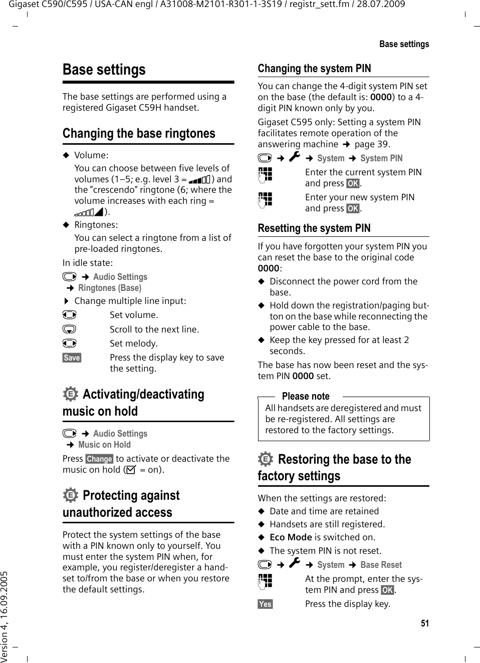 51Base settingsGigaset C590/C595 / USA-CAN engl / A31008-M2101-R301-1-3S19 / registr_sett.fm / 28.07.2009Version 4, 16.09.2005Base settingsThe base settings are performed using a registered Gigaset C59H handset.Changing the base ringtonesuVolume:You can choose between five levels of volumes (1–5; e.g. level 3 = Š) and the &quot;crescendo&quot; ringtone (6; where the volume increases with each ring = ‡). uRingtones:You can select a ringtone from a list of pre-loaded ringtones.In idle state:v ¢Audio Settings ¢Ringtones (Base)¤Change multiple line input:rSet volume. sScroll to the next line.rSet melody.§Save§ Press the display key to save the setting.Activating/deactivating music on holdv ¢Audio Settings ¢Music on HoldPress §Change§ to activate or deactivate the music on hold (³ = on).Protecting against unauthorized accessProtect the system settings of the base with a PIN known only to yourself. You must enter the system PIN when, for example, you register/deregister a hand-set to/from the base or when you restore the default settings.Changing the system PINYou can change the 4-digit system PIN set on the base (the default is: 0000) to a 4-digit PIN known only by you.Gigaset C595 only: Setting a system PIN facilitates remote operation of the answering machine ¢page 39. v ¢Ï ¢System ¢System PIN~Enter the current system PIN and press §OK§.~Enter your new system PIN and press §OK§.Resetting the system PINIf you have forgotten your system PIN you can reset the base to the original code 0000:uDisconnect the power cord from the base. uHold down the registration/paging but-ton on the base while reconnecting the power cable to the base.uKeep the key pressed for at least 2 seconds.The base has now been reset and the sys-tem PIN 0000 set.Restoring the base to the factory settingsWhen the settings are restored:uDate and time are retained uHandsets are still registered. uEco Mode is switched on.uThe system PIN is not reset.v ¢Ï ¢System ¢Base Reset~At the prompt, enter the sys-tem PIN and press §OK§.§Yes§ Press the display key.••Please noteAll handsets are deregistered and must be re-registered. All settings are restored to the factory settings.•
