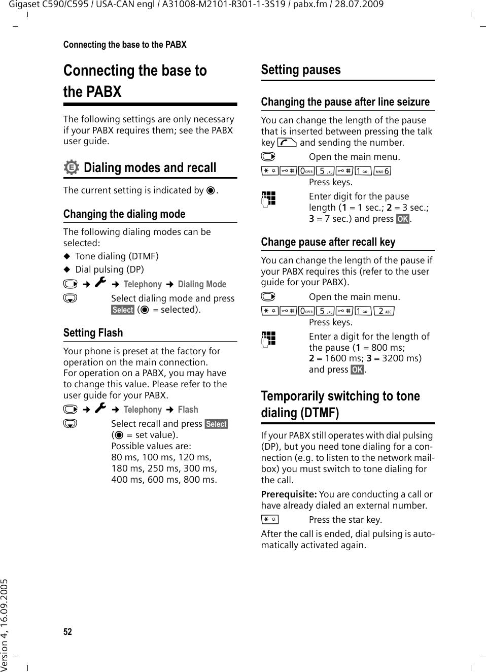 52Connecting the base to the PABXGigaset C590/C595 / USA-CAN engl / A31008-M2101-R301-1-3S19 / pabx.fm / 28.07.2009Version 4, 16.09.2005Connecting the base to the PABXThe following settings are only necessary if your PABX requires them; see the PABX user guide.Dialing modes and recallThe current setting is indicated by Ø.Changing the dialing modeThe following dialing modes can be selected:uTone dialing (DTMF)uDial pulsing (DP)v ¢Ï ¢Telephony ¢Dialing ModesSelect dialing mode and press §Select§ (Ø=selected). Setting FlashYour phone is preset at the factory for operation on the main connection. For operation on a PABX, you may have to change this value. Please refer to the user guide for your PABX.v ¢Ï ¢Telephony ¢FlashsSelect recall and press §Select§ (Ø = set value). Possible values are: 80 ms, 100 ms, 120 ms, 180 ms, 250 ms, 300 ms, 400 ms, 600 ms, 800 ms.Setting pausesChanging the pause after line seizureYou can change the length of the pause that is inserted between pressing the talk key c and sending the number. v  Open the main menu.*#Q5#LPress keys. ~Enter digit for the pause length (1= 1 sec.; 2=3sec.; 3= 7 sec.) and press §OK§.Change pause after recall keyYou can change the length of the pause if your PABX requires this (refer to the user guide for your PABX). v  Open the main menu.*#Q5#2Press keys. ~Enter a digit for the length of the pause (1=800ms; 2=1600ms; 3=3200ms) and press §OK§. Temporarily switching to tone dialing (DTMF)If your PABX still operates with dial pulsing (DP), but you need tone dialing for a con-nection (e.g. to listen to the network mail-box) you must switch to tone dialing for the call.Prerequisite: You are conducting a call or have already dialed an external number.*Press the star key.After the call is ended, dial pulsing is auto-matically activated again.•