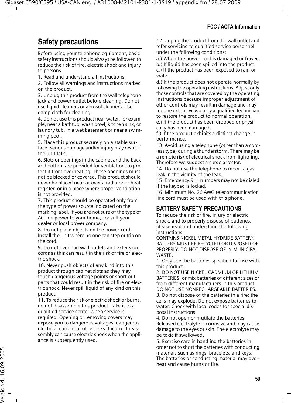 59FCC / ACTA InformationGigaset C590/C595 / USA-CAN engl / A31008-M2101-R301-1-3S19 / appendix.fm / 28.07.2009Version 4, 16.09.2005Safety precautionsBefore using your telephone equipment, basic safety instructions should always be followed to reduce the risk of fire, electric shock and injury to persons. 1. Read and understand all instructions.2. Follow all warnings and instructions marked on the product.3. Unplug this product from the wall telephone jack and power outlet before cleaning. Do not use liquid cleaners or aerosol cleaners. Use damp cloth for cleaning. 4. Do not use this product near water, for exam-ple, near a bathtub, wash bowl, kitchen sink, or laundry tub, in a wet basement or near a swim-ming pool.5. Place this product securely on a stable sur-face. Serious damage and/or injury may result if the unit falls.6. Slots or openings in the cabinet and the back and bottom are provided for ventilation, to pro-tect it from overheating. These openings must not be blocked or covered. This product should never be placed near or over a radiator or heat register, or in a place where proper ventilation is not provided.7. This product should be operated only from the type of power source indicated on the marking label. If you are not sure of the type of AC line power to your home, consult your dealer or local power company.8. Do not place objects on the power cord. Install the unit where no one can step or trip on the cord.9. Do not overload wall outlets and extension cords as this can result in the risk of fire or elec-tric shock.10. Never push objects of any kind into this product through cabinet slots as they may touch dangerous voltage points or short out parts that could result in the risk of fire or elec-tric shock. Never spill liquid of any kind on this product.11. To reduce the risk of electric shock or burns, do not disassemble this product. Take it to a qualified service center when service is required. Opening or removing covers may expose you to dangerous voltages, dangerous electrical current or other risks. Incorrect reas-sembly can cause electric shock when the appli-ance is subsequently used.12. Unplug the product from the wall outlet and refer servicing to qualified service personnel under the following conditions:a.) When the power cord is damaged or frayed.b.) If liquid has been spilled into the product. c.) If the product has been exposed to rain or water. d.) If the product does not operate normally by following the operating instructions. Adjust only those controls that are covered by the operating instructions because improper adjustment of other controls may result in damage and may require extensive work by a qualified technician to restore the product to normal operation. e.) If the product has been dropped or physi-cally has been damaged. f.) If the product exhibits a distinct change in performance. 13. Avoid using a telephone (other than a cord-less type) during a thunderstorm. There may be a remote risk of electrical shock from lightning. Therefore we suggest a surge arrestor.14. Do not use the telephone to report a gas leak in the vicinity of the leak.15. Emergency/911 numbers may not be dialed if the keypad is locked.16. Minimum No. 26 AWG telecommunication line cord must be used with this phone.BATTERY SAFETY PRECAUTIONSTo reduce the risk of fire, injury or electric shock, and to properly dispose of batteries, please read and understand the following instructions.CONTAINS NICKEL METAL HYDRIDE BATTERY. BATTERY MUST BE RECYCLED OR DISPOSED OF PROPERLY. DO NOT DISPOSE OF IN MUNICIPAL WASTE.1. Only use the batteries specified for use with this product.2. DO NOT USE NICKEL CADMIUM OR LITHIUM BATTERIES, or mix batteries of different sizes or from different manufacturers in this product. DO NOT USE NONRECHARGEABLE BATTERIES.3. Do not dispose of the batteries in a fire; the cells may explode. Do not expose batteries to water. Check with local codes for special dis-posal instructions.4. Do not open or mutilate the batteries. Released electrolyte is corrosive and may cause damage to the eyes or skin. The electrolyte may be toxic if swallowed.5. Exercise care in handling the batteries in order not to short the batteries with conducting materials such as rings, bracelets, and keys. The batteries or conducting material may over-heat and cause burns or fire.