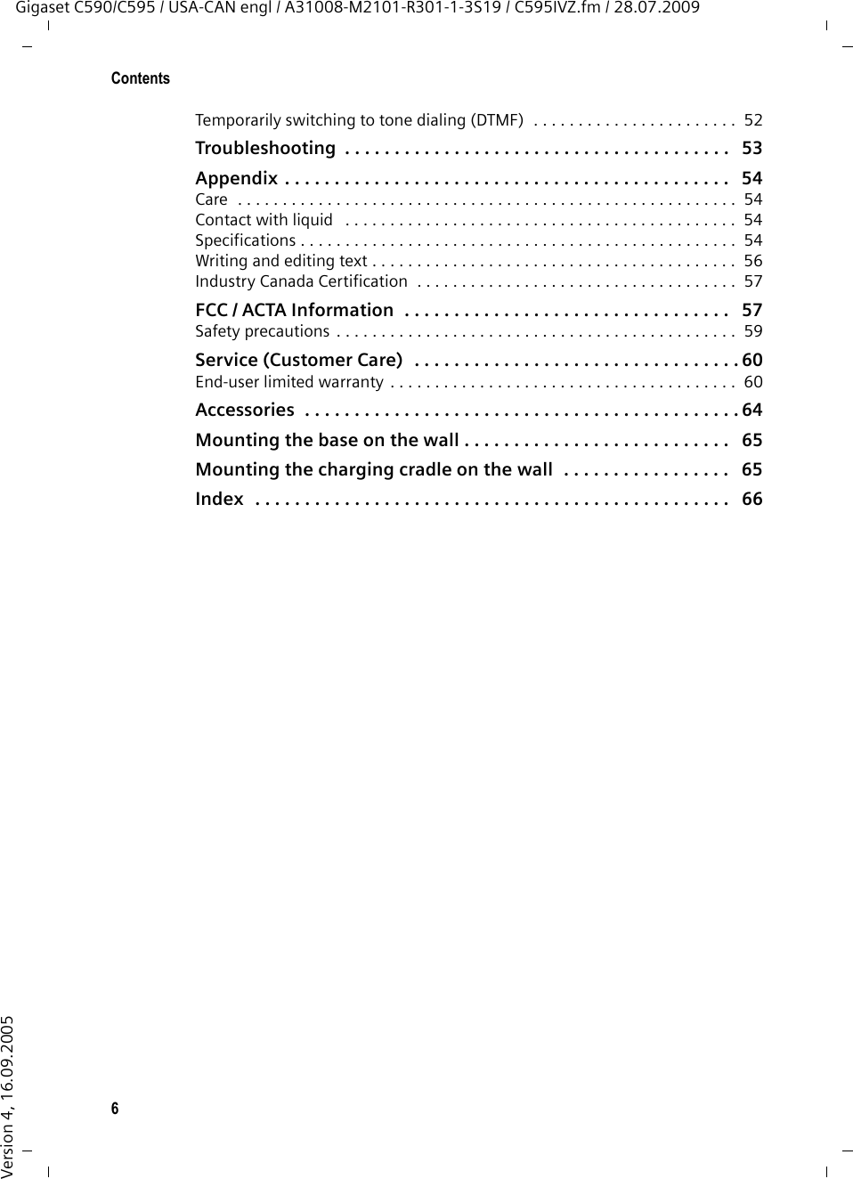 6ContentsGigaset C590/C595 / USA-CAN engl / A31008-M2101-R301-1-3S19 / C595IVZ.fm / 28.07.2009Version 4, 16.09.2005Temporarily switching to tone dialing (DTMF)  . . . . . . . . . . . . . . . . . . . . . . .  52Troubleshooting  . . . . . . . . . . . . . . . . . . . . . . . . . . . . . . . . . . . . . . .   53Appendix . . . . . . . . . . . . . . . . . . . . . . . . . . . . . . . . . . . . . . . . . . . . .   54Care  . . . . . . . . . . . . . . . . . . . . . . . . . . . . . . . . . . . . . . . . . . . . . . . . . . . . . . . .  54Contact with liquid   . . . . . . . . . . . . . . . . . . . . . . . . . . . . . . . . . . . . . . . . . . . .  54Specifications . . . . . . . . . . . . . . . . . . . . . . . . . . . . . . . . . . . . . . . . . . . . . . . . .  54Writing and editing text . . . . . . . . . . . . . . . . . . . . . . . . . . . . . . . . . . . . . . . . .  56Industry Canada Certification  . . . . . . . . . . . . . . . . . . . . . . . . . . . . . . . . . . . .  57FCC / ACTA Information  . . . . . . . . . . . . . . . . . . . . . . . . . . . . . . . . .   57Safety precautions . . . . . . . . . . . . . . . . . . . . . . . . . . . . . . . . . . . . . . . . . . . . .  59Service (Customer Care)  . . . . . . . . . . . . . . . . . . . . . . . . . . . . . . . . . 60End-user limited warranty . . . . . . . . . . . . . . . . . . . . . . . . . . . . . . . . . . . . . . .  60Accessories  . . . . . . . . . . . . . . . . . . . . . . . . . . . . . . . . . . . . . . . . . . . . 64Mounting the base on the wall . . . . . . . . . . . . . . . . . . . . . . . . . . .   65Mounting the charging cradle on the wall  . . . . . . . . . . . . . . . . .   65Index  . . . . . . . . . . . . . . . . . . . . . . . . . . . . . . . . . . . . . . . . . . . . . . . .   66