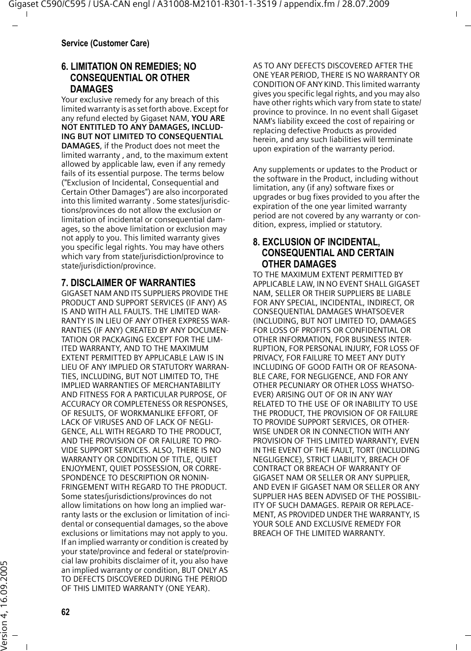 62Service (Customer Care)Gigaset C590/C595 / USA-CAN engl / A31008-M2101-R301-1-3S19 / appendix.fm / 28.07.2009Version 4, 16.09.20056. LIMITATION ON REMEDIES; NO CONSEQUENTIAL OR OTHER DAMAGESYour exclusive remedy for any breach of this limited warranty is as set forth above. Except for any refund elected by Gigaset NAM, YOU ARE NOT ENTITLED TO ANY DAMAGES, INCLUD-ING BUT NOT LIMITED TO CONSEQUENTIAL DAMAGES, if the Product does not meet the limited warranty , and, to the maximum extent allowed by applicable law, even if any remedy fails of its essential purpose. The terms below (&quot;Exclusion of Incidental, Consequential and Certain Other Damages&quot;) are also incorporated into this limited warranty . Some states/jurisdic-tions/provinces do not allow the exclusion or limitation of incidental or consequential dam-ages, so the above limitation or exclusion may not apply to you. This limited warranty gives you specific legal rights. You may have others which vary from state/jurisdiction/province to state/jurisdiction/province.7. DISCLAIMER OF WARRANTIESGIGASET NAM AND ITS SUPPLIERS PROVIDE THE PRODUCT AND SUPPORT SERVICES (IF ANY) AS IS AND WITH ALL FAULTS. THE LIMITED WAR-RANTY IS IN LIEU OF ANY OTHER EXPRESS WAR-RANTIES (IF ANY) CREATED BY ANY DOCUMEN-TATION OR PACKAGING EXCEPT FOR THE LIM-ITED WARRANTY, AND TO THE MAXIMUM EXTENT PERMITTED BY APPLICABLE LAW IS IN LIEU OF ANY IMPLIED OR STATUTORY WARRAN-TIES, INCLUDING, BUT NOT LIMITED TO, THE IMPLIED WARRANTIES OF MERCHANTABILITY AND FITNESS FOR A PARTICULAR PURPOSE, OF ACCURACY OR COMPLETENESS OR RESPONSES, OF RESULTS, OF WORKMANLIKE EFFORT, OF LACK OF VIRUSES AND OF LACK OF NEGLI-GENCE, ALL WITH REGARD TO THE PRODUCT, AND THE PROVISION OF OR FAILURE TO PRO-VIDE SUPPORT SERVICES. ALSO, THERE IS NO WARRANTY OR CONDITION OF TITLE, QUIET ENJOYMENT, QUIET POSSESSION, OR CORRE-SPONDENCE TO DESCRIPTION OR NONIN-FRINGEMENT WITH REGARD TO THE PRODUCT. Some states/jurisdictions/provinces do not allow limitations on how long an implied war-ranty lasts or the exclusion or limitation of inci-dental or consequential damages, so the above exclusions or limitations may not apply to you. If an implied warranty or condition is created by your state/province and federal or state/provin-cial law prohibits disclaimer of it, you also have an implied warranty or condition, BUT ONLY AS TO DEFECTS DISCOVERED DURING THE PERIOD OF THIS LIMITED WARRANTY (ONE YEAR). AS TO ANY DEFECTS DISCOVERED AFTER THE ONE YEAR PERIOD, THERE IS NO WARRANTY OR CONDITION OF ANY KIND. This limited warranty gives you specific legal rights, and you may also have other rights which vary from state to state/province to province. In no event shall Gigaset NAM&apos;s liability exceed the cost of repairing or replacing defective Products as provided herein, and any such liabilities will terminate upon expiration of the warranty period.Any supplements or updates to the Product or the software in the Product, including without limitation, any (if any) software fixes or upgrades or bug fixes provided to you after the expiration of the one year limited warranty period are not covered by any warranty or con-dition, express, implied or statutory.8. EXCLUSION OF INCIDENTAL, CONSEQUENTIAL AND CERTAIN OTHER DAMAGESTO THE MAXIMUM EXTENT PERMITTED BY APPLICABLE LAW, IN NO EVENT SHALL GIGASET NAM, SELLER OR THEIR SUPPLIERS BE LIABLE FOR ANY SPECIAL, INCIDENTAL, INDIRECT, OR CONSEQUENTIAL DAMAGES WHATSOEVER (INCLUDING, BUT NOT LIMITED TO, DAMAGES FOR LOSS OF PROFITS OR CONFIDENTIAL OR OTHER INFORMATION, FOR BUSINESS INTER-RUPTION, FOR PERSONAL INJURY, FOR LOSS OF PRIVACY, FOR FAILURE TO MEET ANY DUTY INCLUDING OF GOOD FAITH OR OF REASONA-BLE CARE, FOR NEGLIGENCE, AND FOR ANY OTHER PECUNIARY OR OTHER LOSS WHATSO-EVER) ARISING OUT OF OR IN ANY WAY RELATED TO THE USE OF OR INABILITY TO USE THE PRODUCT, THE PROVISION OF OR FAILURE TO PROVIDE SUPPORT SERVICES, OR OTHER-WISE UNDER OR IN CONNECTION WITH ANY PROVISION OF THIS LIMITED WARRANTY, EVEN IN THE EVENT OF THE FAULT, TORT (INCLUDING NEGLIGENCE), STRICT LIABILITY, BREACH OF CONTRACT OR BREACH OF WARRANTY OF GIGASET NAM OR SELLER OR ANY SUPPLIER, AND EVEN IF GIGASET NAM OR SELLER OR ANY SUPPLIER HAS BEEN ADVISED OF THE POSSIBIL-ITY OF SUCH DAMAGES. REPAIR OR REPLACE-MENT, AS PROVIDED UNDER THE WARRANTY, IS YOUR SOLE AND EXCLUSIVE REMEDY FOR BREACH OF THE LIMITED WARRANTY.