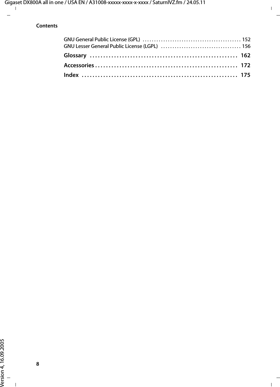 8ContentsGigaset DX800A all in one / USA EN / A31008-xxxxx-xxxx-x-xxxx / SaturnIVZ.fm / 24.05.11Version 4, 16.09.2005GNU General Public License (GPL)  . . . . . . . . . . . . . . . . . . . . . . . . . . . . . . . . . . . . . . . . . . . 152GNU Lesser General Public License (LGPL)   . . . . . . . . . . . . . . . . . . . . . . . . . . . . . . . . . . . 156Glossary   . . . . . . . . . . . . . . . . . . . . . . . . . . . . . . . . . . . . . . . . . . . . . . . . . . . . . . .   162Accessories . . . . . . . . . . . . . . . . . . . . . . . . . . . . . . . . . . . . . . . . . . . . . . . . . . . . .   172Index   . . . . . . . . . . . . . . . . . . . . . . . . . . . . . . . . . . . . . . . . . . . . . . . . . . . . . . . . . .   175