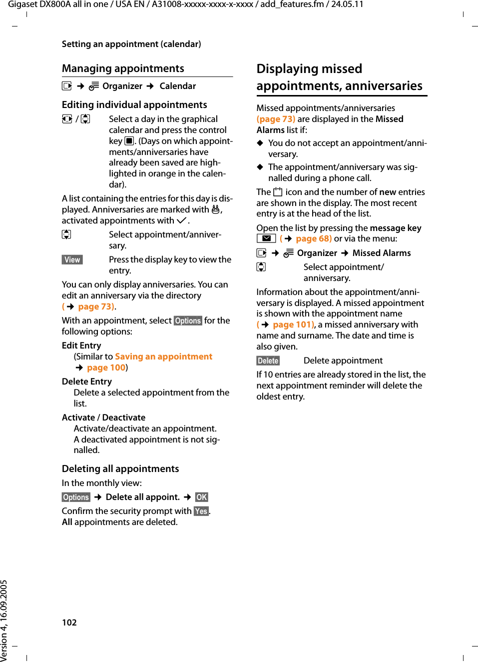 102Setting an appointment (calendar)Gigaset DX800A all in one / USA EN / A31008-xxxxx-xxxx-x-xxxx / add_features.fm / 24.05.11Version 4, 16.09.2005Managing appointmentsv ¢ÍOrganizer ¢ CalendarEditing individual appointmentsr / q  Select a day in the graphical calendar and press the control key w. (Days on which appoint-ments/anniversaries have already been saved are high-lighted in orange in the calen-dar).A list containing the entries for this day is dis-played. Anniversaries are marked with j, activated appointments with μ. q Select appointment/anniver-sary.§§View§§  Press the display key to view the entry.You can only display anniversaries. You can edit an anniversary via the directory (¢page 73). With an appointment, select §Options§ for the following options:Edit Entry(Similar to Saving an appointment ¢page 100)Delete EntryDelete a selected appointment from the list.Activate / DeactivateActivate/deactivate an appointment. A deactivated appointment is not sig-nalled. Deleting all appointmentsIn the monthly view: §Options§ ¢Delete all appoint. ¢§OK§ Confirm the security prompt with §Yes§. All appointments are deleted.Displaying missed appointments, anniversariesMissed appointments/anniversaries (page 73) are displayed in the Missed Alarms list if: uYou do not accept an appointment/anni-versary.uThe appointment/anniversary was sig-nalled during a phone call.The n icon and the number of new entries are shown in the display. The most recent entry is at the head of the list.Open the list by pressing the message key f(¢page 68) or via the menu:v ¢ÍOrganizer ¢Missed Alarmsq Select appointment/anniversary.Information about the appointment/anni-versary is displayed. A missed appointment is shown with the appointment name (¢page 101), a missed anniversary with name and surname. The date and time is also given.§Delete§ Delete appointmentIf 10 entries are already stored in the list, the next appointment reminder will delete the oldest entry. 