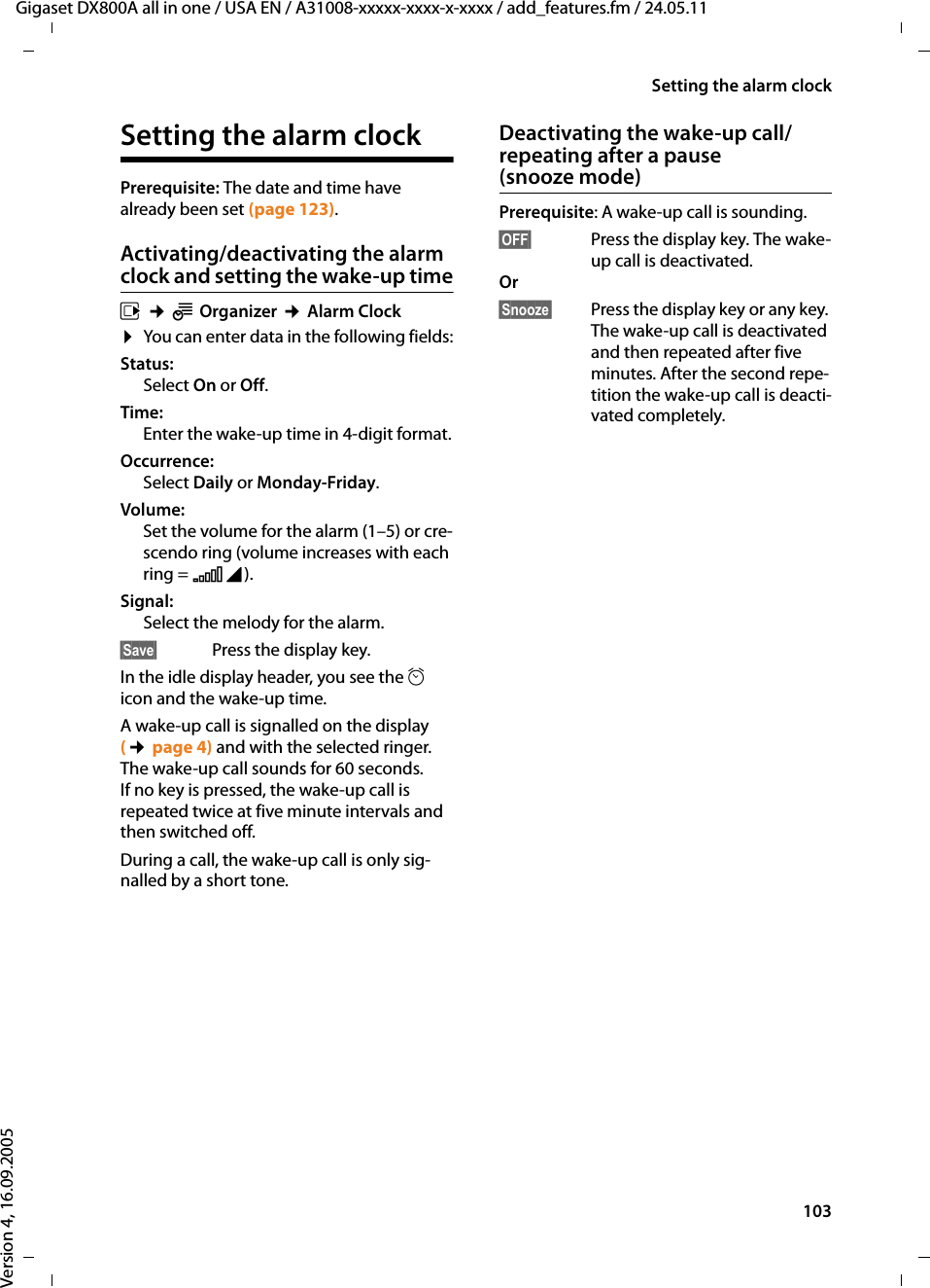 103Setting the alarm clockGigaset DX800A all in one / USA EN / A31008-xxxxx-xxxx-x-xxxx / add_features.fm / 24.05.11Version 4, 16.09.2005Setting the alarm clockPrerequisite: The date and time have already been set (page 123).Activating/deactivating the alarm clock and setting the wake-up timev ¢ÍOrganizer ¢Alarm Clock¤You can enter data in the following fields:Status: Select On or Off.Time: Enter the wake-up time in 4-digit format.Occurrence:Select Daily or Monday-Friday.Volume: Set the volume for the alarm (1–5) or cre-scendo ring (volume increases with each ring = ‡).Signal: Select the melody for the alarm.§Save§  Press the display key.In the idle display header, you see the ¼ icon and the wake-up time.A wake-up call is signalled on the display (¢page 4) and with the selected ringer. The wake-up call sounds for 60 seconds. If no key is pressed, the wake-up call is repeated twice at five minute intervals and then switched off. During a call, the wake-up call is only sig-nalled by a short tone. Deactivating the wake-up call/repeating after a pause (snooze mode)Prerequisite: A wake-up call is sounding.§OFF§  Press the display key. The wake-up call is deactivated.Or §Snooze§  Press the display key or any key. The wake-up call is deactivated and then repeated after five minutes. After the second repe-tition the wake-up call is deacti-vated completely.