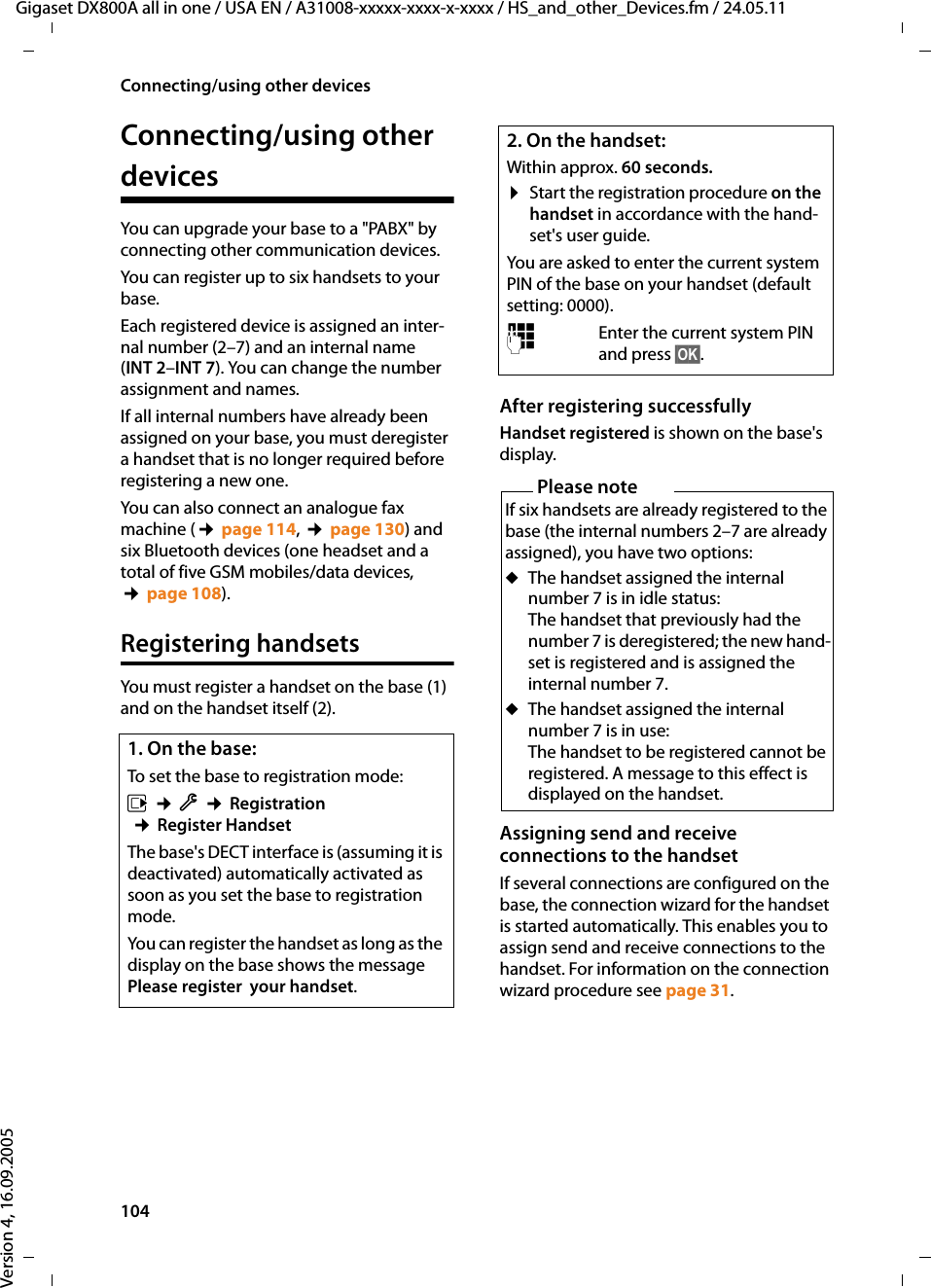 104Connecting/using other devicesGigaset DX800A all in one / USA EN / A31008-xxxxx-xxxx-x-xxxx / HS_and_other_Devices.fm / 24.05.11Version 4, 16.09.2005Connecting/using other devicesYou can upgrade your base to a &quot;PABX&quot; by connecting other communication devices. You can register up to six handsets to your base.Each registered device is assigned an inter-nal number (2–7) and an internal name (INT 2–INT 7). You can change the number assignment and names. If all internal numbers have already been assigned on your base, you must deregister a handset that is no longer required before registering a new one.You can also connect an analogue fax machine (¢page 114, ¢page 130) and six Bluetooth devices (one headset and a total of five GSM mobiles/data devices, ¢page 108).Registering handsetsYou must register a handset on the base (1) and on the handset itself (2). After registering successfully Handset registered is shown on the base&apos;s display.Assigning send and receive connections to the handsetIf several connections are configured on the base, the connection wizard for the handset is started automatically. This enables you to assign send and receive connections to the handset. For information on the connection wizard procedure see page 31.1. On the base:To set the base to registration mode:v ¢Ï ¢Registration ¢Register Handset The base&apos;s DECT interface is (assuming it is deactivated) automatically activated as soon as you set the base to registration mode.You can register the handset as long as the display on the base shows the message Please register  your handset. 2. On the handset:Within approx. 60 seconds.¤Start the registration procedure on the handset in accordance with the hand-set&apos;s user guide.You are asked to enter the current system PIN of the base on your handset (default setting: 0000). ~Enter the current system PIN and press §OK§.Please noteIf six handsets are already registered to the base (the internal numbers 2–7 are already assigned), you have two options:uThe handset assigned the internal number 7 is in idle status: The handset that previously had the number 7 is deregistered; the new hand-set is registered and is assigned the internal number 7. uThe handset assigned the internal number 7 is in use: The handset to be registered cannot be registered. A message to this effect is displayed on the handset. 