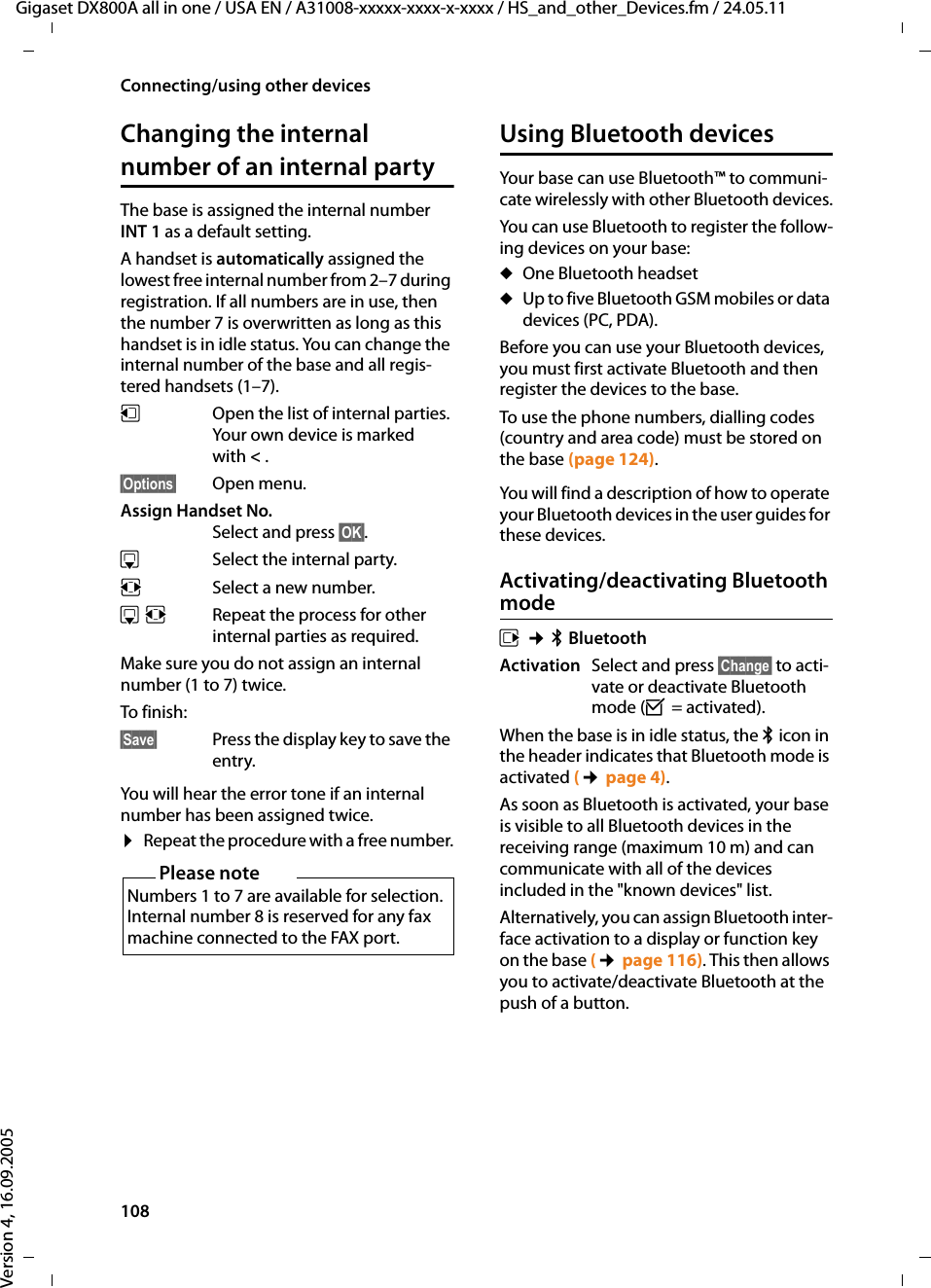 108Connecting/using other devicesGigaset DX800A all in one / USA EN / A31008-xxxxx-xxxx-x-xxxx / HS_and_other_Devices.fm / 24.05.11Version 4, 16.09.2005Changing the internal number of an internal partyThe base is assigned the internal number INT 1 as a default setting. A handset is automatically assigned the lowest free internal number from 2–7 during registration. If all numbers are in use, then the number 7 is overwritten as long as this handset is in idle status. You can change the internal number of the base and all regis-tered handsets (1–7). uOpen the list of internal parties. Your own device is marked with &lt;. §Options§ Open menu.Assign Handset No.Select and press §OK§.sSelect the internal party.rSelect a new number. sr Repeat the process for other internal parties as required. Make sure you do not assign an internal number (1 to 7) twice. To finish: §Save§ Press the display key to save the entry.You will hear the error tone if an internal number has been assigned twice.¤Repeat the procedure with a free number.Using Bluetooth devicesYour base can use Bluetooth™ to communi-cate wirelessly with other Bluetooth devices.You can use Bluetooth to register the follow-ing devices on your base:uOne Bluetooth headsetuUp to five Bluetooth GSM mobiles or data devices (PC, PDA). Before you can use your Bluetooth devices, you must first activate Bluetooth and then register the devices to the base. To use the phone numbers, dialling codes (country and area code) must be stored on the base (page 124).You will find a description of how to operate your Bluetooth devices in the user guides for these devices.Activating/deactivating Bluetooth modev ¢òBluetoothActivation Select and press §Change§ to acti-vate or deactivate Bluetooth mode (³ = activated).When the base is in idle status, the ò icon in the header indicates that Bluetooth mode is activated (¢page 4).As soon as Bluetooth is activated, your base is visible to all Bluetooth devices in the receiving range (maximum 10 m) and can communicate with all of the devices included in the &quot;known devices&quot; list. Alternatively, you can assign Bluetooth inter-face activation to a display or function key on the base (¢page 116). This then allows you to activate/deactivate Bluetooth at the push of a button. Please noteNumbers 1 to 7 are available for selection. Internal number 8 is reserved for any fax machine connected to the FAX port. 