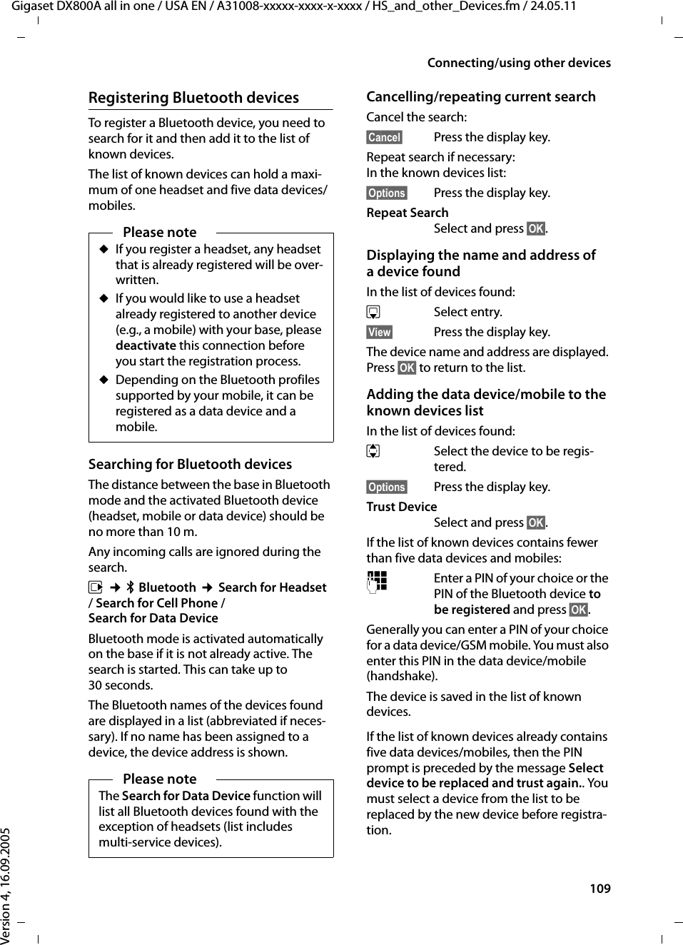 109Connecting/using other devicesGigaset DX800A all in one / USA EN / A31008-xxxxx-xxxx-x-xxxx / HS_and_other_Devices.fm / 24.05.11Version 4, 16.09.2005Registering Bluetooth devicesTo register a Bluetooth device, you need to search for it and then add it to the list of known devices. The list of known devices can hold a maxi-mum of one headset and five data devices/mobiles. Searching for Bluetooth devicesThe distance between the base in Bluetooth mode and the activated Bluetooth device (headset, mobile or data device) should be no more than 10 m.Any incoming calls are ignored during the search. v ¢òBluetooth ¢Search for Headset / Search for Cell Phone / Search for Data DeviceBluetooth mode is activated automatically on the base if it is not already active. The search is started. This can take up to 30 seconds.The Bluetooth names of the devices found are displayed in a list (abbreviated if neces-sary). If no name has been assigned to a device, the device address is shown. Cancelling/repeating current searchCancel the search:§Cancel§ Press the display key.Repeat search if necessary: In the known devices list:§Options§  Press the display key.Repeat SearchSelect and press §OK§.Displaying the name and address of a device foundIn the list of devices found:sSelect entry.§View§  Press the display key.The device name and address are displayed. Press §OK§ to return to the list.Adding the data device/mobile to the known devices list In the list of devices found:q Select the device to be regis-tered. §Options§  Press the display key.Trust DeviceSelect and press §OK§.If the list of known devices contains fewer than five data devices and mobiles: ~Enter a PIN of your choice or the PIN of the Bluetooth device to be registered and press §OK§. Generally you can enter a PIN of your choice for a data device/GSM mobile. You must also enter this PIN in the data device/mobile (handshake).The device is saved in the list of known devices.If the list of known devices already contains five data devices/mobiles, then the PIN prompt is preceded by the message Select device to be replaced and trust again.. You must select a device from the list to be replaced by the new device before registra-tion. Please noteuIf you register a headset, any headset that is already registered will be over-written.uIf you would like to use a headset already registered to another device (e.g., a mobile) with your base, please deactivate this connection before you start the registration process.uDepending on the Bluetooth profiles supported by your mobile, it can be registered as a data device and a mobile.Please noteThe Search for Data Device function will list all Bluetooth devices found with the exception of headsets (list includes multi-service devices). 