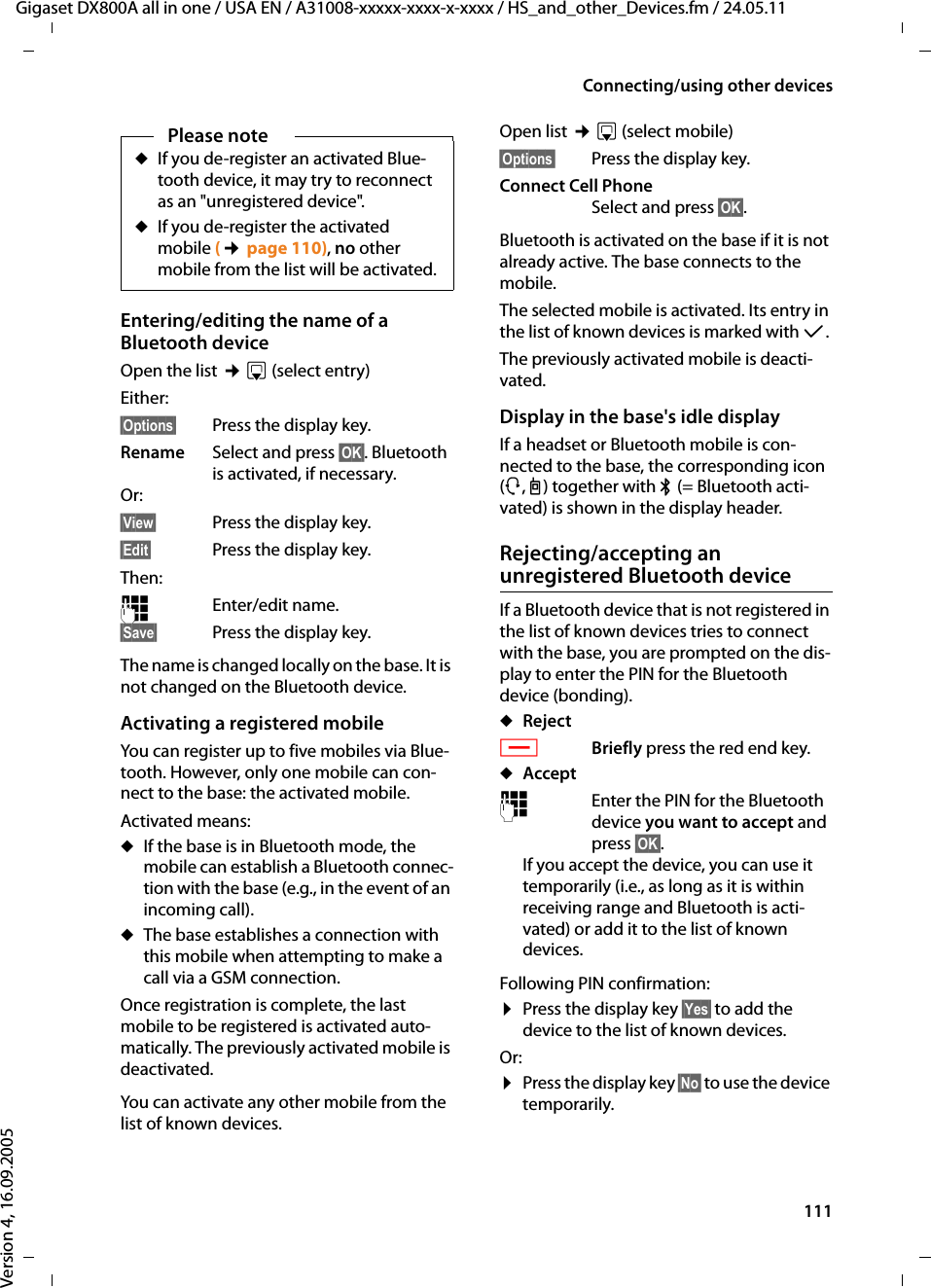 111Connecting/using other devicesGigaset DX800A all in one / USA EN / A31008-xxxxx-xxxx-x-xxxx / HS_and_other_Devices.fm / 24.05.11Version 4, 16.09.2005Entering/editing the name of a Bluetooth deviceOpen the list ¢s(select entry)Either: §Options§  Press the display key.Rename Select and press §OK§. Bluetooth is activated, if necessary.Or:§View§  Press the display key.§Edit§  Press the display key.Then: ~Enter/edit name.§Save§ Press the display key.The name is changed locally on the base. It is not changed on the Bluetooth device. Activating a registered mobile You can register up to five mobiles via Blue-tooth. However, only one mobile can con-nect to the base: the activated mobile.Activated means:uIf the base is in Bluetooth mode, the mobile can establish a Bluetooth connec-tion with the base (e.g., in the event of an incoming call). uThe base establishes a connection with this mobile when attempting to make a call via a GSM connection. Once registration is complete, the last mobile to be registered is activated auto-matically. The previously activated mobile is deactivated. You can activate any other mobile from the list of known devices. Open list ¢s(select mobile)§Options§  Press the display key.Connect Cell PhoneSelect and press §OK§.Bluetooth is activated on the base if it is not already active. The base connects to the mobile. The selected mobile is activated. Its entry in the list of known devices is marked with μ. The previously activated mobile is deacti-vated. Display in the base&apos;s idle displayIf a headset or Bluetooth mobile is con-nected to the base, the corresponding icon (ô, l) together with ò(= Bluetooth acti-vated) is shown in the display header. Rejecting/accepting an unregistered Bluetooth deviceIf a Bluetooth device that is not registered in the list of known devices tries to connect with the base, you are prompted on the dis-play to enter the PIN for the Bluetooth device (bonding).uRejectTBriefly press the red end key.uAccept~Enter the PIN for the Bluetooth device you want to accept and press §OK§.If you accept the device, you can use it temporarily (i.e., as long as it is within receiving range and Bluetooth is acti-vated) or add it to the list of known devices.Following PIN confirmation:¤Press the display key §Yes§ to add the device to the list of known devices.Or:¤Press the display key §No§ to use the device temporarily.Please noteuIf you de-register an activated Blue-tooth device, it may try to reconnect as an &quot;unregistered device&quot;.uIf you de-register the activated mobile (¢page 110), no other mobile from the list will be activated. 