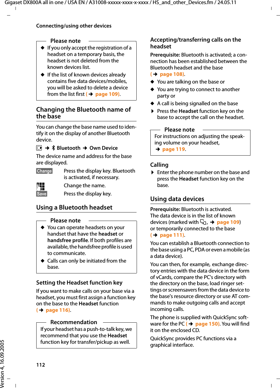 112Connecting/using other devicesGigaset DX800A all in one / USA EN / A31008-xxxxx-xxxx-x-xxxx / HS_and_other_Devices.fm / 24.05.11Version 4, 16.09.2005Changing the Bluetooth name of the baseYou can change the base name used to iden-tify it on the display of another Bluetooth device.v ¢òBluetooth ¢Own DeviceThe device name and address for the base are displayed. §Change§ Press the display key. Bluetooth is activated, if necessary.~Change the name.§Save§ Press the display key.Using a Bluetooth headsetSetting the Headset function keyIf you want to make calls on your base via a headset, you must first assign a function key on the base to the Headset function (¢page 116). Accepting/transferring calls on the headset Prerequisite: Bluetooth is activated; a con-nection has been established between the Bluetooth headset and the base (¢page 108). uYou are talking on the base oruYou are trying to connect to another party oruA call is being signalled on the base¤Press the Headset function key on the base to accept the call on the headset.Calling¤Enter the phone number on the base and press the Headset function key on the base. Using data devicesPrerequisite: Bluetooth is activated. The data device is in the list of known devices (marked with õ, ¢page 109) or temporarily connected to the base (¢page 111). You can establish a Bluetooth connection to the base using a PC, PDA or even a mobile (as a data device). You can then, for example, exchange direc-tory entries with the data device in the form of vCards, compare the PC&apos;s directory with the directory on the base, load ringer set-tings or screensavers from the data device to the base&apos;s resource directory or use AT com-mands to make outgoing calls and accept incoming calls. The phone is supplied with QuickSync soft-ware for the PC (¢page 150). You will find it on the enclosed CD. QuickSync provides PC functions via a graphical interface.Please noteuIf you only accept the registration of a headset on a temporary basis, the headset is not deleted from the known devices list.uIf the list of known devices already contains five data devices/mobiles, you will be asked to delete a device from the list first (¢page 109). Please noteuYou can operate headsets on your handset that have the headset or handsfree profile. If both profiles are available, the handsfree profile is used to communicate.uCalls can only be initiated from the base. RecommendationIf your headset has a push-to-talk key, we recommend that you use the Headset function key for transfer/pickup as well. Please noteFor instructions on adjusting the speak-ing volume on your headset, ¢page 119.
