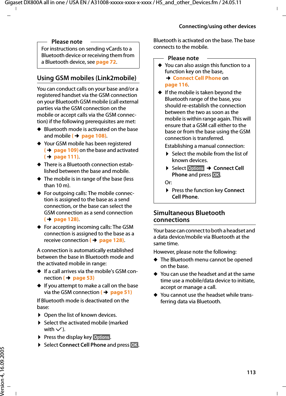 113Connecting/using other devicesGigaset DX800A all in one / USA EN / A31008-xxxxx-xxxx-x-xxxx / HS_and_other_Devices.fm / 24.05.11Version 4, 16.09.2005Using GSM mobiles (Link2mobile)You can conduct calls on your base and/or a registered handset via the GSM connection on your Bluetooth GSM mobile (call external parties via the GSM connection on the mobile or accept calls via the GSM connec-tion) if the following prerequisites are met: uBluetooth mode is activated on the base and mobile (¢page 108). uYour GSM mobile has been registered (¢page 109) on the base and activated (¢page 111). uThere is a Bluetooth connection estab-lished between the base and mobile. uThe mobile is in range of the base (less than 10 m). uFor outgoing calls: The mobile connec-tion is assigned to the base as a send connection, or the base can select the GSM connection as a send connection (¢page 128). uFor accepting incoming calls: The GSM connection is assigned to the base as a receive connection (¢page 128). A connection is automatically established between the base in Bluetooth mode and the activated mobile in range: uIf a call arrives via the mobile&apos;s GSM con-nection (¢page 53)uIf you attempt to make a call on the base via the GSM connection (¢page 51)If Bluetooth mode is deactivated on the base: ¤Open the list of known devices.¤Select the activated mobile (marked with μ).¤Press the display key §Options§. ¤Select Connect Cell Phone and press §OK§.Bluetooth is activated on the base. The base connects to the mobile. Simultaneous Bluetooth connectionsYour base can connect to both a headset and a data device/mobile via Bluetooth at the same time. However, please note the following:uThe Bluetooth menu cannot be opened on the base. uYou can use the headset and at the same time use a mobile/data device to initiate, accept or manage a call. uYou cannot use the headset while trans-ferring data via Bluetooth. Please noteFor instructions on sending vCards to a Bluetooth device or receiving them from a Bluetooth device, see page 72.Please noteuYou can also assign this function to a function key on the base,  ¢Connect Cell Phone on page 116. uIf the mobile is taken beyond the Bluetooth range of the base, you should re-establish the connection between the two as soon as the mobile is within range again. This will ensure that a GSM call either to the base or from the base using the GSM connection is transferred. Establishing a manual connection:¤Select the mobile from the list of known devices.¤Select §Options§ ¢Connect Cell Phone and press §OK§.Or: ¤Press the function key Connect Cell Phone.