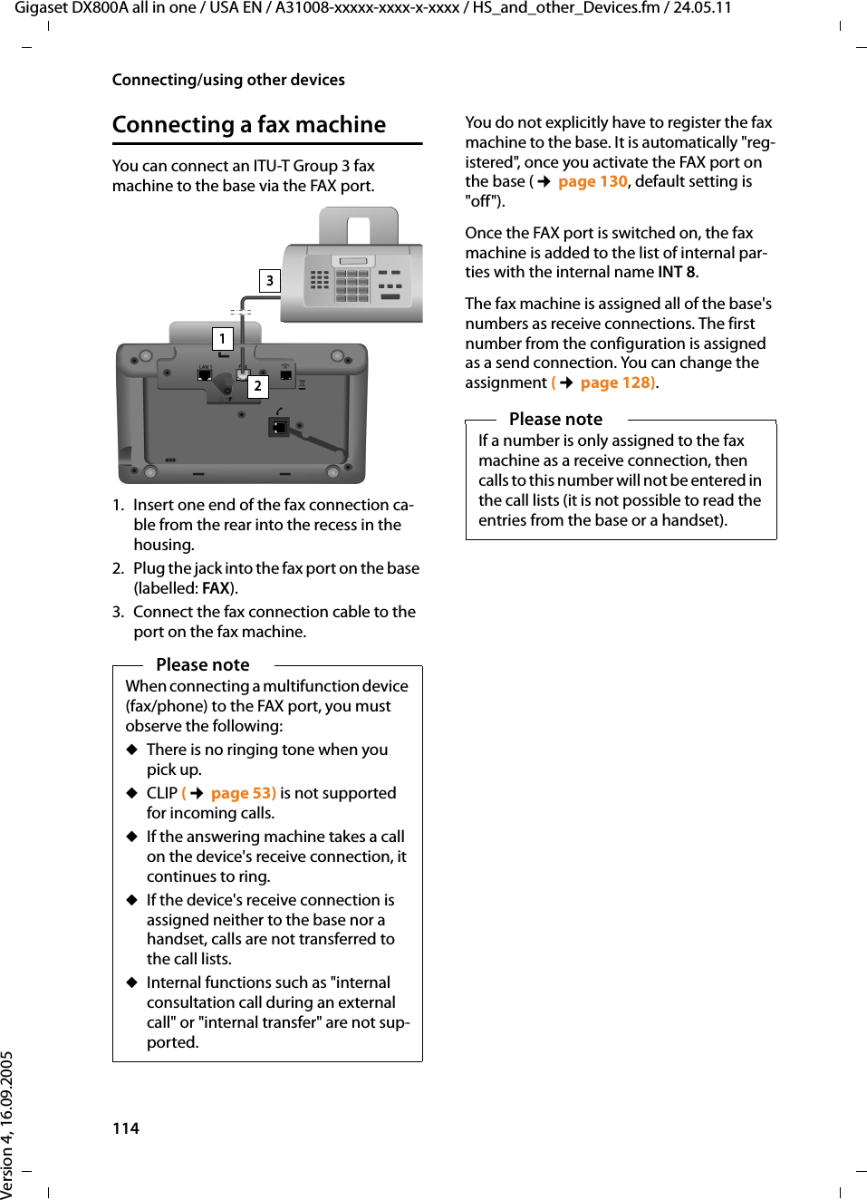114Connecting/using other devicesGigaset DX800A all in one / USA EN / A31008-xxxxx-xxxx-x-xxxx / HS_and_other_Devices.fm / 24.05.11Version 4, 16.09.2005Connecting a fax machineYou can connect an ITU-T Group 3 fax machine to the base via the FAX port. 1. Insert one end of the fax connection ca-ble from the rear into the recess in the housing.2. Plug the jack into the fax port on the base (labelled: FAX).3. Connect the fax connection cable to the port on the fax machine.You do not explicitly have to register the fax machine to the base. It is automatically &quot;reg-istered&quot;, once you activate the FAX port on the base (¢page 130, default setting is &quot;off&quot;). Once the FAX port is switched on, the fax machine is added to the list of internal par-ties with the internal name INT 8. The fax machine is assigned all of the base&apos;s numbers as receive connections. The first number from the configuration is assigned as a send connection. You can change the assignment (¢page 128).Please noteWhen connecting a multifunction device (fax/phone) to the FAX port, you must observe the following:uThere is no ringing tone when you pick up. uCLIP (¢page 53) is not supported for incoming calls. uIf the answering machine takes a call on the device&apos;s receive connection, it continues to ring. uIf the device&apos;s receive connection is assigned neither to the base nor a handset, calls are not transferred to the call lists. uInternal functions such as &quot;internal consultation call during an external call&quot; or &quot;internal transfer&quot; are not sup-ported. 132Please noteIf a number is only assigned to the fax machine as a receive connection, then calls to this number will not be entered in the call lists (it is not possible to read the entries from the base or a handset).