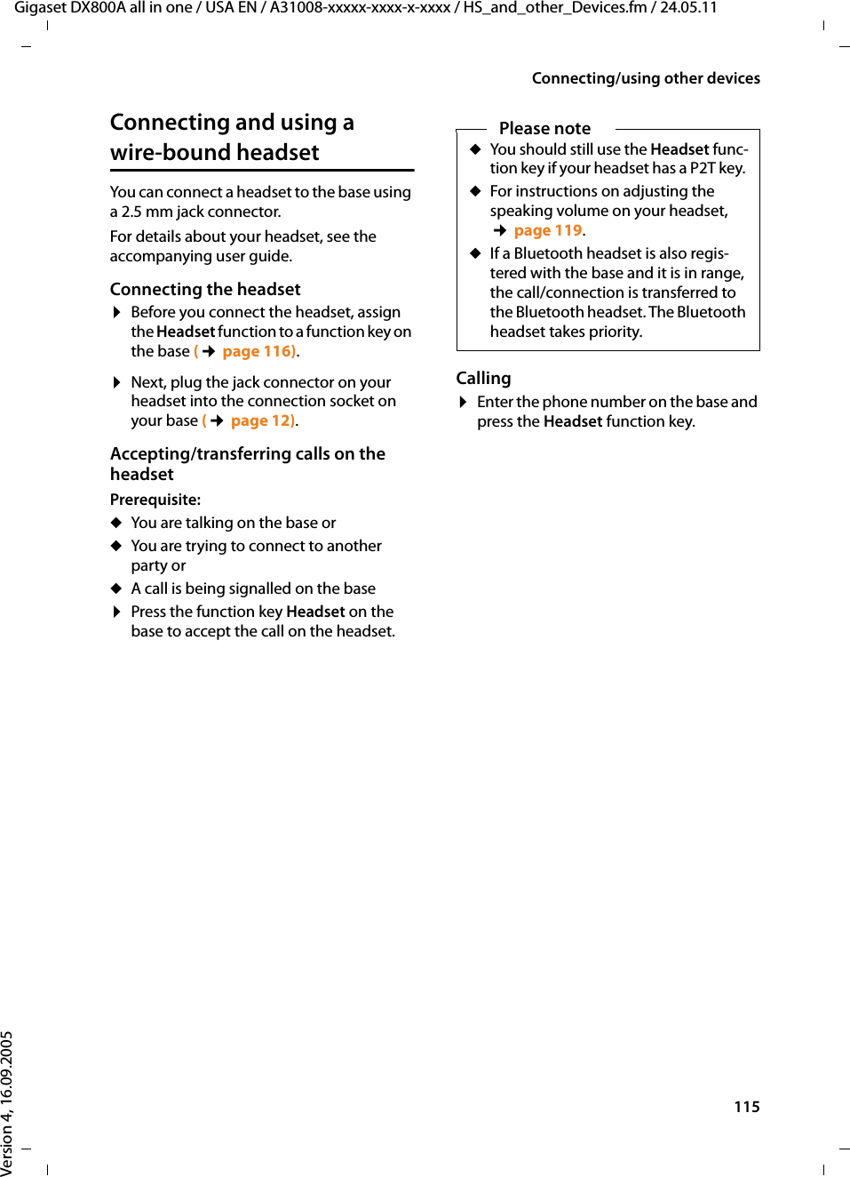 115Connecting/using other devicesGigaset DX800A all in one / USA EN / A31008-xxxxx-xxxx-x-xxxx / HS_and_other_Devices.fm / 24.05.11Version 4, 16.09.2005Connecting and using a wire-bound headsetYou can connect a headset to the base using a 2.5 mm jack connector.For details about your headset, see the accompanying user guide.Connecting the headset¤Before you connect the headset, assign the Headset function to a function key on the base (¢page 116). ¤Next, plug the jack connector on your headset into the connection socket on your base (¢page 12). Accepting/transferring calls on the headset Prerequisite:uYou are talking on the base oruYou are trying to connect to another party oruA call is being signalled on the base¤Press the function key Headset on the base to accept the call on the headset.Calling¤Enter the phone number on the base and press the Headset function key. Please noteuYou should still use the Headset func-tion key if your headset has a P2T key. uFor instructions on adjusting the speaking volume on your headset, ¢page 119.uIf a Bluetooth headset is also regis-tered with the base and it is in range, the call/connection is transferred to the Bluetooth headset. The Bluetooth headset takes priority. 
