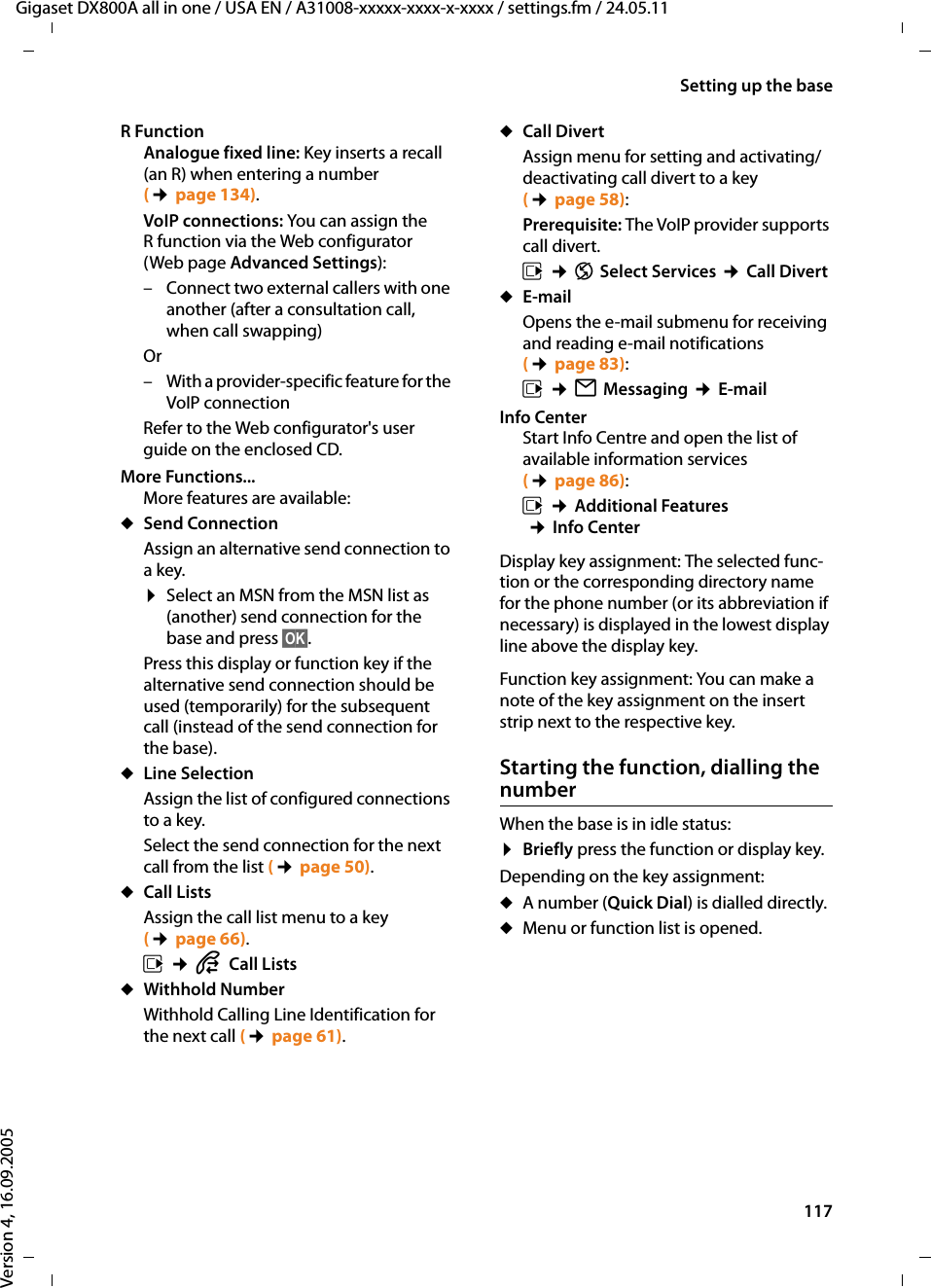 117Setting up the baseGigaset DX800A all in one / USA EN / A31008-xxxxx-xxxx-x-xxxx / settings.fm / 24.05.11Version 4, 16.09.2005R FunctionAnalogue fixed line: Key inserts a recall (an R) when entering a number (¢page 134).VoIP connections: You can assign the R function via the Web configurator (Web page Advanced Settings):– Connect two external callers with one another (after a consultation call, when call swapping)Or– With a provider-specific feature for the VoIP connection Refer to the Web configurator&apos;s user guide on the enclosed CD.More Functions...More features are available:uSend ConnectionAssign an alternative send connection to a key.¤Select an MSN from the MSN list as (another) send connection for the base and press §OK§. Press this display or function key if the alternative send connection should be used (temporarily) for the subsequent call (instead of the send connection for the base). uLine SelectionAssign the list of configured connections to a key. Select the send connection for the next call from the list (¢page 50).uCall ListsAssign the call list menu to a key (¢page 66). v ¢ÊCall ListsuWithhold NumberWithhold Calling Line Identification for the next call (¢page 61).uCall DivertAssign menu for setting and activating/deactivating call divert to a key (¢page 58):Prerequisite: The VoIP provider supports call divert.v ¢ÇSelect Services ¢Call DivertuE-mailOpens the e-mail submenu for receiving and reading e-mail notifications (¢page 83): v ¢ËMessaging ¢E-mailInfo CenterStart Info Centre and open the list of available information services (¢page 86):v ¢Additional Features ¢Info CenterDisplay key assignment: The selected func-tion or the corresponding directory name for the phone number (or its abbreviation if necessary) is displayed in the lowest display line above the display key.Function key assignment: You can make a note of the key assignment on the insert strip next to the respective key. Starting the function, dialling the numberWhen the base is in idle status:¤Briefly press the function or display key. Depending on the key assignment: uA number (Quick Dial) is dialled directly.uMenu or function list is opened.
