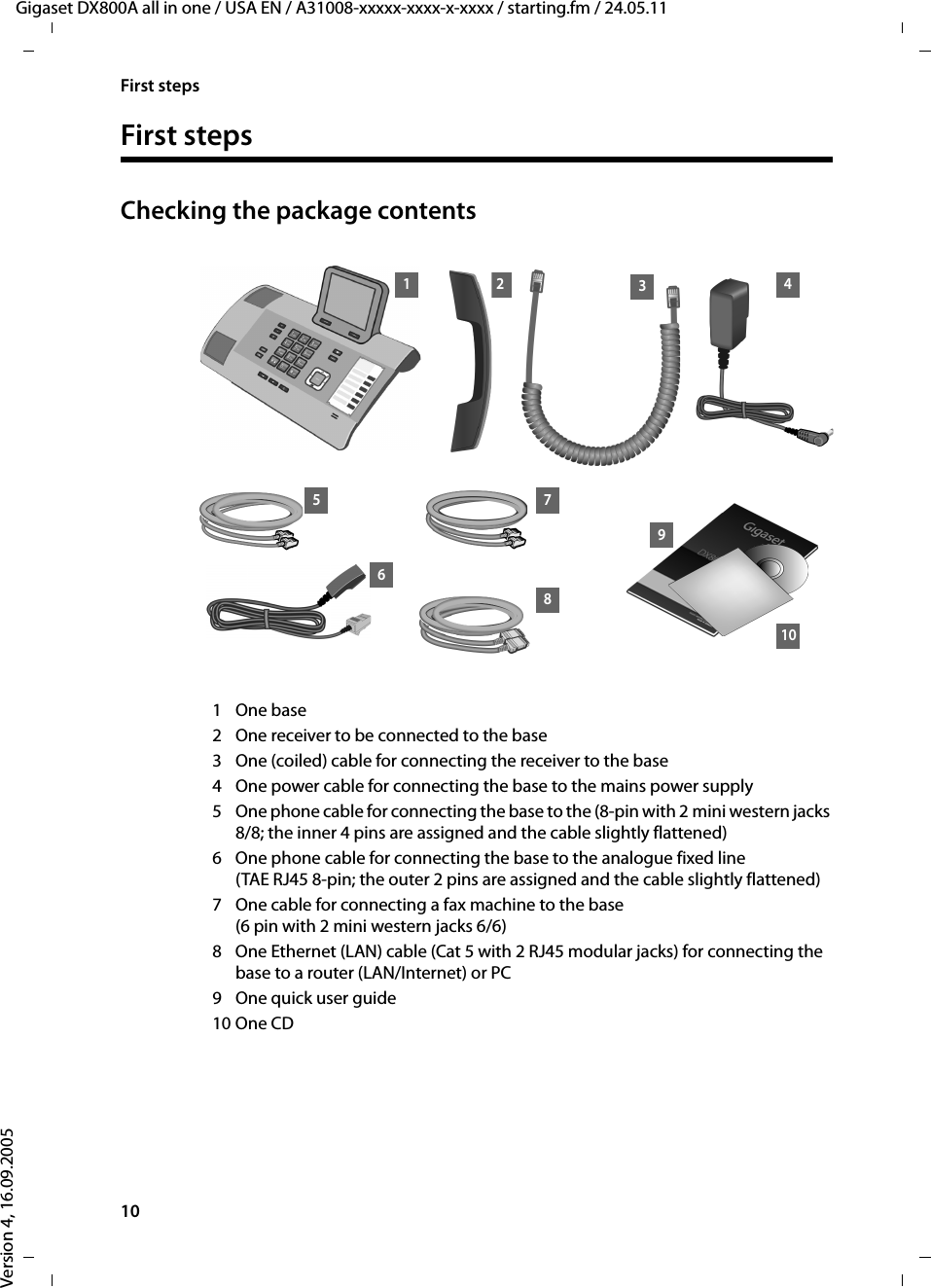 10First stepsGigaset DX800A all in one / USA EN / A31008-xxxxx-xxxx-x-xxxx / starting.fm / 24.05.11Version 4, 16.09.2005First stepsChecking the package contents1One base 2 One receiver to be connected to the base3 One (coiled) cable for connecting the receiver to the base4 One power cable for connecting the base to the mains power supply5 One phone cable for connecting the base to the (8-pin with 2 mini western jacks 8/8; the inner 4 pins are assigned and the cable slightly flattened)6 One phone cable for connecting the base to the analogue fixed line (TAE RJ45 8-pin; the outer 2 pins are assigned and the cable slightly flattened)7 One cable for connecting a fax machine to the base (6 pin with 2 mini western jacks 6/6)8 One Ethernet (LAN) cable (Cat 5 with 2 RJ45 modular jacks) for connecting the base to a router (LAN/Internet) or PC 9 One quick user guide 10 One CD 9103261 45 78