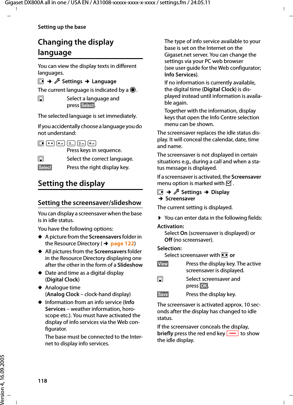 118Setting up the baseGigaset DX800A all in one / USA EN / A31008-xxxxx-xxxx-x-xxxx / settings.fm / 24.05.11Version 4, 16.09.2005Changing the display languageYou can view the display texts in different languages.v ¢ÏSettings ¢LanguageThe current language is indicated by a Ø.sSelect a language and press §Select§. The selected language is set immediately.If you accidentally choose a language you do not understand:v*#Q3#Press keys in sequence.sSelect the correct language.§Select§ Press the right display key.Setting the displaySetting the screensaver/slideshowYou can display a screensaver when the base is in idle status. You have the following options:uA picture from the Screensavers folder in the Resource Directory (¢page 122)uAll pictures from the Screensavers folder in the Resource Directory displaying one after the other in the form of a SlideshowuDate and time as a digital display (Digital Clock)uAnalogue time (Analog Clock – clock-hand display)uInformation from an info service (Info Services – weather information, horo-scope etc.). You must have activated the display of info services via the Web con-figurator. The base must be connected to the Inter-net to display info services. The type of info service available to your base is set on the Internet on the Gigaset.net server. You can change the settings via your PC web browser (see user guide for the Web configurator; Info Services). If no information is currently available, the digital time (Digital Clock) is dis-played instead until information is availa-ble again. Together with the information, display keys that open the Info Centre selection menu can be shown. The screensaver replaces the idle status dis-play. It will conceal the calendar, date, time and name. The screensaver is not displayed in certain situations e.g., during a call and when a sta-tus message is displayed. If a screensaver is activated, the Screensaver menu option is marked with ³. v ¢ÏSettings ¢Display ¢ScreensaverThe current setting is displayed. ¤You can enter data in the following fields:Activation:Select On (screensaver is displayed) or Off (no screensaver).Selection:Select screensaver with r or§View§ Press the display key. The active screensaver is displayed.s  Select screensaver and press §OK§.§Save§  Press the display key.The screensaver is activated approx. 10 sec-onds after the display has changed to idle status. If the screensaver conceals the display, briefly press the red end key T to show the idle display.