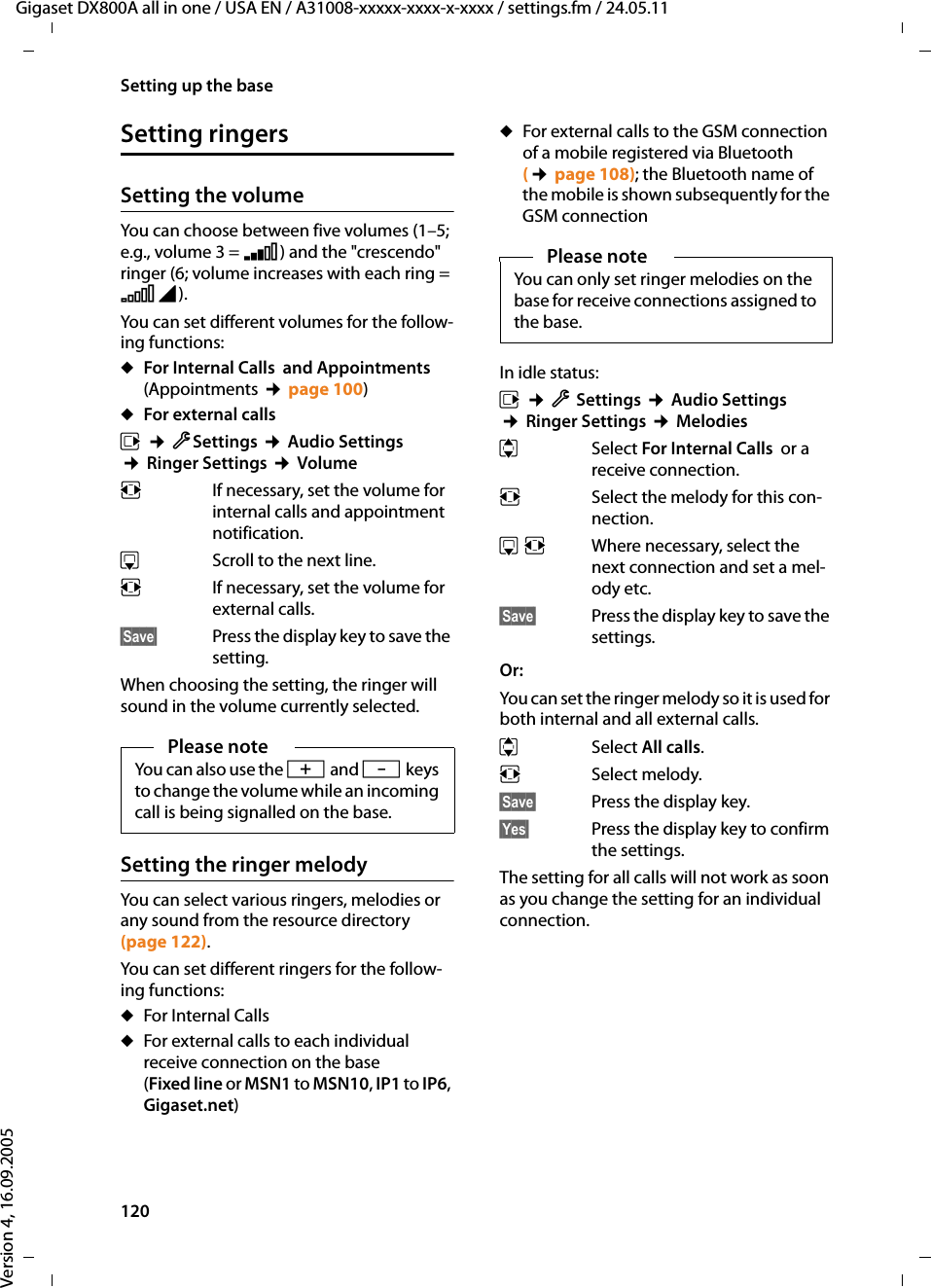 120Setting up the baseGigaset DX800A all in one / USA EN / A31008-xxxxx-xxxx-x-xxxx / settings.fm / 24.05.11Version 4, 16.09.2005Setting ringersSetting the volumeYou can choose between five volumes (1–5; e.g., volume 3 = Š) and the &quot;crescendo&quot; ringer (6; volume increases with each ring = ‡). You can set different volumes for the follow-ing functions:uFor Internal Calls  and Appointments (Appointments ¢page 100)uFor external callsv ¢ÏSettings ¢Audio Settings ¢Ringer Settings ¢VolumerIf necessary, set the volume for internal calls and appointment notification. sScroll to the next line.rIf necessary, set the volume for external calls. §Save§ Press the display key to save the setting.When choosing the setting, the ringer will sound in the volume currently selected. Setting the ringer melody You can select various ringers, melodies or any sound from the resource directory (page 122). You can set different ringers for the follow-ing functions:uFor Internal Calls  uFor external calls to each individual receive connection on the base (Fixed line or MSN1 to MSN10, IP1 to IP6, Gigaset.net) uFor external calls to the GSM connection of a mobile registered via Bluetooth (¢page 108); the Bluetooth name of the mobile is shown subsequently for the GSM connectionIn idle status:v ¢ÏSettings ¢Audio Settings ¢Ringer Settings ¢MelodiesqSelect For Internal Calls  or a receive connection.rSelect the melody for this con-nection. sr Where necessary, select the next connection and set a mel-ody etc.§Save§ Press the display key to save the settings.Or:You can set the ringer melody so it is used for both internal and all external calls. qSelect All calls.rSelect melody. §Save§ Press the display key.§Yes§ Press the display key to confirm the settings.The setting for all calls will not work as soon as you change the setting for an individual connection. Please noteYou can also use the R and Skeys to change the volume while an incoming call is being signalled on the base. Please noteYou can only set ringer melodies on the base for receive connections assigned to the base. 