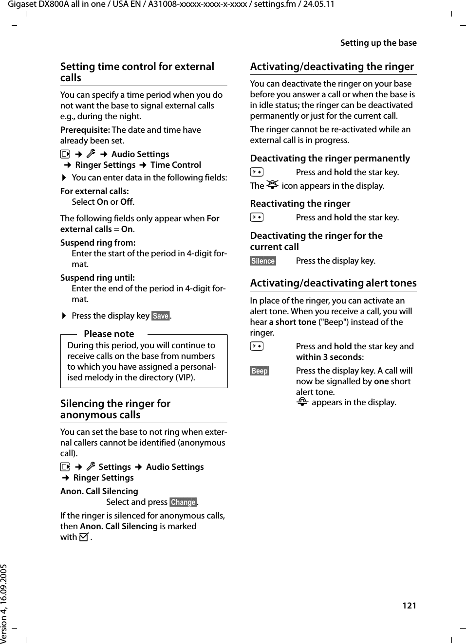121Setting up the baseGigaset DX800A all in one / USA EN / A31008-xxxxx-xxxx-x-xxxx / settings.fm / 24.05.11Version 4, 16.09.2005Setting time control for external callsYou can specify a time period when you do not want the base to signal external calls e.g., during the night. Prerequisite: The date and time have already been set.v ¢Ï ¢Audio Settings ¢Ringer Settings ¢Time Control¤You can enter data in the following fields:For external calls: Select On or Off.The following fields only appear when For external calls = On.Suspend ring from: Enter the start of the period in 4-digit for-mat.Suspend ring until:Enter the end of the period in 4-digit for-mat.¤Press the display key §Save§.Silencing the ringer for anonymous callsYou can set the base to not ring when exter-nal callers cannot be identified (anonymous call).v ¢ÏSettings ¢Audio Settings ¢Ringer SettingsAnon. Call SilencingSelect and press §Change§. If the ringer is silenced for anonymous calls, then Anon. Call Silencing is marked with ³. Activating/deactivating the ringerYou can deactivate the ringer on your base before you answer a call or when the base is in idle status; the ringer can be deactivated permanently or just for the current call. The ringer cannot be re-activated while an external call is in progress.Deactivating the ringer permanently*Press and hold the star key.The ó icon appears in the display.Reactivating the ringer*Press and hold the star key.Deactivating the ringer for the current call§Silence§ Press the display key.Activating/deactivating alert tonesIn place of the ringer, you can activate an alert tone. When you receive a call, you will hear a short tone (&quot;Beep&quot;) instead of the ringer.*Press and hold the star key and within 3 seconds:§Beep§ Press the display key. A call will now be signalled by one short alert tone. ñ appears in the display.Please noteDuring this period, you will continue to receive calls on the base from numbers to which you have assigned a personal-ised melody in the directory (VIP).