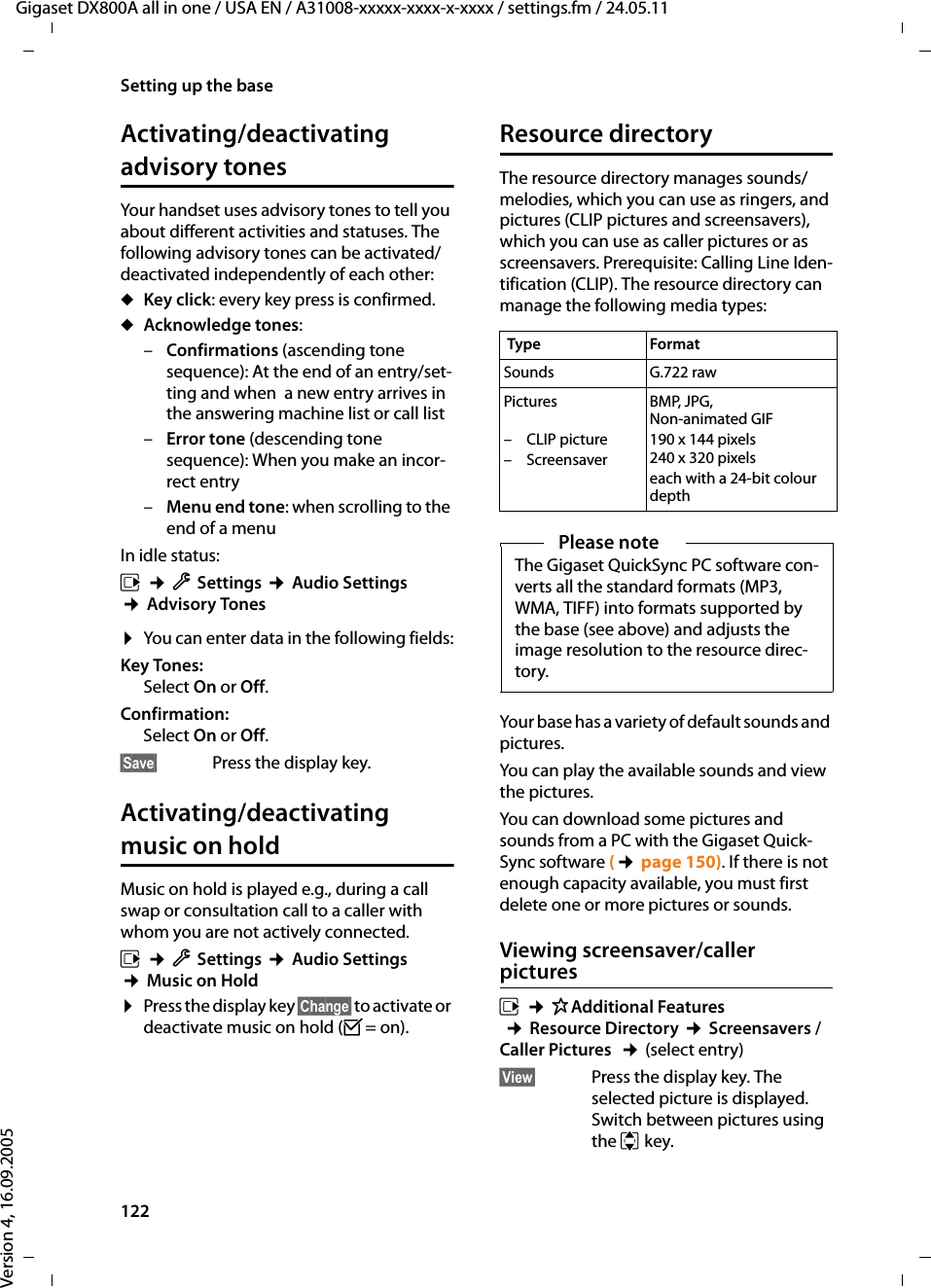 122Setting up the baseGigaset DX800A all in one / USA EN / A31008-xxxxx-xxxx-x-xxxx / settings.fm / 24.05.11Version 4, 16.09.2005Activating/deactivating advisory tonesYour handset uses advisory tones to tell you about different activities and statuses. The following advisory tones can be activated/deactivated independently of each other:uKey click: every key press is confirmed.uAcknowledge tones: –Confirmations (ascending tone sequence): At the end of an entry/set-ting and when  a new entry arrives in the answering machine list or call list–Error tone (descending tone sequence): When you make an incor-rect entry–Menu end tone: when scrolling to the end of a menu In idle status:v ¢ÏSettings ¢Audio Settings ¢Advisory Tones¤You can enter data in the following fields:Key Tones: Select On or Off.Confirmation: Select On or Off.§Save§  Press the display key.Activating/deactivating music on holdMusic on hold is played e.g., during a call swap or consultation call to a caller with whom you are not actively connected. v ¢ÏSettings ¢Audio Settings ¢Music on Hold¤Press the display key §Change§ to activate or deactivate music on hold (³= on).Resource directoryThe resource directory manages sounds/melodies, which you can use as ringers, and pictures (CLIP pictures and screensavers), which you can use as caller pictures or as screensavers. Prerequisite: Calling Line Iden-tification (CLIP). The resource directory can manage the following media types:Your base has a variety of default sounds and pictures. You can play the available sounds and view the pictures.You can download some pictures and sounds from a PC with the Gigaset Quick-Sync software (¢page 150). If there is not enough capacity available, you must first delete one or more pictures or sounds.Viewing screensaver/caller picturesv ¢ÉAdditional Features ¢Resource Directory ¢Screensavers / Caller Pictures  ¢(select entry) §View§ Press the display key. The selected picture is displayed. Switch between pictures using the q key. Type Format Sounds G.722 rawPictures –CLIP picture – ScreensaverBMP, JPG, Non-animated GIF190 x 144 pixels 240 x 320 pixelseach with a 24-bit colour depthPlease noteThe Gigaset QuickSync PC software con-verts all the standard formats (MP3, WMA, TIFF) into formats supported by the base (see above) and adjusts the image resolution to the resource direc-tory. 