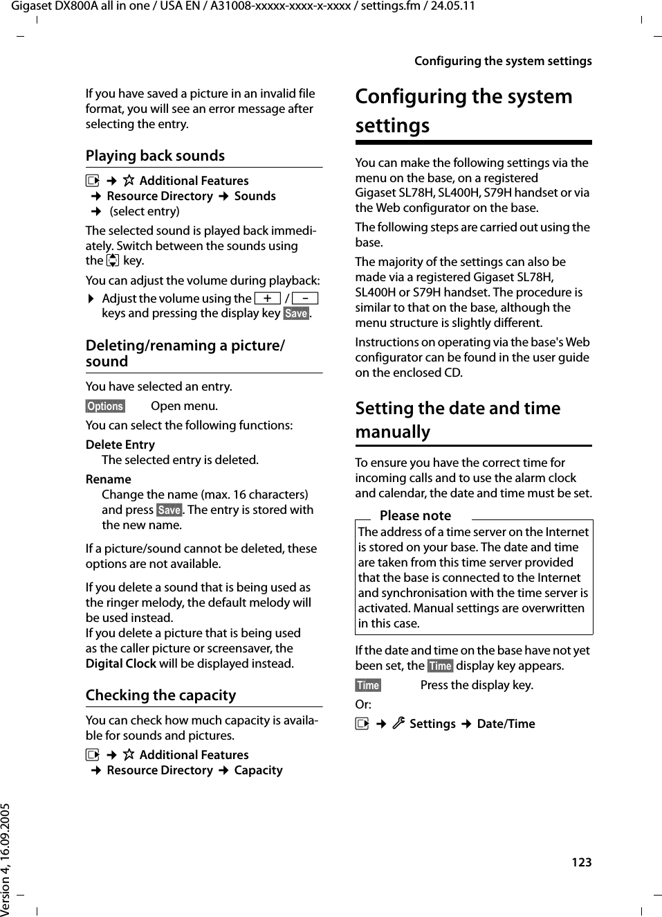 123Configuring the system settingsGigaset DX800A all in one / USA EN / A31008-xxxxx-xxxx-x-xxxx / settings.fm / 24.05.11Version 4, 16.09.2005If you have saved a picture in an invalid file format, you will see an error message after selecting the entry.Playing back soundsv ¢ÉAdditional Features ¢Resource Directory ¢Sounds ¢ (select entry) The selected sound is played back immedi-ately. Switch between the sounds using the q key.You can adjust the volume during playback: ¤Adjust the volume using the R / S keys and pressing the display key §Save§.Deleting/renaming a picture/soundYou have selected an entry.§Options§ Open menu.You can select the following functions:Delete Entry The selected entry is deleted. Rename Change the name (max. 16 characters) and press §Save§. The entry is stored with the new name. If a picture/sound cannot be deleted, these options are not available.If you delete a sound that is being used as the ringer melody, the default melody will be used instead. If you delete a picture that is being used as the caller picture or screensaver, the Digital Clock will be displayed instead. Checking the capacityYou can check how much capacity is availa-ble for sounds and pictures.v ¢ÉAdditional Features ¢Resource Directory ¢Capacity Configuring the system settingsYou can make the following settings via the menu on the base, on a registered Gigaset SL78H, SL400H, S79H handset or via the Web configurator on the base.The following steps are carried out using the base. The majority of the settings can also be made via a registered Gigaset SL78H, SL400H or S79H handset. The procedure is similar to that on the base, although the menu structure is slightly different.Instructions on operating via the base&apos;s Web configurator can be found in the user guide on the enclosed CD. Setting the date and time manuallyTo ensure you have the correct time for incoming calls and to use the alarm clock and calendar, the date and time must be set.If the date and time on the base have not yet been set, the §Time§ display key appears. §Time§ Press the display key.Or:v ¢ÏSettings ¢Date/TimePlease noteThe address of a time server on the Internet is stored on your base. The date and time are taken from this time server provided that the base is connected to the Internet and synchronisation with the time server is activated. Manual settings are overwritten in this case. 