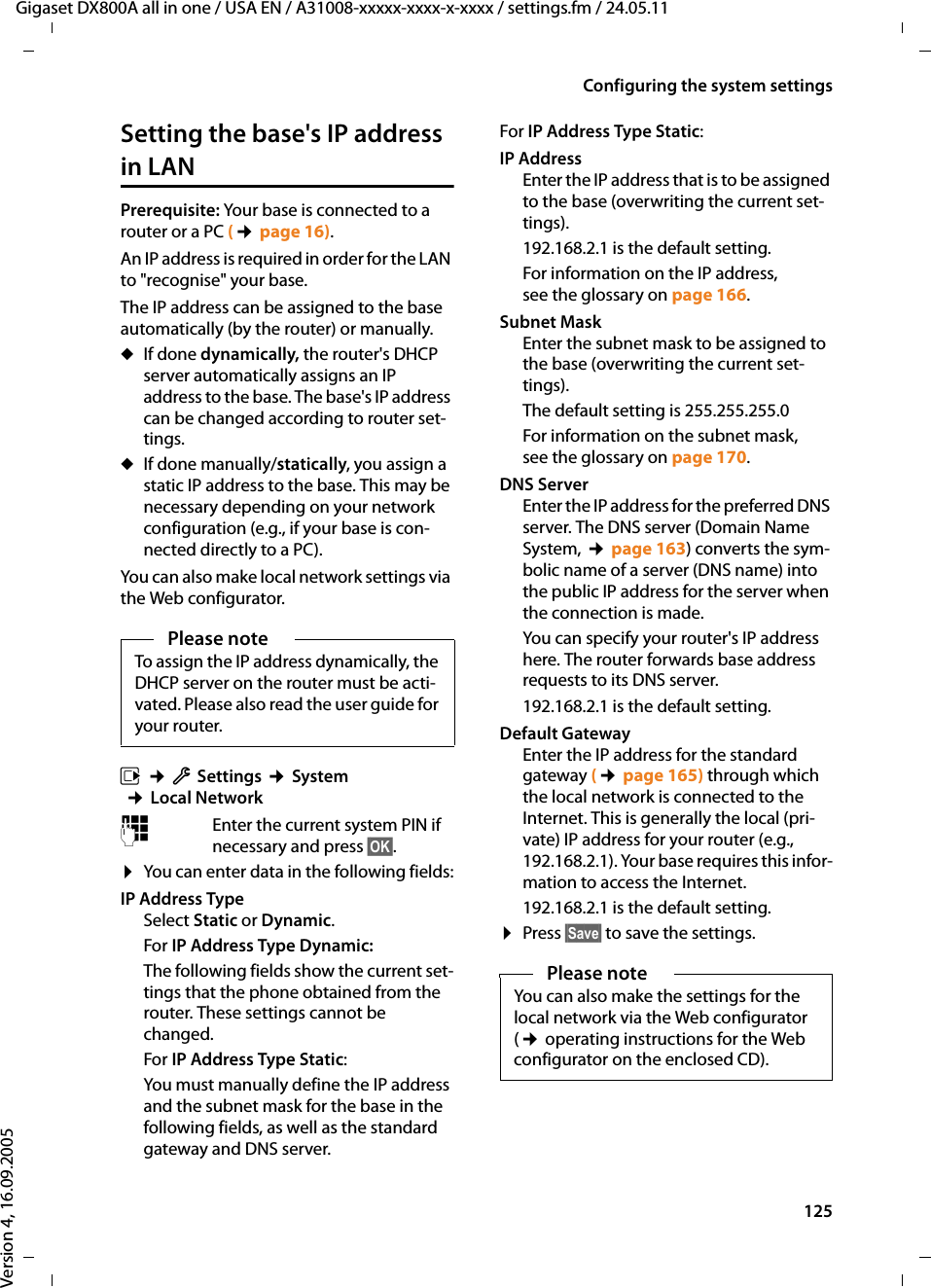 125Configuring the system settingsGigaset DX800A all in one / USA EN / A31008-xxxxx-xxxx-x-xxxx / settings.fm / 24.05.11Version 4, 16.09.2005Setting the base&apos;s IP address in LANPrerequisite: Your base is connected to a router or a PC (¢page 16). An IP address is required in order for the LAN to &quot;recognise&quot; your base. The IP address can be assigned to the base automatically (by the router) or manually. uIf done dynamically, the router&apos;s DHCP server automatically assigns an IP address to the base. The base&apos;s IP address can be changed according to router set-tings.uIf done manually/statically, you assign a static IP address to the base. This may be necessary depending on your network configuration (e.g., if your base is con-nected directly to a PC). You can also make local network settings via the Web configurator. v ¢ÏSettings ¢System  ¢Local Network~Enter the current system PIN if necessary and press §OK§. ¤You can enter data in the following fields:IP Address TypeSelect Static or Dynamic. For IP Address Type Dynamic: The following fields show the current set-tings that the phone obtained from the router. These settings cannot be changed. For IP Address Type Static:You must manually define the IP address and the subnet mask for the base in the following fields, as well as the standard gateway and DNS server. For IP Address Type Static:IP AddressEnter the IP address that is to be assigned to the base (overwriting the current set-tings). 192.168.2.1 is the default setting.For information on the IP address, see the glossary on page 166.Subnet MaskEnter the subnet mask to be assigned to the base (overwriting the current set-tings). The default setting is 255.255.255.0For information on the subnet mask, see the glossary on page 170.DNS ServerEnter the IP address for the preferred DNS server. The DNS server (Domain Name System, ¢page 163) converts the sym-bolic name of a server (DNS name) into the public IP address for the server when the connection is made.You can specify your router&apos;s IP address here. The router forwards base address requests to its DNS server. 192.168.2.1 is the default setting.Default GatewayEnter the IP address for the standard gateway (¢page 165) through which the local network is connected to the Internet. This is generally the local (pri-vate) IP address for your router (e.g., 192.168.2.1). Your base requires this infor-mation to access the Internet. 192.168.2.1 is the default setting.¤Press §Save§ to save the settings. Please noteTo assign the IP address dynamically, the DHCP server on the router must be acti-vated. Please also read the user guide for your router. Please noteYou can also make the settings for the local network via the Web configurator (¢ operating instructions for the Web configurator on the enclosed CD).