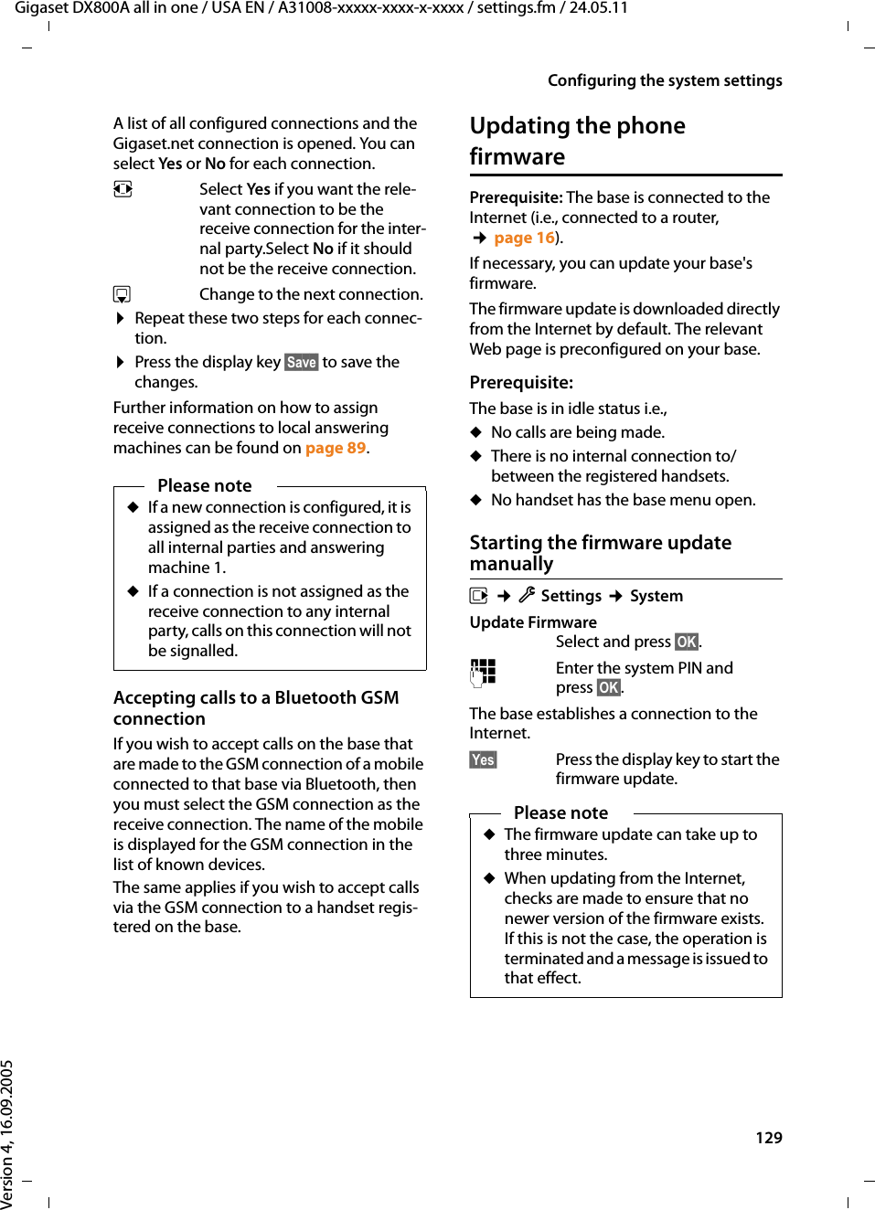 129Configuring the system settingsGigaset DX800A all in one / USA EN / A31008-xxxxx-xxxx-x-xxxx / settings.fm / 24.05.11Version 4, 16.09.2005A list of all configured connections and the Gigaset.net connection is opened. You can select Yes or No for each connection.r Select Yes if you want the rele-vant connection to be the receive connection for the inter-nal party.Select No if it should not be the receive connection. s Change to the next connection. ¤Repeat these two steps for each connec-tion.¤Press the display key §Save§ to save the changes. Further information on how to assign receive connections to local answering machines can be found on page 89.Updating the phone firmwarePrerequisite: The base is connected to the Internet (i.e., connected to a router, ¢page 16).If necessary, you can update your base&apos;s firmware.The firmware update is downloaded directly from the Internet by default. The relevant Web page is preconfigured on your base. Prerequisite: The base is in idle status i.e.,uNo calls are being made.uThere is no internal connection to/between the registered handsets. uNo handset has the base menu open. Starting the firmware update manuallyv ¢ÏSettings ¢System Update FirmwareSelect and press §OK§.~Enter the system PIN and press §OK§. The base establishes a connection to the Internet. §Yes§ Press the display key to start the firmware update.Please noteuIf a new connection is configured, it is assigned as the receive connection to all internal parties and answering machine 1. uIf a connection is not assigned as the receive connection to any internal party, calls on this connection will not be signalled. Accepting calls to a Bluetooth GSM connectionIf you wish to accept calls on the base that are made to the GSM connection of a mobile connected to that base via Bluetooth, then you must select the GSM connection as the receive connection. The name of the mobile is displayed for the GSM connection in the list of known devices. The same applies if you wish to accept calls via the GSM connection to a handset regis-tered on the base.Please noteuThe firmware update can take up to three minutes.uWhen updating from the Internet, checks are made to ensure that no newer version of the firmware exists. If this is not the case, the operation is terminated and a message is issued to that effect. 