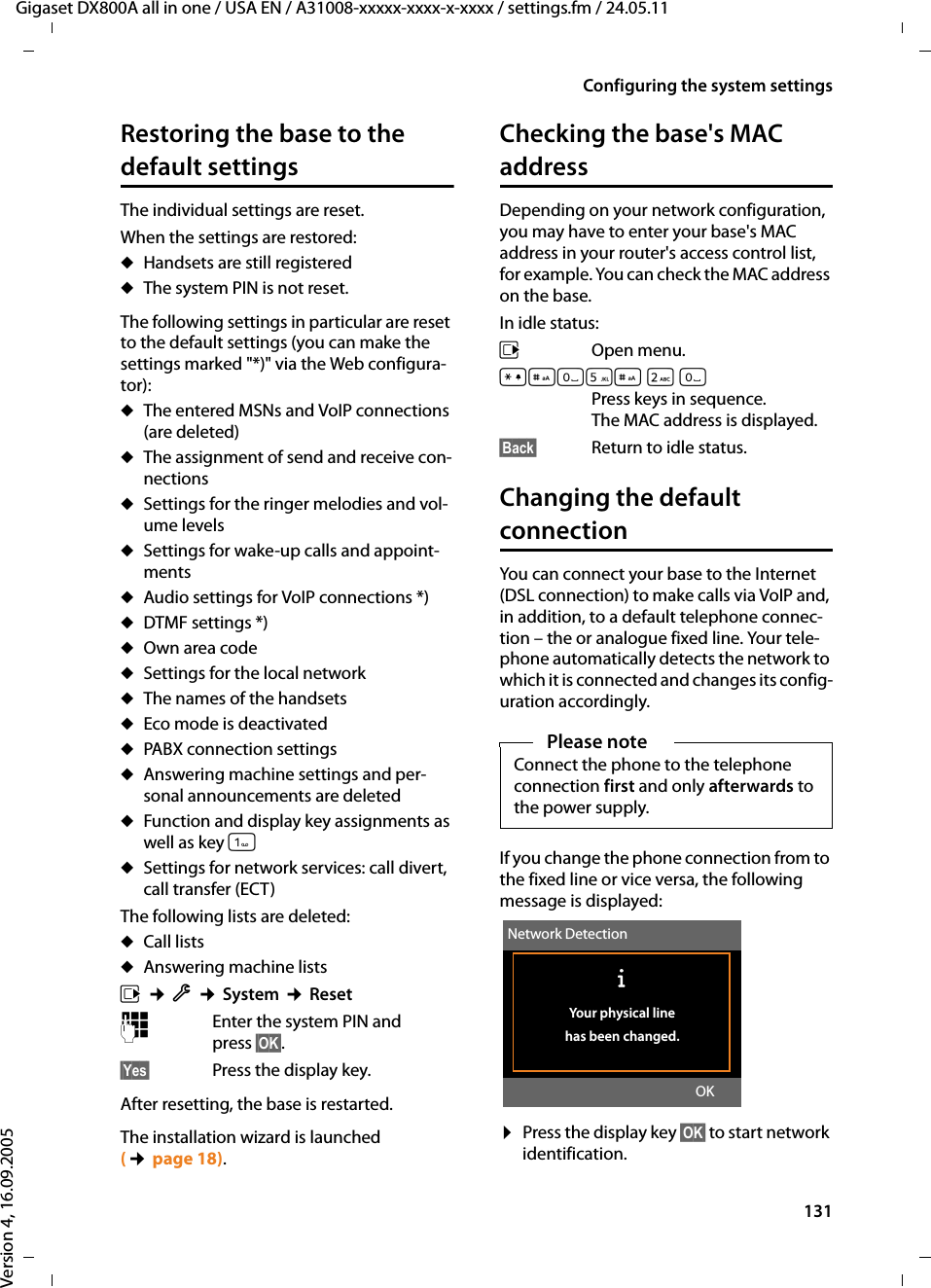 131Configuring the system settingsGigaset DX800A all in one / USA EN / A31008-xxxxx-xxxx-x-xxxx / settings.fm / 24.05.11Version 4, 16.09.2005Restoring the base to the default settingsThe individual settings are reset. When the settings are restored:uHandsets are still registered uThe system PIN is not reset.The following settings in particular are reset to the default settings (you can make the settings marked &quot;*)&quot; via the Web configura-tor):uThe entered MSNs and VoIP connections (are deleted) uThe assignment of send and receive con-nections uSettings for the ringer melodies and vol-ume levelsuSettings for wake-up calls and appoint-mentsuAudio settings for VoIP connections *)uDTMF settings *)uOwn area codeuSettings for the local networkuThe names of the handsetsuEco mode is deactivateduPABX connection settingsuAnswering machine settings and per-sonal announcements are deleteduFunction and display key assignments as well as key uSettings for network services: call divert, call transfer (ECT)The following lists are deleted: uCall lists uAnswering machine listsv ¢Ï ¢System ¢Reset~Enter the system PIN and press §OK§.§Yes§ Press the display key.After resetting, the base is restarted. The installation wizard is launched (¢page 18). Checking the base&apos;s MAC addressDepending on your network configuration, you may have to enter your base&apos;s MAC address in your router&apos;s access control list, for example. You can check the MAC address on the base.In idle status:v Open menu.*#Q5#2 Q Press keys in sequence. The MAC address is displayed.§Back§ Return to idle status. Changing the default connectionYou can connect your base to the Internet (DSL connection) to make calls via VoIP and, in addition, to a default telephone connec-tion – the or analogue fixed line. Your tele-phone automatically detects the network to which it is connected and changes its config-uration accordingly. If you change the phone connection from to the fixed line or vice versa, the following message is displayed:¤Press the display key §OK§ to start network identification. Please noteConnect the phone to the telephone connection first and only afterwards to the power supply.Network DetectionÐYour physical line has been changed.OK