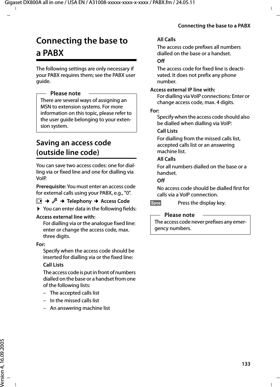 133Connecting the base to a PABXGigaset DX800A all in one / USA EN / A31008-xxxxx-xxxx-x-xxxx / PABX.fm / 24.05.11Version 4, 16.09.2005Connecting the base to a PABXThe following settings are only necessary if your PABX requires them; see the PABX user guide. Saving an access code (outside line code)You can save two access codes: one for dial-ling via or fixed line and one for dialling via VoIP.Prerequisite: You must enter an access code for external calls using your PABX, e.g., &quot;0&quot;.v ¢Ï ¢Telephony ¢Access Code¤You can enter data in the following fields:Access external line with:For dialling via or the analogue fixed line: enter or change the access code, max. three digits.For:Specify when the access code should be inserted for dialling via or the fixed line:Call ListsThe access code is put in front of numbers dialled on the base or a handset from one of the following lists:– The accepted calls list– In the missed calls list– An answering machine list All CallsThe access code prefixes all numbers dialled on the base or a handset. OffThe access code for fixed line is deacti-vated. It does not prefix any phone number. Access external IP line with:For dialling via VoIP connections: Enter or change access code, max. 4 digits.For:Specify when the access code should also be dialled when dialling via VoIP:Call ListsFor dialling from the missed calls list, accepted calls list or an answering machine list. All CallsFor all numbers dialled on the base or a handset. OffNo access code should be dialled first for calls via a VoIP connection. §Save§  Press the display key.Please noteThere are several ways of assigning an MSN to extension systems. For more information on this topic, please refer to the user guide belonging to your exten-sion system.Please noteThe access code never prefixes any emer-gency numbers. 