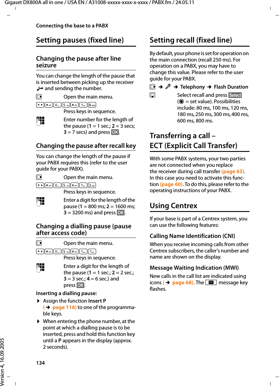 134Connecting the base to a PABXGigaset DX800A all in one / USA EN / A31008-xxxxx-xxxx-x-xxxx / PABX.fm / 24.05.11Version 4, 16.09.2005Setting pauses (fixed line)Changing the pause after line seizureYou can change the length of the pause that is inserted between picking up the receiver c and sending the number. v  Open the main menu.*#Q5#LPress keys in sequence. ~Enter number for the length of the pause (1= 1 sec.; 2=3secs; 3= 7 secs) and press §OK§.Changing the pause after recall keyYou can change the length of the pause if your PABX requires this (refer to the user guide for your PABX). v  Open the main menu.*#Q5#2Press keys in sequence. ~Enter a digit for the length of the pause (1= 800 ms; 2=1600ms; 3= 3200 ms) and press §OK§. Changing a dialling pause (pause after access code)v  Open the main menu.*#Q5#Press keys in sequence. ~Enter a digit for the length of the pause (1= 1 sec.; 2= 2 sec.; 3= 3 sec.; 4= 6 sec.) and press §OK§.Inserting a dialling pause: ¤Assign the function Insert P (¢page 116) to one of the programma-ble keys. ¤When entering the phone number, at the point at which a dialling pause is to be inserted, press and hold this function key until a P appears in the display (approx. 2 seconds). Setting recall (fixed line)By default, your phone is set for operation on the main connection (recall 250 ms). For operation on a PABX, you may have to change this value. Please refer to the user guide for your PABX.v ¢Ï ¢Telephony ¢Flash DurationsSelect recall and press §Select§ (Ø= set value). Possibilities include: 80 ms, 100 ms, 120 ms, 180 ms, 250 ms, 300 ms, 400 ms, 600 ms, 800 ms.Transferring a call – ECT (Explicit Call Transfer) With some PABX systems, your two parties are not connected when you replace the receiver during call transfer (page 63). In this case you need to activate this func-tion (page 60). To do this, please refer to the operating instructions of your PABX.Using Centrex If your base is part of a Centrex system, you can use the following features:Calling Name Identification (CNI)When you receive incoming calls from other Centrex subscribers, the caller&apos;s number and name are shown on the display.Message Waiting Indication (MWI)New calls in the call list are indicated using icons (¢page 68). The f message key flashes.