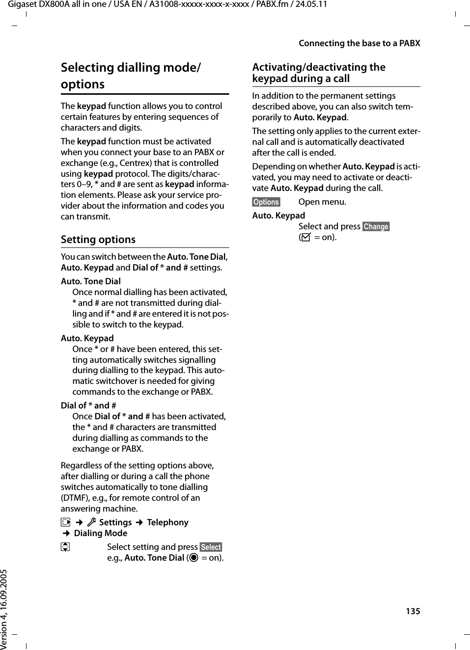 135Connecting the base to a PABXGigaset DX800A all in one / USA EN / A31008-xxxxx-xxxx-x-xxxx / PABX.fm / 24.05.11Version 4, 16.09.2005Selecting dialling mode/options The keypad function allows you to control certain features by entering sequences of characters and digits.The keypad function must be activated when you connect your base to an PABX or exchange (e.g., Centrex) that is controlled using keypad protocol. The digits/charac-ters 0–9, * and # are sent as keypad informa-tion elements. Please ask your service pro-vider about the information and codes you can transmit.Setting optionsYou can switch between the Auto. Tone Dial, Auto. Keypad and Dial of * and # settings.Auto. Tone Dial Once normal dialling has been activated, * and # are not transmitted during dial-ling and if * and # are entered it is not pos-sible to switch to the keypad.Auto. Keypad Once * or # have been entered, this set-ting automatically switches signalling during dialling to the keypad. This auto-matic switchover is needed for giving commands to the exchange or PABX.Dial of * and #Once Dial of * and # has been activated, the * and # characters are transmitted during dialling as commands to the exchange or PABX.Regardless of the setting options above, after dialling or during a call the phone switches automatically to tone dialling (DTMF), e.g., for remote control of an answering machine.v ¢ÏSettings ¢Telephony ¢Dialing ModeqSelect setting and press §Select§ e.g., Auto. Tone Dial (Ø=on). Activating/deactivating the keypad during a callIn addition to the permanent settings described above, you can also switch tem-porarily to Auto. Keypad.The setting only applies to the current exter-nal call and is automatically deactivated after the call is ended.Depending on whether Auto. Keypad is acti-vated, you may need to activate or deacti-vate Auto. Keypad during the call.§Options§ Open menu.Auto. KeypadSelect and press §Change§ (³=on). 