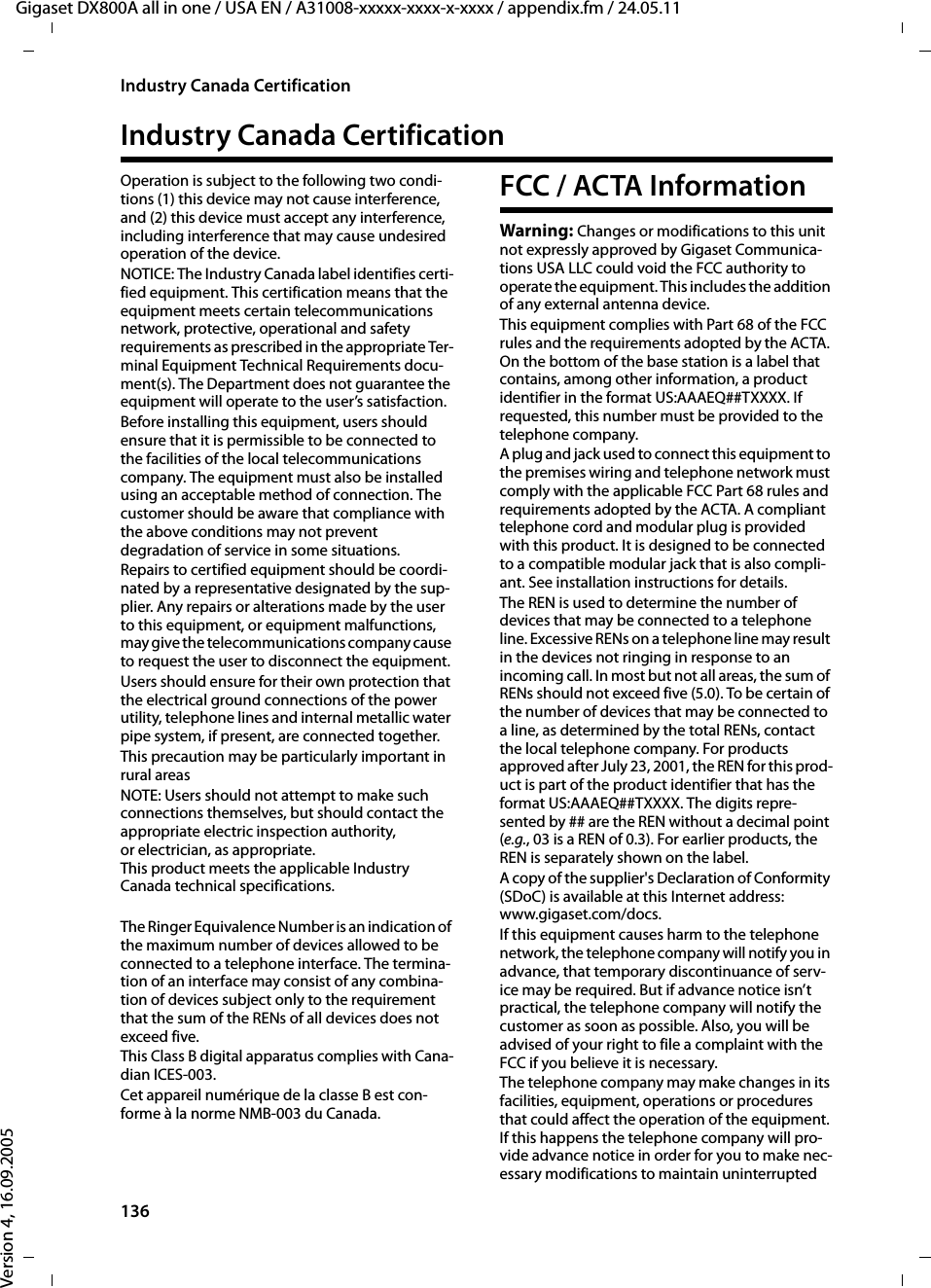 136Industry Canada CertificationGigaset DX800A all in one / USA EN / A31008-xxxxx-xxxx-x-xxxx / appendix.fm / 24.05.11Version 4, 16.09.2005Industry Canada CertificationOperation is subject to the following two condi-tions (1) this device may not cause interference, and (2) this device must accept any interference, including interference that may cause undesired operation of the device.NOTICE: The Industry Canada label identifies certi-fied equipment. This certification means that the equipment meets certain telecommunications network, protective, operational and safety requirements as prescribed in the appropriate Ter-minal Equipment Technical Requirements docu-ment(s). The Department does not guarantee the equipment will operate to the user’s satisfaction.Before installing this equipment, users should ensure that it is permissible to be connected to the facilities of the local telecommunications company. The equipment must also be installed using an acceptable method of connection. The customer should be aware that compliance with the above conditions may not prevent degradation of service in some situations.Repairs to certified equipment should be coordi-nated by a representative designated by the sup-plier. Any repairs or alterations made by the user to this equipment, or equipment malfunctions, may give the telecommunications company cause to request the user to disconnect the equipment.Users should ensure for their own protection that the electrical ground connections of the power utility, telephone lines and internal metallic water pipe system, if present, are connected together.This precaution may be particularly important in rural areasNOTE: Users should not attempt to make such connections themselves, but should contact the appropriate electric inspection authority, or electrician, as appropriate.This product meets the applicable Industry Canada technical specifications.The Ringer Equivalence Number is an indication of the maximum number of devices allowed to be connected to a telephone interface. The termina-tion of an interface may consist of any combina-tion of devices subject only to the requirement that the sum of the RENs of all devices does not exceed five.This Class B digital apparatus complies with Cana-dian ICES-003.Cet appareil numérique de la classe B est con-forme à la norme NMB-003 du Canada.FCC / ACTA InformationWarning: Changes or modifications to this unit not expressly approved by Gigaset Communica-tions USA LLC could void the FCC authority to operate the equipment. This includes the addition of any external antenna device.This equipment complies with Part 68 of the FCC rules and the requirements adopted by the ACTA. On the bottom of the base station is a label that contains, among other information, a product identifier in the format US:AAAEQ##TXXXX. If requested, this number must be provided to the telephone company.A plug and jack used to connect this equipment to the premises wiring and telephone network must comply with the applicable FCC Part 68 rules and requirements adopted by the ACTA. A compliant telephone cord and modular plug is provided with this product. It is designed to be connected to a compatible modular jack that is also compli-ant. See installation instructions for details.The REN is used to determine the number of devices that may be connected to a telephone line. Excessive RENs on a telephone line may result in the devices not ringing in response to an incoming call. In most but not all areas, the sum of RENs should not exceed five (5.0). To be certain of the number of devices that may be connected to a line, as determined by the total RENs, contact the local telephone company. For products approved after July 23, 2001, the REN for this prod-uct is part of the product identifier that has the format US:AAAEQ##TXXXX. The digits repre-sented by ## are the REN without a decimal point (e.g., 03 is a REN of 0.3). For earlier products, the REN is separately shown on the label.A copy of the supplier&apos;s Declaration of Conformity (SDoC) is available at this Internet address: www.gigaset.com/docs.If this equipment causes harm to the telephone network, the telephone company will notify you in advance, that temporary discontinuance of serv-ice may be required. But if advance notice isn’t practical, the telephone company will notify the customer as soon as possible. Also, you will be advised of your right to file a complaint with the FCC if you believe it is necessary.The telephone company may make changes in its facilities, equipment, operations or procedures that could affect the operation of the equipment. If this happens the telephone company will pro-vide advance notice in order for you to make nec-essary modifications to maintain uninterrupted 