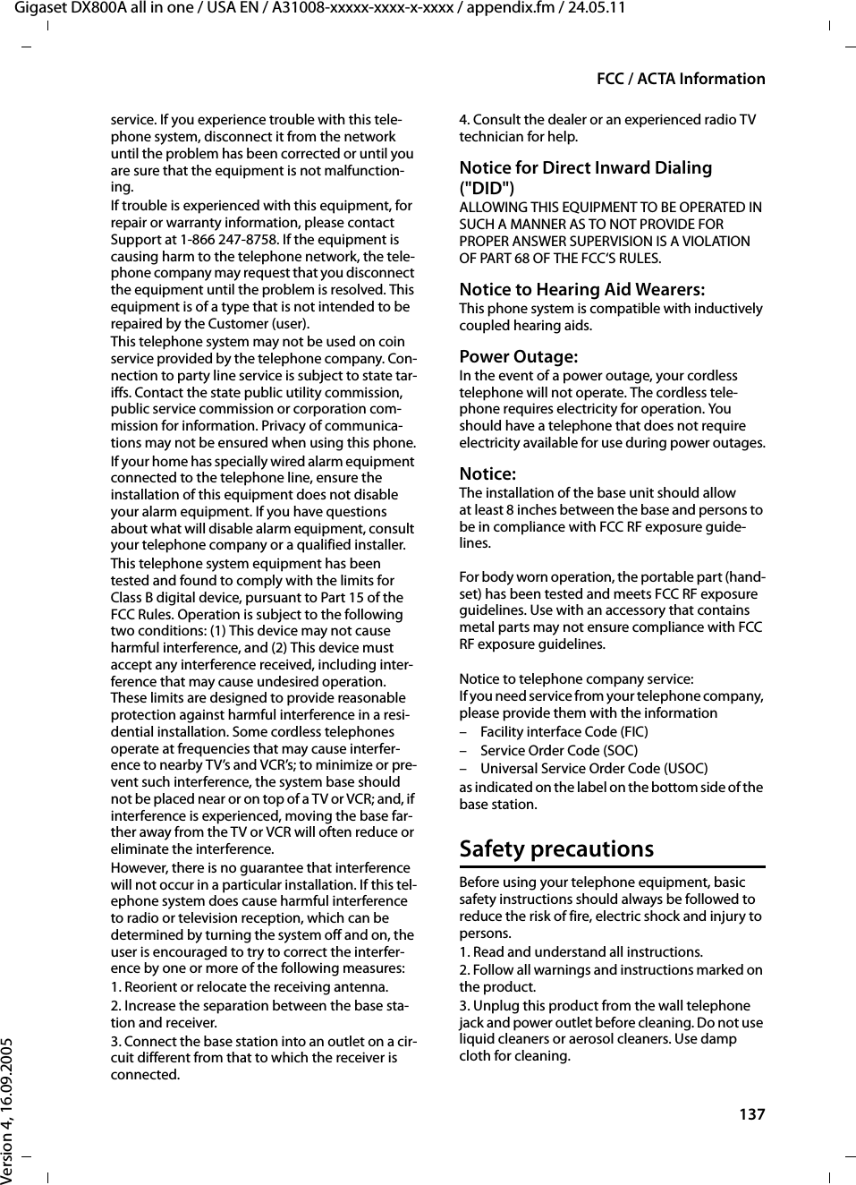 137FCC / ACTA InformationGigaset DX800A all in one / USA EN / A31008-xxxxx-xxxx-x-xxxx / appendix.fm / 24.05.11Version 4, 16.09.2005service. If you experience trouble with this tele-phone system, disconnect it from the network until the problem has been corrected or until you are sure that the equipment is not malfunction-ing.If trouble is experienced with this equipment, for repair or warranty information, please contact Support at 1-866 247-8758. If the equipment is causing harm to the telephone network, the tele-phone company may request that you disconnect the equipment until the problem is resolved. This equipment is of a type that is not intended to be repaired by the Customer (user).This telephone system may not be used on coin service provided by the telephone company. Con-nection to party line service is subject to state tar-iffs. Contact the state public utility commission, public service commission or corporation com-mission for information. Privacy of communica-tions may not be ensured when using this phone.If your home has specially wired alarm equipment connected to the telephone line, ensure the installation of this equipment does not disable your alarm equipment. If you have questions about what will disable alarm equipment, consult your telephone company or a qualified installer.This telephone system equipment has been tested and found to comply with the limits for Class B digital device, pursuant to Part 15 of the FCC Rules. Operation is subject to the following two conditions: (1) This device may not cause harmful interference, and (2) This device must accept any interference received, including inter-ference that may cause undesired operation. These limits are designed to provide reasonable protection against harmful interference in a resi-dential installation. Some cordless telephones operate at frequencies that may cause interfer-ence to nearby TV’s and VCR’s; to minimize or pre-vent such interference, the system base should not be placed near or on top of a TV or VCR; and, if interference is experienced, moving the base far-ther away from the TV or VCR will often reduce or eliminate the interference. However, there is no guarantee that interference will not occur in a particular installation. If this tel-ephone system does cause harmful interference to radio or television reception, which can be determined by turning the system off and on, the user is encouraged to try to correct the interfer-ence by one or more of the following measures:1. Reorient or relocate the receiving antenna.2. Increase the separation between the base sta-tion and receiver.3. Connect the base station into an outlet on a cir-cuit different from that to which the receiver is connected.4. Consult the dealer or an experienced radio TV technician for help.Notice for Direct Inward Dialing (&quot;DID&quot;)ALLOWING THIS EQUIPMENT TO BE OPERATED IN SUCH A MANNER AS TO NOT PROVIDE FOR PROPER ANSWER SUPERVISION IS A VIOLATION OF PART 68 OF THE FCC‘S RULES.Notice to Hearing Aid Wearers: This phone system is compatible with inductively coupled hearing aids.Power Outage: In the event of a power outage, your cordless telephone will not operate. The cordless tele-phone requires electricity for operation. You should have a telephone that does not require electricity available for use during power outages.Notice: The installation of the base unit should allow at least 8 inches between the base and persons to be in compliance with FCC RF exposure guide-lines.For body worn operation, the portable part (hand-set) has been tested and meets FCC RF exposure guidelines. Use with an accessory that contains metal parts may not ensure compliance with FCC RF exposure guidelines.Notice to telephone company service:If you need service from your telephone company, please provide them with the information– Facility interface Code (FIC)– Service Order Code (SOC)– Universal Service Order Code (USOC) as indicated on the label on the bottom side of the base station.Safety precautionsBefore using your telephone equipment, basic safety instructions should always be followed to reduce the risk of fire, electric shock and injury to persons. 1. Read and understand all instructions.2. Follow all warnings and instructions marked on the product.3. Unplug this product from the wall telephone jack and power outlet before cleaning. Do not use liquid cleaners or aerosol cleaners. Use damp cloth for cleaning. 