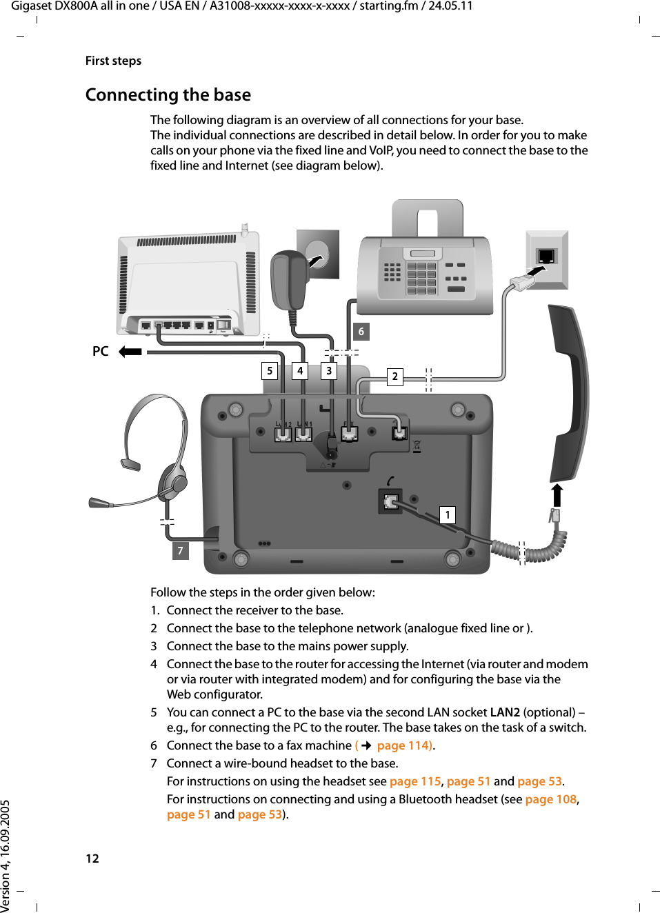 12First stepsGigaset DX800A all in one / USA EN / A31008-xxxxx-xxxx-x-xxxx / starting.fm / 24.05.11Version 4, 16.09.2005Connecting the baseThe following diagram is an overview of all connections for your base. The individual connections are described in detail below. In order for you to make calls on your phone via the fixed line and VoIP, you need to connect the base to the fixed line and Internet (see diagram below). Follow the steps in the order given below: 1. Connect the receiver to the base.2 Connect the base to the telephone network (analogue fixed line or ).3 Connect the base to the mains power supply. 4 Connect the base to the router for accessing the Internet (via router and modem or via router with integrated modem) and for configuring the base via the Web configurator.5 You can connect a PC to the base via the second LAN socket LAN2 (optional) – e.g., for connecting the PC to the router. The base takes on the task of a switch.6 Connect the base to a fax machine (¢page 114).7 Connect a wire-bound headset to the base. For instructions on using the headset see page 115, page 51 and page 53. For instructions on connecting and using a Bluetooth headset (see page 108, page 51 and page 53).123467PC5