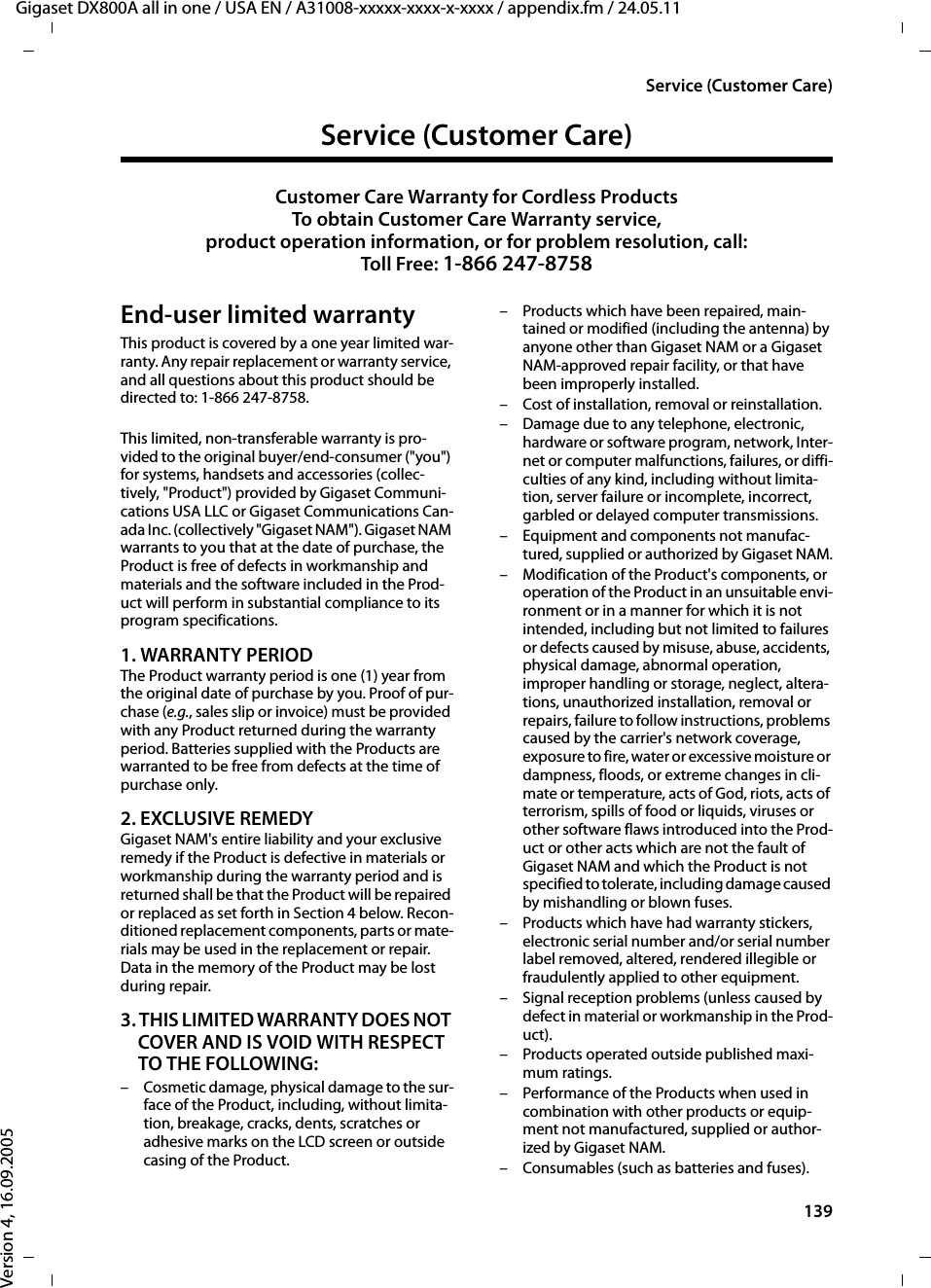 139Service (Customer Care)Gigaset DX800A all in one / USA EN / A31008-xxxxx-xxxx-x-xxxx / appendix.fm / 24.05.11Version 4, 16.09.2005Service (Customer Care)Customer Care Warranty for Cordless ProductsTo obtain Customer Care Warranty service,product operation information, or for problem resolution, call:Toll Free: 1-866 247-8758End-user limited warrantyThis product is covered by a one year limited war-ranty. Any repair replacement or warranty service, and all questions about this product should be directed to: 1-866 247-8758.This limited, non-transferable warranty is pro-vided to the original buyer/end-consumer (&quot;you&quot;) for systems, handsets and accessories (collec-tively, &quot;Product&quot;) provided by Gigaset Communi-cations USA LLC or Gigaset Communications Can-ada Inc. (collectively &quot;Gigaset NAM&quot;). Gigaset NAM warrants to you that at the date of purchase, the Product is free of defects in workmanship and materials and the software included in the Prod-uct will perform in substantial compliance to its program specifications.1. WARRANTY PERIODThe Product warranty period is one (1) year from the original date of purchase by you. Proof of pur-chase (e.g., sales slip or invoice) must be provided with any Product returned during the warranty period. Batteries supplied with the Products are warranted to be free from defects at the time of purchase only.2. EXCLUSIVE REMEDYGigaset NAM&apos;s entire liability and your exclusive remedy if the Product is defective in materials or workmanship during the warranty period and is returned shall be that the Product will be repaired or replaced as set forth in Section 4 below. Recon-ditioned replacement components, parts or mate-rials may be used in the replacement or repair. Data in the memory of the Product may be lost during repair.3. THIS LIMITED WARRANTY DOES NOT COVER AND IS VOID WITH RESPECT TO THE FOLLOWING:– Cosmetic damage, physical damage to the sur-face of the Product, including, without limita-tion, breakage, cracks, dents, scratches or adhesive marks on the LCD screen or outside casing of the Product.– Products which have been repaired, main-tained or modified (including the antenna) by anyone other than Gigaset NAM or a Gigaset NAM-approved repair facility, or that have been improperly installed. – Cost of installation, removal or reinstallation.– Damage due to any telephone, electronic, hardware or software program, network, Inter-net or computer malfunctions, failures, or diffi-culties of any kind, including without limita-tion, server failure or incomplete, incorrect, garbled or delayed computer transmissions.– Equipment and components not manufac-tured, supplied or authorized by Gigaset NAM.– Modification of the Product&apos;s components, or operation of the Product in an unsuitable envi-ronment or in a manner for which it is not intended, including but not limited to failures or defects caused by misuse, abuse, accidents, physical damage, abnormal operation, improper handling or storage, neglect, altera-tions, unauthorized installation, removal or repairs, failure to follow instructions, problems caused by the carrier&apos;s network coverage, exposure to fire, water or excessive moisture or dampness, floods, or extreme changes in cli-mate or temperature, acts of God, riots, acts of terrorism, spills of food or liquids, viruses or other software flaws introduced into the Prod-uct or other acts which are not the fault of Gigaset NAM and which the Product is not specified to tolerate, including damage caused by mishandling or blown fuses.– Products which have had warranty stickers, electronic serial number and/or serial number label removed, altered, rendered illegible or fraudulently applied to other equipment.– Signal reception problems (unless caused by defect in material or workmanship in the Prod-uct).– Products operated outside published maxi-mum ratings.– Performance of the Products when used in combination with other products or equip-ment not manufactured, supplied or author-ized by Gigaset NAM.– Consumables (such as batteries and fuses).
