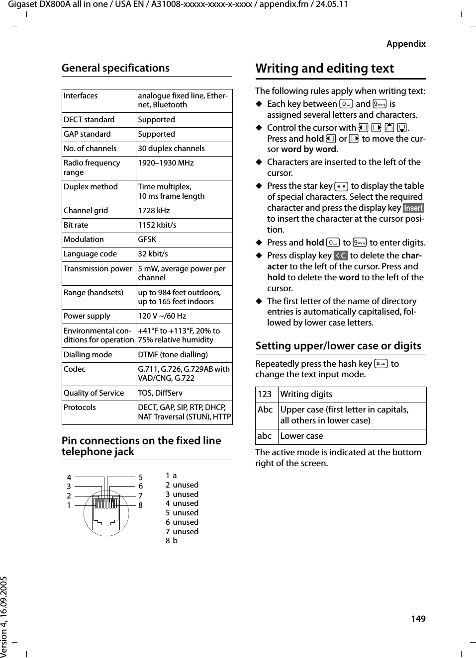 149AppendixGigaset DX800A all in one / USA EN / A31008-xxxxx-xxxx-x-xxxx / appendix.fm / 24.05.11Version 4, 16.09.2005General specificationsPin connections on the fixed line telephone jackWriting and editing textThe following rules apply when writing text:uEach key between Q and O is assigned several letters and characters.uControl the cursor with uvts. Press and hold u or v to move the cur-sor word by word.uCharacters are inserted to the left of the cursor.uPress the star key * to display the table of special characters. Select the required character and press the display key §Insert§ to insert the character at the cursor posi-tion.uPress and hold Q to O to enter digits.uPress display key Ñ to delete the char-acter to the left of the cursor. Press and hold to delete the word to the left of the cursor.uThe first letter of the name of directory entries is automatically capitalised, fol-lowed by lower case letters.Setting upper/lower case or digitsRepeatedly press the hash key # to change the text input mode.The active mode is indicated at the bottom right of the screen.Interfaces analogue fixed line, Ether-net, BluetoothDECT standard SupportedGAP standard SupportedNo. of channels 30 duplex channelsRadio frequency range1920–1930 MHzDuplex method Time multiplex, 10 ms frame lengthChannel grid 1728 kHzBit rate 1152 kbit/sModulation GFSKLanguage code 32 kbit/sTransmission power 5 mW, average power per channelRange (handsets) up to 984 feet outdoors, up to 165 feet indoorsPower supply  120 V ~/60 HzEnvironmental con-ditions for operation+41°F to +113°F, 20% to 75% relative humidityDialling mode DTMF (tone dialling)Codec G.711, G.726, G.729AB with VAD/CNG, G.722Quality of Service TOS, DiffServProtocols DECT, GAP, SIP, RTP, DHCP, NAT Traversal (STUN), HTTP1a2unused3unused4unused5unused6unused7unused8b4 216 7 8 35 123 Writing digitsAbc Upper case (first letter in capitals, all others in lower case)abc Lower case