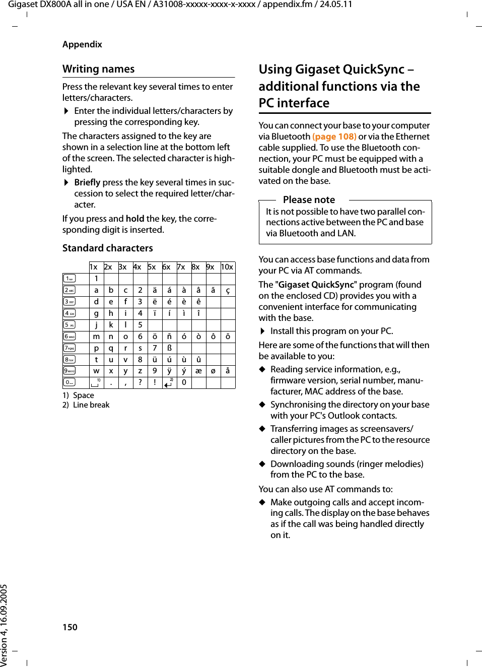 150AppendixGigaset DX800A all in one / USA EN / A31008-xxxxx-xxxx-x-xxxx / appendix.fm / 24.05.11Version 4, 16.09.2005Writing namesPress the relevant key several times to enter letters/characters.¤Enter the individual letters/characters by pressing the corresponding key.The characters assigned to the key are shown in a selection line at the bottom left of the screen. The selected character is high-lighted.¤Briefly press the key several times in suc-cession to select the required letter/char-acter.If you press and hold the key, the corre-sponding digit is inserted.Standard characters1) Space2) Line breakUsing Gigaset QuickSync – additional functions via the PC interfaceYou can connect your base to your computer via Bluetooth (page 108) or via the Ethernet cable supplied. To use the Bluetooth con-nection, your PC must be equipped with a suitable dongle and Bluetooth must be acti-vated on the base. You can access base functions and data from your PC via AT commands. The &quot;Gigaset QuickSync&quot; program (found on the enclosed CD) provides you with a convenient interface for communicating with the base. ¤Install this program on your PC.Here are some of the functions that will then be available to you: uReading service information, e.g., firmware version, serial number, manu-facturer, MAC address of the base. uSynchronising the directory on your base with your PC&apos;s Outlook contacts.uTransferring images as screensavers/caller pictures from the PC to the resource directory on the base.uDownloading sounds (ringer melodies) from the PC to the base.You can also use AT commands to:uMake outgoing calls and accept incom-ing calls. The display on the base behaves as if the call was being handled directly on it. 1x 2x 3x 4x 5x 6x 7x 8x 9x 10x12abc2äáàâãç3def3ëéèê4gh i4ïíìî5jkl5Lmno6öñóòôõMpqr s 7ßNtuv8üúùûOwx y z9 ÿýæøåQ.,?! 01)2)Please noteIt is not possible to have two parallel con-nections active between the PC and base via Bluetooth and LAN. 