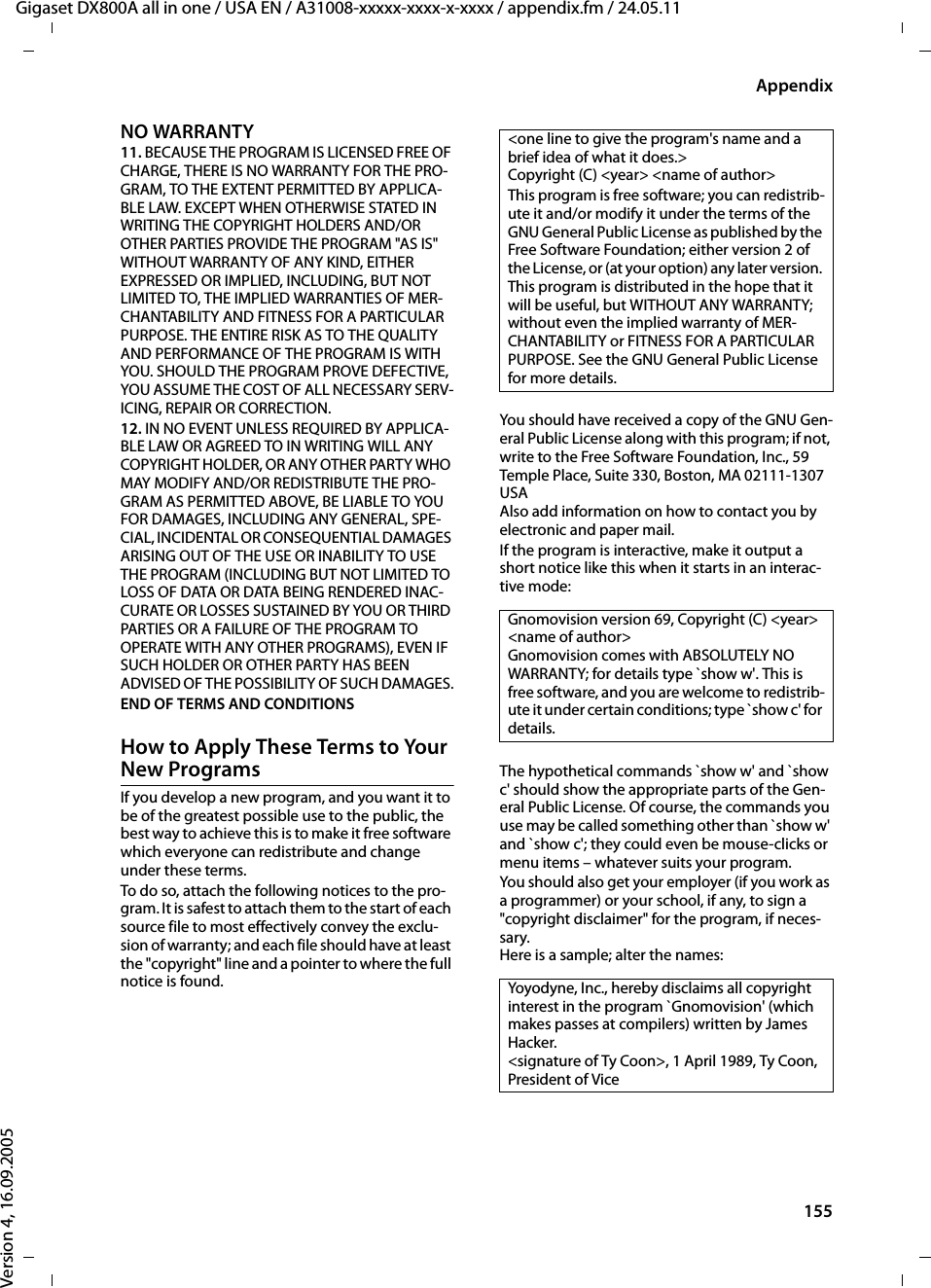 155AppendixGigaset DX800A all in one / USA EN / A31008-xxxxx-xxxx-x-xxxx / appendix.fm / 24.05.11Version 4, 16.09.2005NO WARRANTY 11. BECAUSE THE PROGRAM IS LICENSED FREE OF CHARGE, THERE IS NO WARRANTY FOR THE PRO-GRAM, TO THE EXTENT PERMITTED BY APPLICA-BLE LAW. EXCEPT WHEN OTHERWISE STATED IN WRITING THE COPYRIGHT HOLDERS AND/OR OTHER PARTIES PROVIDE THE PROGRAM &quot;AS IS&quot; WITHOUT WARRANTY OF ANY KIND, EITHER EXPRESSED OR IMPLIED, INCLUDING, BUT NOT LIMITED TO, THE IMPLIED WARRANTIES OF MER-CHANTABILITY AND FITNESS FOR A PARTICULAR PURPOSE. THE ENTIRE RISK AS TO THE QUALITY AND PERFORMANCE OF THE PROGRAM IS WITH YOU. SHOULD THE PROGRAM PROVE DEFECTIVE, YOU ASSUME THE COST OF ALL NECESSARY SERV-ICING, REPAIR OR CORRECTION. 12. IN NO EVENT UNLESS REQUIRED BY APPLICA-BLE LAW OR AGREED TO IN WRITING WILL ANY COPYRIGHT HOLDER, OR ANY OTHER PARTY WHO MAY MODIFY AND/OR REDISTRIBUTE THE PRO-GRAM AS PERMITTED ABOVE, BE LIABLE TO YOU FOR DAMAGES, INCLUDING ANY GENERAL, SPE-CIAL, INCIDENTAL OR CONSEQUENTIAL DAMAGES ARISING OUT OF THE USE OR INABILITY TO USE THE PROGRAM (INCLUDING BUT NOT LIMITED TO LOSS OF DATA OR DATA BEING RENDERED INAC-CURATE OR LOSSES SUSTAINED BY YOU OR THIRD PARTIES OR A FAILURE OF THE PROGRAM TO OPERATE WITH ANY OTHER PROGRAMS), EVEN IF SUCH HOLDER OR OTHER PARTY HAS BEEN ADVISED OF THE POSSIBILITY OF SUCH DAMAGES.END OF TERMS AND CONDITIONS How to Apply These Terms to Your New Programs If you develop a new program, and you want it to be of the greatest possible use to the public, the best way to achieve this is to make it free software which everyone can redistribute and change under these terms. To do so, attach the following notices to the pro-gram. It is safest to attach them to the start of each source file to most effectively convey the exclu-sion of warranty; and each file should have at least the &quot;copyright&quot; line and a pointer to where the full notice is found. You should have received a copy of the GNU Gen-eral Public License along with this program; if not, write to the Free Software Foundation, Inc., 59 Temple Place, Suite 330, Boston, MA 02111-1307 USA Also add information on how to contact you by electronic and paper mail.If the program is interactive, make it output a short notice like this when it starts in an interac-tive mode: The hypothetical commands `show w&apos; and `show c&apos; should show the appropriate parts of the Gen-eral Public License. Of course, the commands you use may be called something other than `show w&apos; and `show c&apos;; they could even be mouse-clicks or menu items – whatever suits your program. You should also get your employer (if you work as a programmer) or your school, if any, to sign a &quot;copyright disclaimer&quot; for the program, if neces-sary. Here is a sample; alter the names: &lt;one line to give the program&apos;s name and a brief idea of what it does.&gt; Copyright (C) &lt;year&gt; &lt;name of author&gt; This program is free software; you can redistrib-ute it and/or modify it under the terms of the GNU General Public License as published by the Free Software Foundation; either version 2 of the License, or (at your option) any later version. This program is distributed in the hope that it will be useful, but WITHOUT ANY WARRANTY; without even the implied warranty of MER-CHANTABILITY or FITNESS FOR A PARTICULAR PURPOSE. See the GNU General Public License for more details. Gnomovision version 69, Copyright (C) &lt;year&gt; &lt;name of author&gt; Gnomovision comes with ABSOLUTELY NO WARRANTY; for details type `show w&apos;. This is free software, and you are welcome to redistrib-ute it under certain conditions; type `show c&apos; for details. Yoyodyne, Inc., hereby disclaims all copyright interest in the program `Gnomovision&apos; (which makes passes at compilers) written by James Hacker. &lt;signature of Ty Coon&gt;, 1 April 1989, Ty Coon, President of Vice 