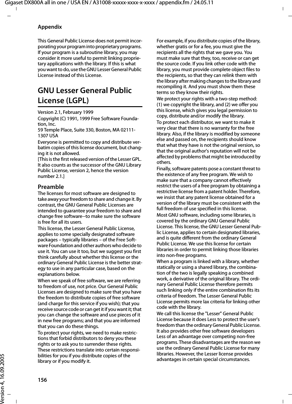 156AppendixGigaset DX800A all in one / USA EN / A31008-xxxxx-xxxx-x-xxxx / appendix.fm / 24.05.11Version 4, 16.09.2005This General Public License does not permit incor-porating your program into proprietary programs. If your program is a subroutine library, you may consider it more useful to permit linking proprie-tary applications with the library. If this is what you want to do, use the GNU Lesser General Public License instead of this License. GNU Lesser General Public License (LGPL)Version 2.1, February 1999 Copyright (C) 1991, 1999 Free Software Founda-tion, Inc. 59 Temple Place, Suite 330, Boston, MA 02111-1307 USA Everyone is permitted to copy and distribute ver-batim copies of this license document, but chang-ing it is not allowed. [This is the first released version of the Lesser GPL. It also counts as the successor of the GNU Library Public License, version 2, hence the version number 2.1.] PreambleThe licenses for most software are designed to take away your freedom to share and change it. By contrast, the GNU General Public Licenses are intended to guarantee your freedom to share and change free software--to make sure the software is free for all its users. This license, the Lesser General Public License, applies to some specially designated software packages – typically libraries – of the Free Soft-ware Foundation and other authors who decide to use it. You can use it too, but we suggest you first think carefully about whether this license or the ordinary General Public License is the better strat-egy to use in any particular case, based on the explanations below.When we speak of free software, we are referring to freedom of use, not price. Our General Public Licenses are designed to make sure that you have the freedom to distribute copies of free software (and charge for this service if you wish); that you receive source code or can get it if you want it; that you can change the software and use pieces of it in new free programs; and that you are informed that you can do these things.To protect your rights, we need to make restric-tions that forbid distributors to deny you these rights or to ask you to surrender these rights. These restrictions translate into certain responsi-bilities for you if you distribute copies of the library or if you modify it.For example, if you distribute copies of the library, whether gratis or for a fee, you must give the recipients all the rights that we gave you. You must make sure that they, too, receive or can get the source code. If you link other code with the library, you must provide complete object files to the recipients, so that they can relink them with the library after making changes to the library and recompiling it. And you must show them these terms so they know their rights.We protect your rights with a two-step method: (1) we copyright the library, and (2) we offer you this license, which gives you legal permission to copy, distribute and/or modify the library.To protect each distributor, we want to make it very clear that there is no warranty for the free library. Also, if the library is modified by someone else and passed on, the recipients should know that what they have is not the original version, so that the original author&apos;s reputation will not be affected by problems that might be introduced by others. Finally, software patents pose a constant threat to the existence of any free program. We wish to make sure that a company cannot effectively restrict the users of a free program by obtaining a restrictive license from a patent holder. Therefore, we insist that any patent license obtained for a version of the library must be consistent with the full freedom of use specified in this license. Most GNU software, including some libraries, is covered by the ordinary GNU General Public License. This license, the GNU Lesser General Pub-lic License, applies to certain designated libraries, and is quite different from the ordinary General Public License. We use this license for certain libraries in order to permit linking those libraries into non-free programs. When a program is linked with a library, whether statically or using a shared library, the combina-tion of the two is legally speaking a combined work, a derivative of the original library. The ordi-nary General Public License therefore permits such linking only if the entire combination fits its criteria of freedom. The Lesser General Public License permits more lax criteria for linking other code with the library. We call this license the &quot;Lesser&quot; General Public License because it does Less to protect the user&apos;s freedom than the ordinary General Public License. It also provides other free software developers Less of an advantage over competing non-free programs. These disadvantages are the reason we use the ordinary General Public License for many libraries. However, the Lesser license provides advantages in certain special circumstances.